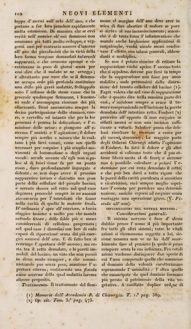 luppo d’ ascessi sull’ orlo dell’ ano, e che portano a far loro prendere rapidamente molta estensione. Di maniera che se evvi verità nell’ asserire eh’ essi flemmoni non assumano già tutti molto sviluppo, e veg- gonsi anzi per contrario nascere d’intorno all’ ano dei piccolissimi che in virtù della loro forma vengono domandati tubercoli suppurati, e che crescono apronsi e ci¬ catrizzano in poco di giorni senza per cosi dire che il malato se ne avvegga ; è altrattanto pur Vero che se il flemmo¬ ne occupa sede più profonda costituisce una delle più gravi malattie. Sviluppato sotto 1’ influsso delle stesse cause che in generale qualunque flemmone, i fenome¬ ni onde s’ accompagna riescono dei più allarmanti. Dessi annunziano sempre la decisa partecipazione dello stomaco, cuo¬ re, e cervello, ed intanto che per la lor presenza è penosa la defecazione, e 1’ e- missione delle urine: e giungono all’e¬ stremo 1’ anzietà e 1’ agitazione ; il dolore sempre più acerbo a misura che lo esal¬ tano i più lievi conati, come son quelli necessari per eseguire i più semplici mo¬ vimenti di locomozione o degli organi vocali : accade sovente eh’ egli non si pa¬ lesi al di fuori come fa per un punto rosso , duro profondamente ingorgato e dolente, se non dopo avere il processo suppurativo invaso e distrutto una gran parte della cellulare del piccolo bacino; e sovente sbocca nel retto nel qual caso degenera pressoché sempre in un ascesso stei corario per 1’ introdursi che fanno nella cavità di quello le matèrie fecali» D’ ordinario s’ apre all’ esteriore, e lascia sfuggire insieme a molto pus che manda orrendo fetore , delle falde più o meno considerevoli di cellulosa gangrenata ; nel qual caso i disordini son ben di rado capaci di riparazione senza dei più ener¬ gici soccorsi dell’ arte. E di fatto ben si restringe 1’ apertura dell’ ascesso ; ma re¬ sta tra il retto denudato, e le pareti im¬ mobili del bacino, un vóto che non puossi in alcun modo riempire , e che sommi¬ nistrando pus senza posa, mantiene 1’ a- pertura esterna, costituendo una fìstola cieca esterna della qual malattia faremo altrove proposito. Trattamento. Il trattamento del flem¬ mone margine dell’ ano deve aver in miia di fare abortire il malore se pure si arriva al suo incominciamento ; senon- chè è di tanta forza l’infiammazione che usando anche larghissime applicazioui di sanguisughe, vuoisi niente meno coadiu¬ vare V effetto con salassi generali, abbom danti e multiplici. Se non è potuto riuscire di evitare la suppurazione vuoisi aprire 1’ ascesso tosto che si appalesa, dovesse pur farsi in tempo che la suppurazione non fosse per anco stabilita , onde premunirsi dalla distru¬ zione del tessuto cellulare del bacino ( i ). Fagct voleva che nel caso di suppurazione che è quanto dire nella massima parte dei casi , s’ incidesse sempre a croce il tu¬ more comprendendo nell’incisione la parete denudata dell’ intestino retto. Foubert (2) prescrive all’ opposto di non eseguire in siffatti ascessi se non una incision suffi¬ ciente a vòtarli. Sabatier pensa che deb- basi riserbare le incisioni a croce per gli ascessi, stercorari. La maggior parte degli Odierni Chirurgi adotta l’opinione di Foubert. In fatti il dolore e gli altri accidenti si calmano tosto che il pus ot¬ tiene libera uscita al di fuori; e siccome non è possibile calcolare a pilori 1’ e- stensione per cui resta denudato il retto, e che può ben darsi a tutto rigore che le pareti della cavità purulenta si accostino e cicatrizzino, sarà sempre meglio aspet¬ tare 1’ evento per prendere una determi¬ nazione, anziché esporsi ad eseguire senza vantaggio una operazione grave. (V. Fi* stola all’ ano)* INFIAMMAZIONI DEL SISTEMA NERVOSO» Considerazioni generali. Il sistema nervoso è fuor d’ alcun dubbio presso 1’ uomo il più importante fra tutti gli altri sistemi; tutte le vitali azioni si riconoscono soggette a lui, sic¬ come nessuna non ve ne ha dall’ assor¬ bimento fino al pensiero la quale si possa compiere senza la sua influenza. Fra cotali azioni vuoisene distinguere due specie di cui l’una comprende quelle che sommesse al dominio della volontà caratterizzano soprammodo 1’ animalità , 1’ altra quelle che emancipate da quel dominio formano più presto il patrimonio della vita ve¬ getativa. A cosiffatto duplice ordine di (1) Memorie dell' Accademia R. di Chirurgia. T. i.° pag. 389. (2) Op. cit. Tom. 3.° pag. 473»