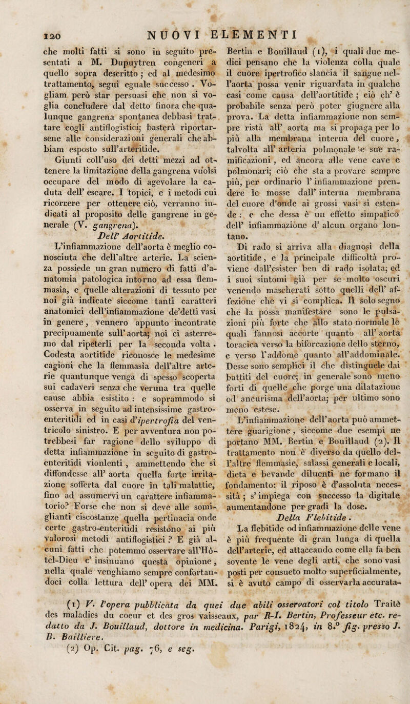 che molti fatti si sono in seguito pre¬ sentati a M. Dupuytren congeneri a quello sopra descritto ; ed al medesimo trattamento, seguì eguale successo . Vo- gliam però star persuasi che non si vo¬ glia concludere dal detto finora che qua¬ lunque gangrena spontanea debbasi trat¬ tare cogli antiflogistici; basterà riportar¬ sene alle considerazioni generali cheab- biam esposto sull’arteritide. Giunti coll’uso elei detti mezzi ad ot¬ tenere la limitazione della gangrena vuoisi occupare del modo di agevolare la ca¬ duta dell’ escare. I topici, e i metodi cui ricorrere per ottenere ciò, verranno in¬ dicati al proposito delle gangrene in ge¬ nerale (V. gangrena). Dell’ Aoriitide. L’infiammazione dell’aorta è meglio co¬ nosciuta che dell’altre arterie. La scien¬ za possiede un gran numero di fatti d’a¬ natomia patologica intorno ad essa flem- masìa, e quelle alterazioni di tessuto per noi già indicate siccome tanti caratteri anatomici deH’infìaminazione de’detti vasi in genere, vennero appunto incontrate precipuamente sull’aorta; noi ci asterre¬ mo dal ripeterli per la seconda volta . Codesta aortitide riconosce le medesime cagioni che la flemmasìa dell’altre arte¬ rie quantunque venga di spesso scoperta sui cadaveri senza che veruna tra quelle cause abbia esistito : e soprammodo si osserva in seguito ad intensissime gastro- enterilidi ed in casi d'ipertrofia del ven¬ tricolo sinistro. E per avventura non po- trebbesi far ragione dello sviluppo di detta infiammazione in seguito di gastro- enteritidi vionlenti , ammettendo che si diffondesse all’ aorta quella forte irrita¬ zione sofferta dal cuore in tali malattie, fino ad assumervi un carattere infiamma¬ torio? Forse che non si deve alle somi¬ glianti ciscostanze quella pertinacia onde certe gastro-enteritidi resistono ai più Valorosi metodi antiflogistici ? E già al¬ cuni fatti che potemmo osservare all'Hó- tcl-Dieu c’ insinuano questa opinione, nella quale venghiamo sempre confortan¬ doci colla lettura dell’ opera dei MM, Bertin e Bouillaud (i), i quali due me¬ dici pensano che la violenza colla quale il cuore ipertrofico slancia il sangue nel¬ l’aorta possa venir riguardata in qualche casi come causa dell’aortitide ; ciò eh’ è probabile senza però poter giugnere alla prova. La detta infiammazione non sem¬ pre rista all’ aorta ma si propaga per lo più alla membrana interna del cuore, talvolta all’ arteria polmonale 'e sue ra¬ mificazioni , ed ancora alle vene cave e polmonari; ciò che sta a provare sempre più, per ordinario l’infiammazione pren¬ dere le mosse dall’ interna membrana del cuore d’onde ai grossi vasi si esten¬ de : e che dessa è un effetto simpatico dell’ infiammazione d’ alcun organo lon¬ tano. Di rado si arriva alla diagnosi della aortitide, e la principale difficoltà pro¬ viene clall’esistcr ben di rado isolata; ed i suoi sintomi già per se molto oscuri venendo mascherati sotto quelli dell’ af¬ fezione che vi si complica. Il solo segno che la possa manifestare sono le pulsa¬ zioni più forte che allo stato normale le quali fannosi accorte quanto all’ aorta toracica verso la biforcazione dello sterno, e verso l'addome quanto all’addominale. Desse sono semplici il che distinguele dai battiti del cuore; in generale sono meno forti di quelle che porge una dilatazione od aneurisma dell’aorta; per ultimo sono meno estese. L’infiammazione dell’aorta può ammet¬ tere guarigione , siccome due esempi ne portano MM. Bertin e Bouillaud (2). Il trattamento non è diverso da quello dcl- l’altre flemmasìe, salassi generali e locali, dieta e bevande diluenti ne formano il fondamento: il riposo è d’assoluta neces¬ sità ; s’impiega con successo la digitale aumentandone per gradi la dose. Della Flebitide . La flebitide od infiammazione delle vene è più frequente di gran lunga di quella dell’arterie, ed attaccando come ella fa ben sovente le vene degli arti, che sono vasi posti per consueto molto superficialmente, si è avuto campo di osservarla accurata- (1) V. Vopera pubblicata da quei due abili osservatori col titolo Traitò des maladies du coeur et des gros vaisseaux, par R-I. Bertin, Professeur etc. re¬ datto da J. Bouillaud, dottore in medicina. Parigi, 1824? in 8.° Jìg. presso J* B* Bailliere. (2) Op. Cit. pag. ;6, e seg.