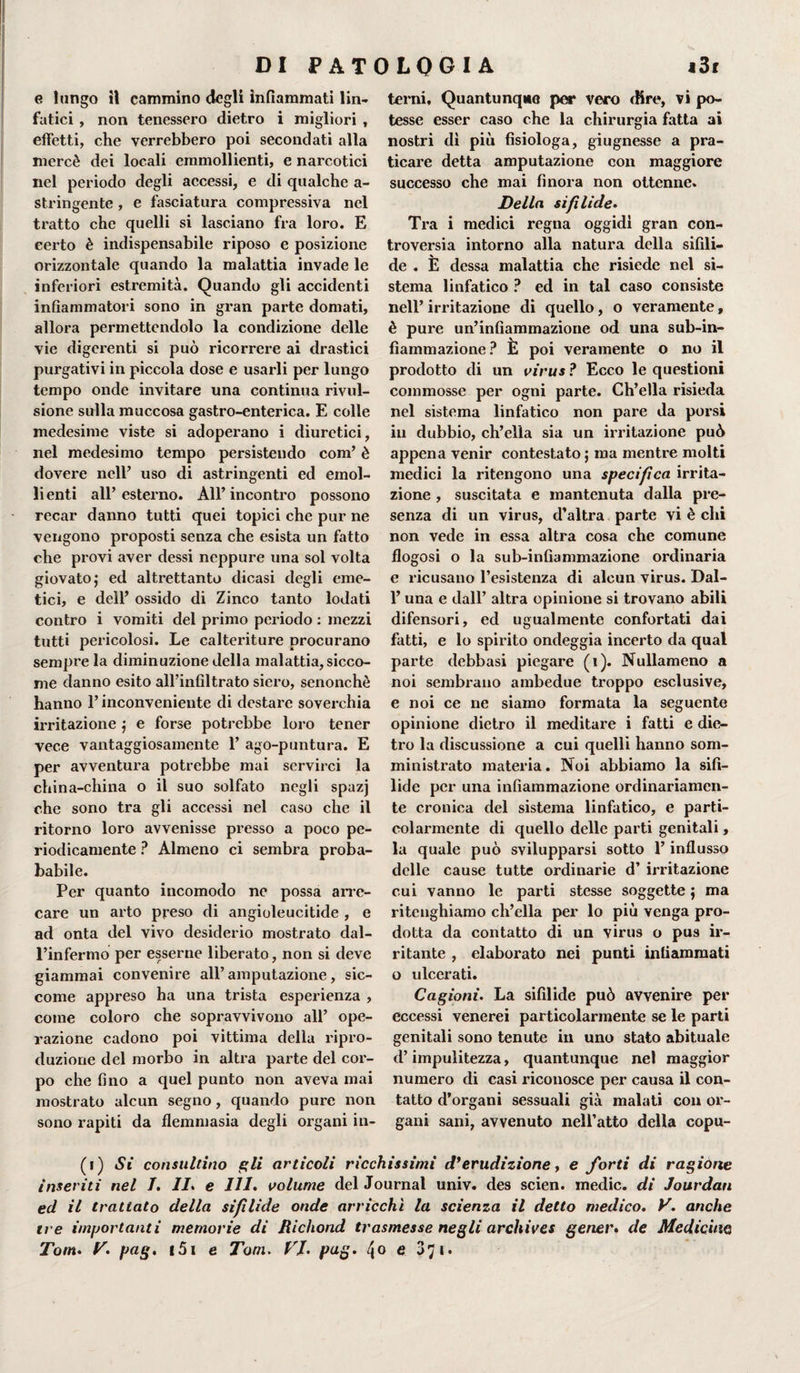 e lungo il cammino degli infiammati lin¬ fatici , non tenessero dietro i migliori , effetti, che verrebbero poi secondati alla mercè dei locali emmollienti, e narcotici nel periodo degli accessi, e di qualche a- stringente, e fasciatura compressiva nel tratto che quelli si lasciano fra loro. E certo è indispensabile riposo e posizione orizzontale quando la malattia invade le inferiori estremità. Quando gli accidenti infiammatori sono in gran parte domati, allora permettendolo la condizione delle vie digerenti si può ricorrere ai drastici purgativi in piccola dose e usarli per lungo tempo onde invitare una continua rivul- sione sulla muccosa gastro-enterica. E colle medesime viste si adoperano i diuretici, nel medesimo tempo persistendo coni’ è dovere nell’ uso di astringenti ed emol- li enti all’ esterno. All’ incontro possono recar danno tutti quei topici che pur ne vengono proposti senza che esista un fatto che provi aver dessi neppure una sol volta giovato; ed altrettanto dicasi degli eme¬ tici, e dell’ ossido di Zinco tanto lodati contro i vomiti del primo periodo : mezzi tutti pericolosi. Le calteriture procurano sempre la diminuzione della malattia, sicco¬ me danno esito all’infiltrato siero, senonchè hanno l’inconveniente di destare soverchia irritazione ; e forse potrebbe loro tener vece vantaggiosamente 1’ ago-puntura. E per avventura potrebbe mai servirci la china-china o il suo solfato negli spazj che sono tra gli accessi nel caso che il ritorno loro avvenisse presso a poco pe¬ riodicamente ? Almeno ci sembra proba- babile. Per quanto incomodo ne possa arre¬ care un arto preso di angioleucitide , e ad onta del vivo desiderio mostrato dal¬ l’infermo per esserne liberato, non si deve giammai convenire all’amputazione, sic¬ come appreso ha una trista esperienza , come coloro che sopravvivono all’ ope¬ razione cadono poi vittima della ripro¬ duzione del morbo in altra parte del cor¬ po che fino a quel punto non aveva mai mostrato alcun segno, quando pure non sono rapiti da flemmasia degli organi in¬ terni. Quantunque per vero dire, vi po¬ tesse esser caso che la chirurgia fatta ai nostri dì più fisiologa, giugnesse a pra¬ ticare detta amputazione con maggiore successo che mai finora non ottenne. Della sifilide. Tra i medici regna oggidì gran con¬ troversia intorno alla natura della sifìli¬ de . E dessa malattia che risiede nel si¬ stema linfatico ? ed in tal caso consiste nell’ irritazione di quello, o veramente, è pure un’infiammazione od una sub-in¬ fiammazione? È poi veramente o no il prodotto di un virus ? Ecco le questioni commosse per ogni parte. Ch’ella risieda nel sistema linfatico non pare da porsi in dubbio, ch’ella sia un irritazione può appena venir contestato ; ma mentre molti medici la ritengono una specifica irrita¬ zione , suscitata e mantenuta dalla pre¬ senza di un virus, d’altra parte vi è chi non vede in essa altra cosa che comune flogosi o la sub-infiammazione ordinaria e ricusano l’esistenza di alcun virus. Dal- 1’ una e dall’ altra opinione si trovano abili difensori, ed ugualmente confortati dai fatti, e lo spirito ondeggia incerto da qual parte debbasi piegare (ì). Nullameno a noi sembrano ambedue troppo esclusive, e noi ce ne siamo formata la seguente opinione dietro il meditare i fatti e die¬ tro la discussione a cui quelli hanno som- ministrato materia. Noi abbiamo la sifi¬ lide per una infiammazione ordinariamen¬ te cronica del sistema linfatico, e parti¬ colarmente di quello delle parti genitali, la quale può svilupparsi sotto l’influsso delle cause tutte ordinarie d’ irritazione cui vanno le parti stesse soggette ; ma ritenghiamo ch’ella per lo più venga pro¬ dotta da contatto di un virus o pus ir¬ ritante , elaborato nei punti infiammati o ulcerati. Cagioni. La sifilide può avvenire per eccessi venerei particolarmente se le parti genitali sono tenute in uno stato abituale d’impulitezza, quantunque nel maggior numero di casi riconosce per causa il con¬ tatto d’organi sessuali già malati con or¬ gani sani, avvenuto nell’atto della copu- (i) Si consultino gli articoli ricchissimi d*erudizione, e forti di ragióne inseviti nel /. II. e 111. volume del Journal univ. des scien. medie, di Jourdan ed il trattato della sifìlide onde arricchì la scienza il detto medico. E anche tre importanti memorie di Richond trasmesse negli archives gener. de Medicine