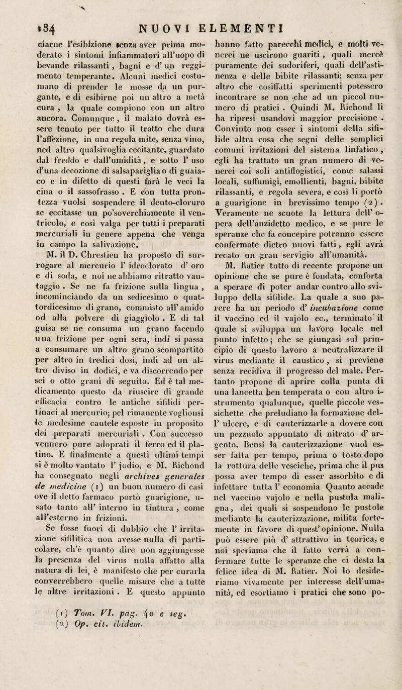 ■v NUOVI ELEMENTI 1S4 ciarne l’esibizione lenza aver prima mo¬ derato i sintomi infiammatori all’uopo di bevande rilassanti , bagni e d’ un reggi¬ mento temperante. Alcuni medici costu¬ mano di prender le mosse da un pur¬ gante, e di esibirne poi un altro a metà cura , la quale compiono con un altro ancora. Comunque , il malato dovrà es¬ sere tenuto per tutto il tratto che dura l’affezione, in una regola mite, senza vino, ned altro qualsivoglia eccitante, guardato dal freddo e dall’umidità, e sotto l’uso d’una decozione di salsapariglia o di guaia- co e in difetto di questi f4rà le veci la cina o il sassofrasso . E eon tutta pron¬ tezza vuoisi sospendere il deuto-cloruro se eccitasse un po’soverchiamente il ven¬ tricolo, e cosi valga per tutti i preparati mercuriali in genere appena che venga in campo la salivazione. M. il D. Chrestien ha proposto di sur¬ rogare al mercurio 1’ idroclorato d’ oro e di soda, e noi ne abbiamo ritratto van¬ taggio . Se ne fa frizione sulla lingua , incominciando da un sedicesimo o quat¬ tordicesimo di grano, commisto all’amido od alla polvere di giaggiolo . E di tal guisa se ne consuma un grano facendo una frizione per ogni sera, indi si passa a consumare un altro grano scompartito per altro in tredici dosi, indi ad un al¬ tro diviso in dodici, e va discorrendo per sei o otto grani di seguito. Ed è tal me¬ dicamento questo da riuscire di grande efficacia contro le antiche sifìlidi per¬ tinaci al mercurio} pel rimanente voglionsi le medesime cautele esposte in proposito dei preparati mercuriali . Con successo vennero pure adoprati il ferro ed il pla¬ tino. E finalmente a questi ultimi tempi si è molto vantato 1’ jodio, e M. Richond ha consegnato negli archives generales de medicine (1) un buon numero di casi ove il detto farmaco portò guarigione, u- sato tanto all’ interno in tintura , come all’esterno in frizioni. Se fosse fuori di dubbio che 1’ irrita¬ zione sifilitica non avesse nulla di parti¬ colare, ch’è quanto dire non aggiungesse la presenza del virus nulla affatto alla natura di lei&gt; è manifesto che per curarla converrebbero quelle misure che a tutte le altre irritazioni . E questo appunto (1) Tom. VI. pag. \o e seg. ('-?■ ) Op. cil. ibidem. hanno fatto parecchi medici, e molti ve¬ nerei ne uscirono guariti , quali mercé puramente dei sudoriferi, quali dell’asti¬ nenza e delle bibite rilassanti; senza per altro che cosiffatti sperimenti potessero incontrare se non che ad un piccol nu¬ mero di pratici . Quindi M. Richond li ha ripresi usandovi maggior precisione . Convinto non esser i sintomi della sifi¬ lide altra cosa che segni delle semplici comuni irritazioni del sistema linfatico , egli ha trattato un gran numero di ve¬ nerei coi soli antiflogistici, come salassi locali, suffumigi, emollienti, bagni, bibite rilassanti, e regola severa, e così li portò a guarigione in brevissimo tempo (2) . Veramente ne scuote la lettura dell’ o- pera dell’anzidetto medico, e se pure le speranze che fa concepire potranno essere confermate dietro nuovi fatti, egli avrà recato un gran servigio all’umanità. M. Ratier tutto di recente propone un opinione che se pure è fondata, conforta a sperare di poter andar contro allo svi¬ luppo della sifilide. La quale a suo pa¬ rere ha un periodo d’ incubazione come il vaccino ed il vajolo ec., terminato il quale si sviluppa un lavoro locale nel punto infetto; che se giungasi sul prin¬ cipio di questo lavoro a neutralizzare il virus mediante il caustico, si previene senza recidiva il progresso del male. Per¬ tanto propone di aprire colla punta di una lancetta ben temperata o con altro i- strumento qualunque, quelle piccole ves- sichette che preludiano la formazione del- 1’ ulcere, e di cauterizzarle a dovere con un pezzuolo appuntato di nitrato d’ ar¬ gento. Bensì la cauterizzazione vuol es¬ ser fatta per tempo, prima o tosto dopo la rottura delle vesciche, prima clic il pus possa aver tempo di esser assorbito e di infettare tutta 1’ economia Quanto accade nel vaccino vajolo e nella pustula mali¬ gna , dei quali si sospendono le pustole mediante la cauterizzazione, milita forte¬ mente in favore di quest’opinione. Nulla può essere più d’ attrattivo in teorica, e noi speriamo che il fatto verrà a con¬ fermare tutte le speranze che ci desta la felice idea di M. Ratier. Noi lo deside¬ riamo vivamente per interesse dell’uma¬ nità, ed esortiamo i pratici che sono po-