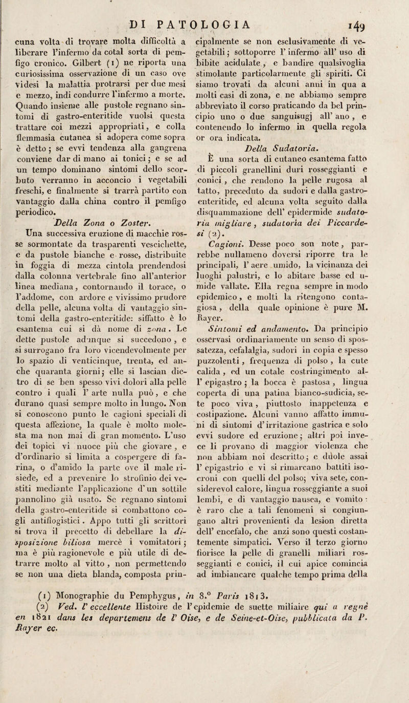 * ' * * J * cuna volta eli trovare molta difficoltà a liberare l’infermo da cotal sorta di pem- figo cronico. Gilbert (i) ne riporta una curiosissima osservazione di un caso ove Videsi la malattia protrarsi per due mesi e mezzo, indi condurre 1*infermo a morte. Quando insieme alle pustole regnano sin¬ tomi di gastro-enteriticle vuoisi cresta trattare coi mezzi appropriati, e colla flemmasia cutanea si adopera come sopra è detto ; se evvi tendenza alla gangrena conviene dar di mano ai tonici ; e se ad un tempo dominano sintomi dello scor¬ buto verranno in acconcio i vegetabili freschi, e finalmente si trarrà partito con vantaggio dalla china contro il pemfigo periodico. I)ella Zona o Zoster. Una successiva eruzione di macchie ros¬ se sormontate da trasparenti vescichette, e da pustole bianche e rosse, distribuite in foggia di mezza cintola prendendosi dalla colonna Vertebrale fino alfanterior linea mediana, contornando il torace, o l’addome, con ardore e vivissimo prudore della pelle, alcuna volta di vantaggio sin¬ tomi della gastro-enteritide: siffatto è lo esantema cui si dà nome di zona. Le dette pustole adunque si succedono , e si surrogano fra loro vicendevolmente per lo spazio di venticinque, trenta, ed an¬ che quaranta giorni $ elle si lasciali die¬ tro di se ben spesso vivi dolori alla pelle contro i quali 1’ arte nulla può , e che durano quasi sempre molto in lungo. Non si conoscono punto le cagioni speciali di questa affezione, la quale è molto mole¬ sta ma non mai di gran momento. L’uso dei topici vi nuoce più che giovare , e d’ordinario si limita a cospergere di fa¬ rina, o d’amido la parte ove il male ri¬ siede, ed a prevenire lo strofinio dei ve¬ stiti mediante l’applicazione d’un sottile pannolino già usato. Se regnano sintomi della gastro-enteritide si combattono co¬ gli antiflogistici. Appo tutti gli scrittori si trova il precetto di debellare la di¬ sposizione biliosa mercè i vomitatoci ; ma è più ragionevole e più utile di de¬ trarre molto al vitto , non permettendo se non una dieta blanda, composta prin¬ cipalmente se non esclusivamente di ve¬ getabili ; sottoporre l’infermo all’ uso di bibite acidulate , e bandire qualsivoglia stimolante particolarmente gli spiriti. Ci siamo trovati da alcuni anni in qua a molti casi di zona, e ne abbiamo sempre abbreviato il corso praticando da bel prin¬ cipio uno o due sanguisuga all’ ano, e contenendo lo infermo in quella regola or ora indicata. Della Sudatoria. È una sorta di cutaneo esantema fatto di piccoli granellini duri rosseggiali ti e conici , che rendono la pelle rugosa al tatto, preceduto da sudori e dalla gastro- enteritide, ed alcuna volta seguito dalla disquanimazione dell’ epidermide sudato¬ ria migliare , sudatoria dei Piccarde- si (a). Cagioni. Desse poco son note, par¬ rebbe nullameno doversi riporre tra le principali, 1’ aere umido, la vicinanza dei luoghi palustri, e lo abitare basse ed ti¬ mide vallate. Ella regna sempre in modo epidemico, e molti la ritengono conta¬ giosa , della quale opinione è pure M. Rayer. Sintomi ed andamento. Da principio osservasi ordinariamente un senso di spos¬ satezza, cefalalgìa, sudori in copia e spesso puzzolenti, frequenza di polso , la cute calida , ed un cotale costringimento al- F epigastro ; la bocca è pastosa , lingua coperta di una patina bianco-sudicia, se¬ te poco viva , piuttosto inappetenza e costipazione. Alcuni vanno affatto immu¬ ni di sintomi d’irritazione gastrica e solo evvi sudore ed eruzione • altri poi inve¬ ce li provano di maggior violenza che non abbiam noi descritto ; e ddole assai F epigastrio e vi si rimarcano battiti iso¬ croni con quelli del polso; viva sete, con- siderevol calore, lingua rosseggiante a suoi lembi, e di vantaggio nausea, e vomito : è raro che a tali fenomeni si congiun¬ gano altri provenienti da lesion diretta dell’ encefalo, che anzi sono questi costan¬ temente simpatici. Verso il terzo giorno fiorisce la pelle di granelli miliari ros¬ seggiaci e conici, il cui apice comincia ad imbiancare qualche tempo prima della (1) Monographie du Pemphygus, in 8.° Paris i8j3. (2) Ved. V eccellente Histoire de l’epidemie de suette miliaire qui a regnò en 1821 dans les departemens de V Oise, e de Seine-et-Oise, pubblicata da P. Rayer ec.