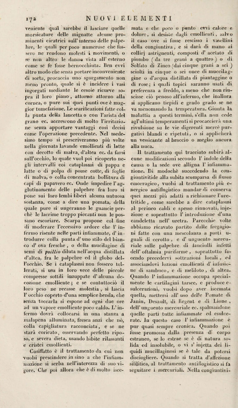 veniente qual sarebbe il lasciare quelle morsicature delle mignatte alcune pro¬ minenti cicatrici suìl interno delle palpe¬ bre, le quali per poco numerose che fos¬ sero ne rendono molesti i movimenti, o se non altro le damiti vista all’ esterno come se fe fosse bernocchiuta. Ben evvi altro modo die senza portare inconveniente di sorta, procaccia uno sgorgamento non meno pronto, quale si è incidere i vasi ingorgati mediante le cesoie ricurve so¬ pra il loro piano, attorno attorno alla cornea, o pure sui quei punti ove è mag¬ gior tumefazione. Le scarificazioni fatte col¬ la punta della lancetta o con l’arista del grano ec. accrescono di molto l’irritazio¬ ne senza apportare vantaggi così decisi come l’operazione precedente. Nel mede¬ simo tempo si prescriveranno più volte nella giornata lavande emollienti di latte con decotto di malva, d’altea ec. da farsi sull’occhio, lo quale vuol poi ricoperto ne¬ gli intervalli coi cataplasmi di pappa e latte o di polpa di pome cotte, di foglie di malva, o colla concentrata bollitura di capi di papavero ec. Onde impedirei’ag¬ glutinamento delle palpebre fra loro si pone sui loro lembi liberi alcuna untuosa sostanza, come a dire una pomata, della quale pure si ungeranno le guaucie per¬ chè le lacrime troppo piccanti non le pos¬ sano escoriare. Scarpa propone col fine di moderare l’eccessivo ardore che 1’ in¬ fermo risente nelle parti infiammate, d’in¬ trodurre colla punta d’uno stilo del bian¬ co d’ ova fresche , o della mucilagine di semi di psillio diluta nell’acqua distillata d’altea, fra le palpebre ed il globo del¬ l’occhio. Se i cataplasmi non fossero tol¬ lerati, si usa in loro vece delle piccole compresse sottili inzuppate d’alcuna de¬ cozione emolliente ^ e se contuttociò il loro peso ne recasse molestia , si lascia 1’ occhio coperto d’uria semplice benda, che senza toccarla si espone ad ogni due ore ad un vapore emolliente poco caldo. L’in¬ fermo dovrà collocarsi in una stanza a malapena alluminata, fresca anzi che nò, colla capigliatura racconciata, e se ne starà coricato, osservando perfetto ripo¬ so, e severa dieta, usando bibite rilassanti e cristei emollienti. Cosiffatto è il trattamento da cui non vuoisi prescindere in sino a che l’infiam¬ mazione si serba nell’interezza di suo vi¬ gore. Che poi allora che è di molto isce- mata e che poco o punto evvi calore e dolore, si desiste dagli emollienti, salvo il caso ove si fosse rescisso i vasellini della congiuntiva, e si darà di mano ai collirj astrignenti, composti d’ acetato di piombo ( da tre grani a quattro ) o di Solfato di Zinco (dai cinque grani a sei ) sciolti in cinque o sei once di muccilag- gine o d'acqua distillata di piantaggine o di rose^ i quali topici saranno usati di preferenza a freddo, a meno che non riu¬ scisse ciò penoso all’infermo, che inallora si applicano tiepidi c grado grado se ne va menomando la temperatura. Giunta la malattia a questi termini, s’ella non cede agl’ultimi temperamenti si procaccierà una rivulsionc su le vie digerenti mercè pur¬ gativi blandi e ripetuti, o si applicherà un vessicante al braccio o meglio ancora alla nuca. Il trattamento qui tracciato subirà al¬ cune modificazioni secondo 1’ indole della causa o la sede ove alligna 1’ infiamma¬ zione. Di modochè succedendo la cou- giuntivitide alla subita scomparsa di flusso emorragico, vuoisi al trattamento più e- nergico antiflogistico mandar di conserva quei mezzi più adatti a richiamare l’ure- tritide , come sarebbe a dire cataplasmi al perineo caldi e spesso rinnovati, infe¬ zione e soprattutto 1’ introduzione d’una candeletta nell’ uretra. Parecchie volte abbiamo ricavato partito dalle fregagio¬ ni fatte con una mescolanza a parti u- guali di cerotto , e d’ unguento mercu¬ riale sulle palpebre di fanciulli infetti dell’ oftalmia puriforme , soprattutto fa¬ cendo precedervi sottrazioni locali , ed associandovi lozioni emollienti d’ infusio¬ ne di sambuco, e di meliloto , di altea. Quando 1’ infiammazione occupa special- mente le cartilagini tarsec, e produce e- sulcerazioni, vuoisi dopo aver iscemata quella, mettersi all’ uso delle Pomate di Janin, Desauìt, di Regent e di Lione , dell’unguento mercuriale ec. spalmandone quelle parti tutte infiammate ed esulce¬ rate. In questo caso 1’ infiammazione è pur quasi sempre cronica. Quando poi fosse promossa dalla presenza di corpo estraneo, se lo estrae se è di natura so¬ lida ed insolubile, o vi s’ infetta dei li¬ quidi mucillaginosi se è tale da potersi disciogliere. Quando si tratta d’affezione sifilitica, al trattamento antiflogistico si fa seguitare i mercuriali. Nella congiuntivi-