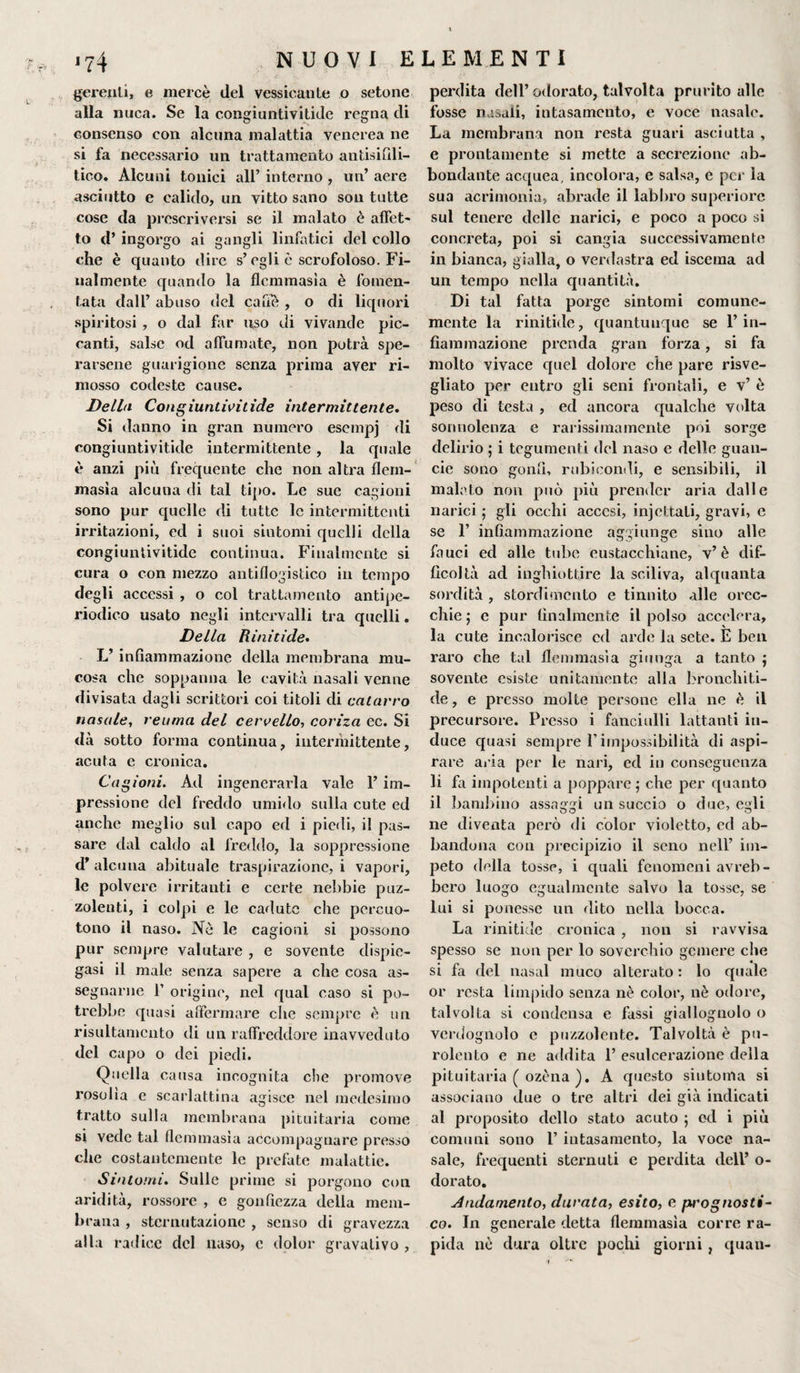 gerenti, e mercè del vessicante o setone alla nuca. Se la congiuntivitide regna di consenso con alcuna malattia venerea ne si fa necessario un trattamento antisifili- tico. Alcuni tonici all’ interno , un’ aere asciutto e ealido, un vitto sano son tutte cose da prescriversi se il malato è affet- to d’ ingorgo ai gangli linfatici del collo che è quanto dire s’egli è scrofoloso. Fi¬ nalmente quando la flemmasìa è fomen¬ tata dall’ abuso del cane , o di liquori spiritosi , o dal far uso di vivande pic¬ canti, salse od allumate, non potrà spe¬ rarsene guarigione senza prima aver ri¬ mosso codeste cause. Delhi Congiuntivitide intermittente. Si danno in gran numero esempj di congiuntivitide intermittente , la quale è anzi più frequente che non altra flem¬ masìa alcuna di tal tipo. Le sue cagioni sono pur quelle di tutte le intermittenti irritazioni, ed i suoi siutomi quelli della congiuntivitide continua. Finalmente si cura o con mezzo antiflogistico in tempo degli accessi , o col trattamento antipe¬ riodico usato negli intervalli tra quelli. Della Rinitide. L’infiammazione della membrana mu¬ cosa che soppanna le cavità nasali venne divisata dagli scrittori coi titoli di catarro nasale, reuma del cervello-, coriza ec. Si dà sotto forma continua, intermittente, acuta e cronica. Cagioni. Ad ingenerarla vale 1’ im¬ pressione del freddo umido sulla cute ed anche meglio sul capo ed i piedi, il pas¬ sare dal caldo al freddo, la soppressione d’ alcuna abituale traspirazione, i vapori, le polvere irritanti e certe nebbie puz¬ zolenti, i colpi e le cadute che percuo¬ tono il naso. Nè le cagioni si possono pur sempre valutare , e sovente dispie¬ gasi il male senza sapere a che cosa as¬ segnarne f origine, nel qual caso si po¬ trebbe quasi affermare che sempre è un risultamcnto di un raffreddore inavveduto del capo o dei piedi. Quella causa incognita che promove rosolia e scarlattina agisce nel medesimo tratto sulla membrana pituitaria come si vede tal flemmasìa accompagnare presso che costantemente le prefate malattie. Sintomi. Sulle prime si porgono con aridità, rossore , e gonfiezza della mem¬ brana , sternutazione , senso di gravezza alla radice del naso, c dolor gravalivo , perdita dell’odorato, talvolta prurito alle fosse nasali, intasamento, e voce nasale. La membrana non resta guari asciutta , e prontamente si mette a secrezione ab¬ bondante acquea, incolora, e salsa, e per la sua acrimonia, abrade il labbro superiore sul tenere delle narici, e poco a poco si concreta, poi si cangia successivamente in bianca, gialla, o verdastra ed isccma ad un tempo nella quantità. Di tal fatta porge sintomi comune¬ mente la rinitide, quantunque se 1’in¬ fiammazione prenda gran forza, si fa molto vivace quel dolore che pare risve¬ gliato per entro gli seni frontali, e v’ è peso di testa , ed ancora qualche volta sonnolenza e rarissima mente poi sorge delirio ; i tegumenti del naso e delle guan- cie sono gonfi, rubicondi, e sensibili, il malato non può più prender aria dalle narici ; gli occhi accesi, injcttati, gravi, e se f infiammazione aggiunge sino alle fauci ed alle tube eustacchiane, v’è dif¬ ficoltà ad inghiottire la sciliva, alquanta sordità , stordimento e tinnito alle orec¬ chie 5 c pur finalmente il polso accelera, la cute incalorisce ed arde la sete. E ben raro che tal flemmasìa giunga a tanto j sovente esiste unitamente alla broncliiti- de, e presso molte persone ella ne è il precursore. Presso i fanciulli lattanti in¬ duce quasi sempre l’impossibilità di aspi¬ rare aria per le nari, ed in conseguenza li fa impotenti a poppare ; che per quanto il bambino assaggi un succio o due, egli ne diventa però di color violetto, ed ab¬ bandona con precipizio il seno nell’ im¬ peto della tosse, i quali fenomeni avreb - bcro luogo egualmente salvo la tosse, se lui si ponesse un dito nella bocca. La rinitide cronica , non si ravvisa spesso se non per lo soverchio gemere che si fa del nasal muco alterato: lo quale or resta limpido senza nè color, nè odore, talvolta si condensa e fassi giallognolo o verdognolo e puzzolente. Talvolta è pu- rolento e ne addita 1’ esulcerazione della pituitaria ( ozèna ). A questo sintonia si associano due o tre altri dei già indicati al proposito dello stato acuto ; ed i più comuni sono 1’ intasamento, la voce na¬ sale, frequenti sternuti e perdita dell’ o- dorato. Andamento, durata, esito, e pi'ognosti- co. In generale detta flemmasìa corre ra¬ pida nè dura oltre pochi giorni , quali-