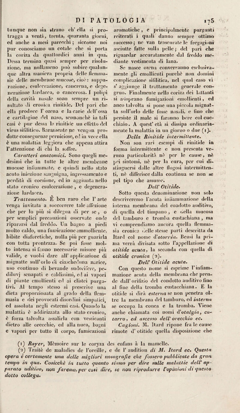 tunque non sia strallo tragga a venti, trenta, quaranta giorni, ed anche a mesi parecchi ; siccome noi pur conosciamo un cotale che si porta la coriza da quattordici anni in qua. Dessa termina quasi sempre per risolu¬ zione, ma nullameno può subire qualun¬ que altra maniera propria delle flemma- sì è delle membrane mucose, cioè : suppu¬ razione, esulcerazione, cancrena, e dege¬ nerazione lardacea, o cancerosa. I polipi della cavità nasale sono sempre un ri¬ sultato di cronica rinitidc. Del pari che ella produce 1’ ozena e la carie dell’ossa e cartilagine del naso, sennonché in tali casi è pur dessa la rinitide un effetto del virus sifilitico. Raramente ne vengon pro¬ dotte conseguenze perniciose, ed in vece ella è una malattia leggiera che appena attira l’attenzione di chi la soffre. Caratteri anatomici. Sono quegli me¬ desimi che in tutte le altre membrane mucose infiammate, e quindi nello stato acuto iniezione sanguigna, ingrossamento e perdita di coesione, ed in aggiunta nello stato cronico esulcerazione , e degenera¬ zione lardacea. Trattamento. E ben raro che 1’ arte venga invitata a soccorrere tale affezione che per lo più si dilegua di per se , o per semplici precauzioni osservate onde ripararsi dal freddo. Un bagno a piedi molto caldo, una fumicazione ammolliente, bibite diaforetiche, nulla più per guarirla con tutta prontezza. Se poi fosse mol¬ to intensa si fanno necessarie misure più valide, e vuoisi dare all’ applicazione di mignatte sull’orlo di ciascheduna narice, uso continuo di bevande sudorifere, pe- diluvj senapati e caldissimi, ed ai vapori di piante emollienti ed ai elisici purga¬ tivi. Al tempo stesso si prescrive una dieta proporzionata al grado della flem- masia e ilei provocati disordini simpatici, ed assoluta negli estremi casi. Quando la malattia è addirizzata allo stato cronico, è forza talvolta assalirla con vessicanti dietro alle orecchie, ed alla nuca, bagni e vapori per tutto il corpo, fumicazioni 175 • aromatiche, e principalmente purganti reiterati i quali danno sempre ottimo successo ; ne van trascuratele fregagioni asciutte fatte sulla pelle ; del pari che riguardar accuratamente dal freddo me¬ diante vestirnenta di lana. Se nasce ozena converranno esclusiva- mente gli emollienti purché non domini complicazione sifilitica, nel qual caso vi s’ aggiunge il trattamento generale con¬ gruo. Finalmente nella coriza dei lattanti si adoprano fumigazioni emollienti, ed anco talvolta si pone una piccola mignat¬ ta sull’orlo delle fosse nasali, e fino che persiste il male si faranno bere col cuc¬ chiaio . A quest’ età si dissipa ordinaria-* mente la malattia in un giorno o due (1 Della Rinitide intermittente. Non son rari esempi di rinitide in forma intermittente c non presenta ve¬ runa particolarità nè per le cause, nè pei sintomi, nè per la cura, per cui di¬ stinguersi dalle altre flogosi intermitten¬ ti, nè differisce dalla continua se non se pel tipo che assumo. Dell1 2 Otitide. Sotto questa denominazione non solo descriveremo l’acuta infiammazione della interna membrana del condotto auditivo, di quella del timpano , e nella mucosa del tamburo e tromba eustachiana , ma vi comprendiamo ancora quella flemma- sì a cronica nelle stesse parti descritta da Itard col nome d’otorrèa. Bensì la pri¬ ma verrà divisata sotto l’appellazione dì otitide acuta, la seconda con quella di otitide cronica (2). Dell’ Otitide acuta. Con questo nome si esprime l’infiam¬ mazione acuta della membrana che pren¬ de dall’orifizio del condotto auditivo fino al fine della tromba eustaccliiana. E la otitide si dirà esterna se non penetra ol¬ tre la membrana del tamburo, ed interna se occupa la conca e la tromba. Viene anche chiamata coi nomi d’otalgia, ca¬ tarro, ed ascesso dell' orecchio ec. Cagioni. M. Itard ripone fra le cause rimote d’ otitide quella disposizione che DI PATOLOGIA eli’ ella si pro- (1) Rayev, Mèmoire sur le coryza des enfans à la mamclle. (2) Traitè de malaclies eie l’oreille, e de 1’ audition di M. Itard ec. Questa opera è certamente una delle migliori nosografie che fossero pubblicate da gran tempo in qua. Cosicché in tutto quanto siamo per dire sulle malattie dell’ ap¬ parato uditivo, non faremo, per cosi dire, se non riprodurre Vopinioni di questo dotto collega.