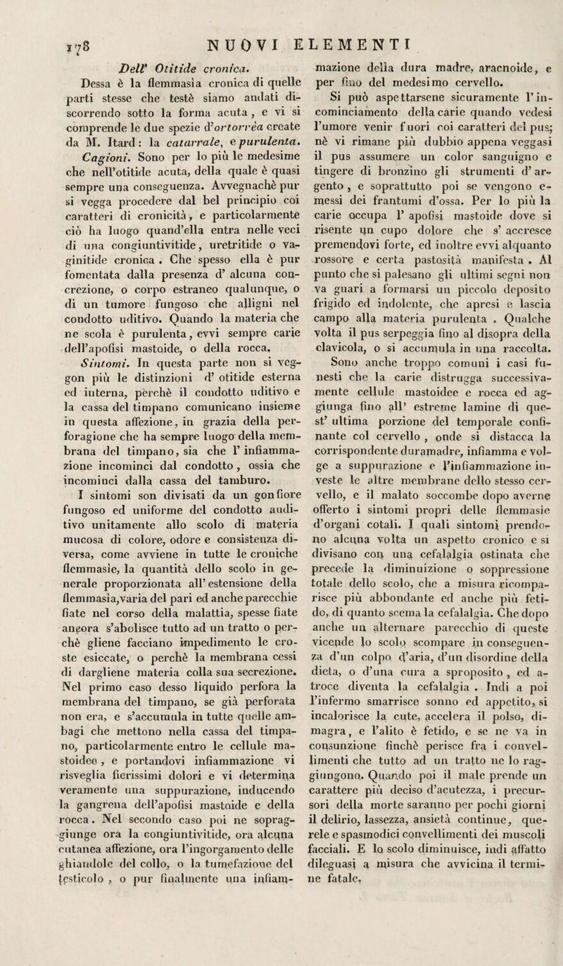 Delt Otitide cronica. Dessa è la flemmasìa cronica di quelle parti stesse che testé siamo andati di¬ scorrendo sotto la forma acuta , e vi si comprende le due spezie d’ortorrèa create da M. Itard : la catarrale, e purulenta. Cagioni. Sono per lo più le medesime che nell’otitide acuta, della quale è quasi sempre una conseguenza. Avvegnaché pur si vegga procedere dal bel principio coi caratteri di cronicità, e particolarmente ciò ha luogo quand’ella entra nelle veci di una congiuntivitide, uretritide o va- ginitide cronica . Che spesso ella è pur fomentata dalla presenza d’ alcuna con¬ crezione, o corpo estraneo qualunque, o di un tumore fungoso che alligni nel condotto uditivo. Quando la materia che ne scola è purulenta, evvi sempre carie dell’apofisi mastoide, o della rocca. Sintomi. In questa parte non si veg- gon più le distinzioni d’ otitide esterna ed interna, pèrchè il condotto uditivo e la cassa del timpano comunicano insieme in questa affezione, in grazia della per- foragione che ha sempre luogo della mem¬ brana del timpano, sia che 1’ infiamma¬ zione incominci dal condotto, ossia che incominci dalla cassa del tamburo. I sintomi son divisati da un gonfiore fungoso ed uniforme del condotto audi¬ tivo unitamente allo scolo di materia mucosa di colore, odore e consistenza di¬ versa, come avviene in tutte le croniche flemmasie, la quantità dello scolo in ge¬ nerale proporzionata all’estensione della flemmasia,varia del pari ed anche parecchie fiate nel corso della malattia, spesse fiate ancora s’abolisce tutto ad un tratto o per¬ chè gliene facciano impedimento le cro¬ ste esiccate, o perchè la membrana cessi di dargliene materia colla sua secrezione. Nel primo caso desso liquido perfora la membrana del timpano, se già perforata non era, e s’accumula in tutte quelle am¬ bagi che mettono nella cassa del timpa¬ no, particolarmente entro le cellule ma- stoidee , e portandovi infiammazione vi risveglia fierissimi dolori e vi determina veramente una suppurazione, inducendo la gangrena dell’apofisi mastoide e della rocca. Nel secondo caso poi ne soprag¬ giunge ora la congiuntivitide, ora alcuna cutanea affezione, ora l’ingorgamento delle ghiandole del collo, o la tumefazione del [psticolo , o pur finalmente una infiam- mazione delia dura madre, aracnoide, e per fino del medesimo cervello. Si può aspettarsene sicuramente l’in- cominciamento della carie quando vedesi l’umore venir f uori coi caratteri del pus; nè vi rimane più dubbio appena veggasi il pus assumere un color sanguigno e tingere di bronzino gli strumenti d’ ar¬ gento , e soprattutto poi se vengono e- messi dei frantumi d’ossa. Per lo più la carie occupa 1’ apofisi mastoide dove si risente un cupo dolore che 9’ accresce premendovi forte, ed inoltre evvi alquanto rossore e certa pastosità manifesta . Al punto che si palesano gli ultimi segni non va guari a formarsi un piccola deposito frigido ed indolente, che apresi e lascia campo alla materia purulenta . Qualche volta il pus serpeggia fino al disopra della clavicola, o si accumula in una raccolta. Sono anche troppo comuni i casi fu¬ nesti che la carie distrugga successiva¬ mente cellule mastoidee e rocca ed ag¬ giunga fino all’ estreme lamine di que¬ st’ ultima porzione del temporale confi¬ nante col cervello , onde si distacca la corrispondente duramadre, infiamma e vol¬ ge a suppurazione e l’infiammazione in¬ veste le altre membrane dello stesso cer¬ vello, e il malato soccombe dopo averne offerto i sintomi propri delle flemmasie d’organi cotali. I quali sintomi prendo¬ no alcuna volta un aspetto cronico e si divisano con una cefalalgia ostinata che precede la diminuizione o soppressione totale dello scolo, che a misura ricompa¬ risce più abbondante ed anche più feti¬ do, di quanto scema la cefalalgia. Che dopo anche un alternare parecchio di queste vicende lo scolo scompare in conseguen¬ za d’un colpo cl’aria, d’un disordine della dieta, o d’una cura a sproposito „ ed a- troce diventa la cefalalgia . Indi a poi l’infermo smarrisce sonno ed appetito, si incalorisce la cute, accelera il polso, di¬ magra, e l’alito è fetido, e se ne va in consunzione finché perisce fra i convel- limenti che tutto ad un tratto ne lo rag¬ giungono,. Quando poi il male prende un carattere più deciso d’acutezza, i precur¬ sori della morte saranno per pochi giorni il delirio, lassezza, ansietà continue, que¬ rele e spasmodici convellimenti dei muscoli facciali. E lo scolo diminuisce, indi affatto dileguasi a misura che avvicina il termi¬ ne fatale.