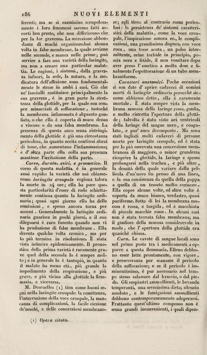 * ferenti; ma se si esaminino scrupolosa¬ mente i loro fenomeni saremo fatti ac¬ corti ben presto, che non differiscono che per la lor gravezza. La secrezione abbon¬ dante di muchi organizzandosi alcuna volta in false membrane, la quale avviene nelle seconde, e manca nelle prime ; può servire a fare una varietà della laringite, ma non a creare una particolar malat¬ tia. Le cagioni, i sintomi, dalla gravez¬ za infuori, la sede, la natura, e la me¬ dicatura dell’affezione sono fondamental¬ mente le stesse in ambi i casi. Ciò che ne’ fanciulli costituisce principalmente la sua gravezza , è in gran parte la stret¬ tezza della glottide, per la quale son sem¬ pre minacciati di soffocazione , tostochè la membrana infiammata è alquanto gon¬ fiata, o che ella è coperta di muco denso e viscoso o da una falsa membrana. La presenza di questa anco senza ristringi¬ mento della glottide è già una circostanza pericolosa, in quanto eccita continui sforzi „ di tosse, che aumentano l’infiammazione; * e d’ altra parte ella colla sua presenza mantiene l’irritazione della parte. Corso, durala, esiti, e pronostico. Il corso di questa malattia è in generale assai rapido: la varietà che noi chiame¬ remo laringite croupale cagiona talora la morte in 24 ore; ella ha pure que¬ sta particolarità d’esser di rado schietta¬ mente continua quanto la laringite ordi¬ naria ; quasi ogni giorno ella ha delle remissioni , e spesso ancora torna per accessi . Generalmente la laringite ordi¬ naria guarisce in pochi giorni, e il suo dileguarsi è raro funesto quando non vi ha produzione di false membrane . Ella diventa qualche volta cronica , ma per 10 più termina in risoluzione! È stata vista infierire epidemicamente. Il prono¬ stico della prima varietà è raramente gra¬ ve quel della seconda lo è sempre mol¬ to ; e in generale lo è tantopiù, in quanto 11 malato ha meno età, piu grande lo impedimento della respirazione, e più grave, e più vicina alla glottide la flem- mazia, e viceversa. M. Dcsruelles (1) tien come buoni se¬ gni nella laringite croupale: la remittenza, l’interruzione della voce croupale, la man¬ canza di complicazioni, la facile eiezione de’muchi, e delle concrezioni membrano¬ se; egli tiene al contrario come perico¬ losi : la persistenza de’ sintomi caratteri¬ stici della malattia, come la voce crou¬ pale, l’inspirazione sonora ec., le compli¬ cazioni, una grandissima dispnea, con voce roca , una tosse acuta , un polso inter¬ mittente, orine torbide in principio, po¬ scia nere e fetide, il non vomitare dopo aver preso .1’ emetico a molta dose e fi¬ nalmente l’espettorazione di un tubo mem- braniforme. Caratteri anatomici• Poche occasioni si son date d’ aprire cadaveri di uomini morti di laringite ordinaria perocché sic¬ come abbiamo detto, ella è raramente mortale. È stata sempre vista la mem¬ brana mucosa della laringe rossa, gonfia, e molto ristretta l’apertura della glotti¬ de ; talvolta è stato visto nei ventricoli della laringe del sangue nero, e coagu¬ lato , e pur’ anco decomposto . Ma sono stati tagliati molti cadaveri di persone morte per laringite croupale, ed è stata per lo più osservata una concrezione mem¬ branosa di maggiore, o minor grandezza ricoprire la glottide, la laringe e spesso prolungarsi nella trachea , e più oltre , la densità della quale variare dalla pel¬ licola d’un’uovo fin presso di una linea, e la sua consistenza da quella della pappa a quella di un tessuto molto coriaceo. Ella copre alcune volte, ed altre volte è coperta da muco bianco, verdastro, quasi puriforme. Sotto di lei la membrana mu¬ cosa è rossa, e turgida, ed è macchiata di piccole macchie rosse. In alcuni casi non è stata trovata falsa membrana; ma il gbnfiore della mucosa considerevole in modo , che 1’ apertura della glottide era quasiché chiusa. Cura, Le cavate di sangue locali sono nel primo posto tra i medicamenti a op- porr-e a questa flemmazìa. Elleno debbo¬ no esser fatte prontamente, con vigore , e perseveranza per scansare il pericolo della soffocazione; e se il pericolo è im¬ minentissimo, è pur necessario nel tem¬ po stesso salassare dal braccio, o dal pie¬ de. Gli empiastri ammollienti, le bevande temperanti, una severissima dieta; silenzio assoluto, e le fumigazioni ammollienti debbono contemporaneamente adoperarsi. Frattanto quest’ultimo compenso non è senza grandi inconvenienti, i quali dipen- (1) Opera citata.