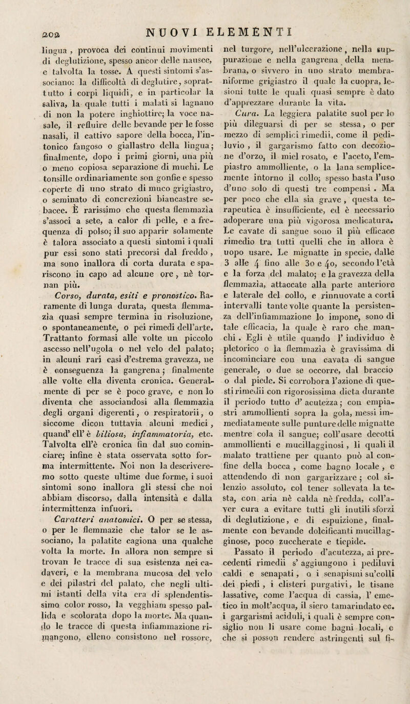 202- lingua , provoca dei continui movimenti di deglutizione, spesso ancor delle nausee, e talvolta la tosse. A questi sintomi s’as¬ sociano: la difficoltà di deglutire, soprat¬ tutto i corpi liquidi, e in particolar la saliva, la quale tutti i malati si lagnano di non la potere inghiottire; la voce na¬ sale, il refluire delle bevande per le fosse nasali, il cattivo sapore della bocca, l’in- tonico fangoso o giallastro della lingua; finalmente, dopo i primi giorni, una più o meno copiosa separazione di muchi. Le tonsille ordinariamente son gonfie e spesso coperte di uno strato di muco grigiastro, o seminato di concrezioni biancastre se¬ bacee. E rarissimo che questa flemmazìa s’associ a sete, a calor di pelle, e a fre¬ quenza di polso; il suo apparir solamente è talora associato a questi sintomi i quali pur essi sono stati precorsi dal freddo , ma sono inallora di corta durata e spa¬ riscono in capo ad alcune pre , nè tor¬ nali più. Corso, durata, esiti e pronostico. Ra¬ ramente di lunga durata, questa flemma- zia quasi sempre termina in risoluzione, o spontaneamente, o pei rimedi dell’arte. Trattante formasi alle volte un piccolo ascesso nell’ugola o nel velo del palato; in alcuni rari casi d’estrema gravezza, ne è conseguenza la gangrena ; finalmente alle volte ella diventa cronica. General¬ mente di per se è poco grave, e non lo diventa che associandosi alla flemmazìa degli organi digerenti, o respiratoci, o siccome dicon tuttavia alcuni medici, quand’ eli’ è biliosa, injìammatoria, etc. Talvolta ell’è cronica fin dal suo comin¬ ciare; infine è stata osservata sotto for¬ ma intermittente. Noi non la descrivere¬ mo sotto queste ultime due forme, i suoi sintomi sono inallora gli stessi che noi abbiam discorso, dalla intensità e dalla intermittenza infuori. Caratteri anatomici. 0 per se stessa, o per le flemmazìe che talor se le as¬ sociano, la palatite cagiona una qualche volta la morte. In allora non sempre si trovan le tracce di sua esistenza nei ca¬ daveri, e la membrana mucosa del velo e dei pilastri del palato, che negli ulti¬ mi istanti della vita era di splendentis¬ simo color rosso, la vegghiam spesso pal¬ lida e scolorata dopo la morte. Ma quan¬ do le tracce di questa infiammazione ri¬ pongono, elleno consistono nel rossore, nel turgore, nell’ulcerazione , nella sup¬ purazione e nella gangrena della mem¬ brana, o sivvero in uno strato membra- nifonne grigiastro il quale la cuopra, le¬ sioni tutte le quali quasi sempre è dato d’apprezzare durante la vita. Cura. La leggiera palatite suol per lo più dileguarsi di per se stessa, o per mezzo di semplici rimedii, come il pedi¬ luvio , il gargarismo fatto con decozio¬ ne d’orzo, il miei rosato, e l’aceto, l’em- piastro ammolliente, o la lana semplice¬ mente intorno il collo; spesso basta l’uso d’uno solo di questi tre compensi . Ma per poco che ella sia grave , questa te¬ rapeutica è insufficiente, ed è necessario adoperare una più vigorosa medicatura. Le cavate di sangue sono il più efficace rimedio tra tutti quelli che in allora è uopo usare. Le mignatte in specie, dalle 3 alle 4 Ano alle 3o e 4o, secondo l’età e la forza del malato; e la gravezza della flemmazìa, attaccate alla parte anteriore e laterale del collo, e rinnuovate a corti intervalli tante volte quante la persisten¬ za dell’infiammazione lo impone, sono di tale efficacia, la quale è raro che man¬ chi . Egli è utile quando F individuo è pletorico o la flemmazìa è gravissima di incominciare con una cavata di sangue generale, o due se occorre, dal braccio o dal piede. Si corrobora Fazione di que¬ sti rimedii con rigorosissima dieta durante il periodo tutto d’ acutezza ; con empia- stri ammollienti sopra la gola, messi im¬ mediatamente sulle punture delle mignatte mentre cola il sangue; coll’usare decotti ammollienti e mucillagginosi, li quali il malato trattiene per quanto può al con¬ fine della bocca , come bagno locale , e attendendo di non gargarizzare ; col si¬ lenzio assoluto, col tener sollevata la te¬ sta, con aria nè calda nè fredda, coll’a- yer cura a evitare tutti gli inutili sforzi di deglutizione, e di espuizione, final¬ mente con bevande dolcificanti mucillag¬ ginose, poco zuccherate e tiepide. Passato il periodo d’acutezza, ai pre¬ cedenti rimedii s’ aggiungono i pediluvi caldi e senapati, q i senapismi su’colli dei piedi, i clisteri purgativi, le tisane lassative, come l’acqua di cassia, F eme¬ tico in molt’acqua, il siero tamarindato ec. i gargarismi aciduli, i quali è sempre con¬ siglio non li usare come bagni locali, e che si posson rendere astringenti sul fi-