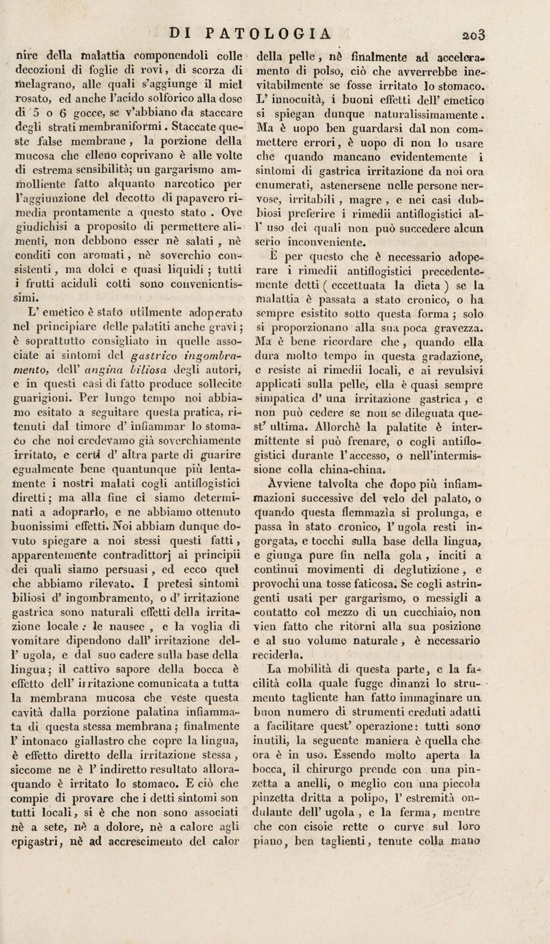 DI PAT nire della malattia componendoli colle decozioni di foglie di rovi, di scorza di melagrano, alle quali s’aggiunge il miei rosato, ed anche l’acido solforico alla dose di 5 o 6 gocce, se v’abbiano da staccare degli strati membraniformi. Staccate que¬ ste false membrane , la porzione della mucosa che elleno coprivano è alle volte di estrema sensibilità; un gargarismo am¬ molliente fatto alquanto narcotico per l’aggiunzione del decotto di papavero ri¬ media prontamente a questo stato . Ove giudichisi a proposito di permettere ali¬ menti, non debbono esser nè salati , nè conditi con aromati, nè soverchio con¬ sistenti , ma dolci e quasi liquidi ; tutti i frutti aciduli cotti sono convenientis¬ simi. L’ emetico è stato utilmente adoperato nel principiare delle palatiti anche gravi ; è soprattutto consigliato in quelle asso¬ ciate ai sintomi del gastrico ingombra¬ mento, dell’ angina biliosa degli autori, e in questi casi di fatto produce sollecite guarigioni. Per lungo tempo noi abbia¬ mo esitato a seguitare questa pratica, ri¬ tenuti dal timore d’ infiammar lo stoma¬ co che noi credevamo già soverchiamente irritato, e certi d’ altra parte di guarire egualmente bene quantunque più lenta¬ mente i nostri malati cogli antiflogistici diretti; ma alla fine ci siamo determi¬ nati a adoprarlo, e ne abbiamo ottenuto buonissimi effetti* Noi abbiam dunque do¬ vuto spiegare a noi stessi questi fatti, apparentemente contradittorj ai principii dei quali siamo persuasi, ed ecco quel che abbiamo rilevato. I pretesi sintomi biliosi d’ ingombramento, o d’ irritazione gastrica sono naturali effetti della irrita¬ zione locale ; le nausee , e la voglia di vomitare dipendono dall’ irritazione del- 1’ ugola, e dal suo cadere sulla base della lingua; il cattivo sapore della bocca è effetto dell’ irritazione comunicata a tutta la membrana mucosa che veste questa cavità dalla porzione palatina infiamma¬ ta di questa stessa membrana ; finalmente 1’ intonaco giallastro che copre la lingua, è effetto diretto della irritazione stessa , siccome ne è l’indiretto resultato allora- quando è irritato lo stomaco. E ciò che compie di provare che i detti sintomi son tutti locali, si è che non sono associati nè a sete, nè a dolore, nè a calore agli epigastri, nè ad accrescimento del calor OLO Gl A ao3 della pelle, nè finalmente ad accelera* mento di polso, ciò che avverrebbe ine¬ vitabilmente se fosse irritato lo stomaco. L’ innocuità, i buoni effetti dell’ emetico si spiegai! dunque naturalissimamente. Ma è uopo ben guardarsi dal non com¬ mettere errori, è uopo di non lo usare che quando mancano evidentemente i sintomi di gastrica irritazione da noi ora enumerati, astenersene nelle persone ner¬ vose, irritabili , magre , e nei casi dub¬ biosi preferire i rimedii antiflogistici al- f uso dei quali non può succedere alcun serio inconveniente. E per questo che è necessario adope¬ rare i rimedii antiflogistici precedente- mente detti ( eccettuata la dieta ) se la malattia è passata a stato cronico, o ha sempre esistito sotto questa forma ; solo si proporzionano alla sua poca gravezza. Ma è bene ricordare che , quando ella dura molto tempo in questa gradazione, e resiste ai rimedii locali, e ai revulsivi applicati sulla pelle, ella è quasi sempre simpatica d’ una irritazione gastrica , e non può cedere se non se dileguata que¬ st’ ultima. Allorché la palatite è inter¬ mittente si può frenare, o cogli antiflo¬ gistici durante l’accesso, o nell’intermis¬ sione colla china-china. Avviene talvolta che dopo più infiam¬ mazioni successive del velo del palato, o quando questa flemmazìa si prolunga, e passa in stato cronico, 1’ ugola resti in¬ gorgata, e tocchi sulla base della lingua, e giunga pure fin nella gola , inciti a continui movimenti di deglutizione, e provochi una tosse faticosa. Se cogli astrin¬ genti usati per gargarismo, o messigli a contatto col mezzo di un cucchiaio, non vien fatto che ritorni alla sua posizione e al suo volume naturale , è necessario reciderla. La mobilità di questa parte, e la fa¬ cilità colla quale fugge dinanzi lo stru¬ mento tagliente han fatto immaginare un buon numero di strumenti creduti adatti a facilitare quest’ operazione: tutti sono inutili, la seguente maniera è quella che ora è in uso* Essendo molto aperta la bocca, il chirurgo prende con una pin¬ zetta a anelli, o meglio con una piccola pinzetta dritta a polipo, 1’ estremità on¬ dulante dell’ ugola , e la ferma, mentre che con cisoie rette o curve sul loro piano, ben taglienti, tenute colla mano