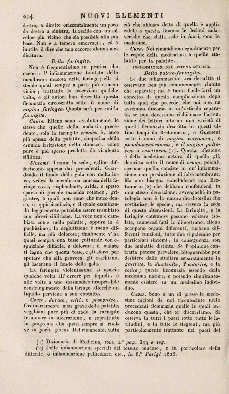 destra, e dirette orizzontalmente un poco da destra a sinistra, la recide con un sol colpo più vicino che sia possibile alla sua base. Non è a temere emorragia , ed è inutile il dire che non occorre alcuna me¬ dicatura. Bella faringite. Non è frequentissimo in pratica che occorra 1’ infiammazione limitata della membrana mucosa della faringe ; ella si stende quasi sempre a parti più o meno vicine ; frattanto la osserviam qualche volta, e gli autori han descritto questa flemmazìa circoscritta sotto il nome di angina faringea. Questa sarà per noi la faringite. Cause. Elleno sono assolutamente le stesse che quelle della malattia prece¬ dente ; solo la faringite cronica è, anco più spesso della palatite, simpatica della cronica irritazione dello stomaco , come pure è più spesso prodotta da virulenza sifilitica. Sintomi. Tranne la sede , eglino dif¬ feriscono appena dai precedenti. Guar¬ dando il fondo della gola con molta lu¬ ce, vedesi la membrana mucosa della fa¬ ringe rossa, risplendente, arida, e spesso sparsa eli piccole macchie rotonde , gri¬ giastre, le quali non sono che muco den¬ so, e appiccicaticcio, e il quale esaminan¬ do leggermente potrebbe essere scambiato con ulceri sifilitiche. La voce non è cam¬ biata coinè nella palatite , oppure lo è pochissimo $ la deglutizione è meno dif¬ ficile, ma più dolorosa ; finalmente v’ ha quasi sempre una tosse gutturale con e- spuizione difficile, e dolorosa; il malato si lagna che questa tosse, e gli sforzi per sputare che ella provoca, gli raschiano, gli lacerano il fondo della gola. La faringite violentissima si associa qualche volta all’ orrore pei liquidi , e alle volte a uno spasmodico insuperabile constringimento della faringe, allorché un liquido perviene a suo contatto* Corso, durata, esìli, e pronostico. Ordinariamente men grave della palatite* vegghiam pure più di rado la faringite terminare in ulcerazione , e soprattutto in gangrena, ella quasi sempre si risol¬ ve in pochi giorni. Del rimanente, tutto (1) Dizionario di Medicina, tom. 2. (2) Delle infiammazioni speciali del ditterite, 0 infiammazione pellicolare, etc ciò che abbiam detto di quella è appli¬ cabile a questa, financo le lesioni cada¬ veriche che, dalla sede in fuori, sono le medesime. Cura. Noi rimandiamo egualmente per le regole della medicatura a quelle sta¬ bilite per la palatite. infiammazioni del sistema mucoso. Delta palatofaringite. Le due infiammazioni ora descritte si osservano ben più comunemente riunite che separate ; ma è tanto facile farsi un concetto di questa complicazione dopo tutto quel che precede, che noi non ne avremmo discorso in unJ articolo separa¬ to, se non dovessimo richiamare l’atten¬ zione dei lettori intorno una varietà di questa flemmazìa descritta in questi ul¬ timi tempi da Bretonneau , e Guersent sotto i nomi di angina cotennosa , o pseudo-membranosa , e d’ angina pulta- cea, o caseiforme (x) . Questa affezione è della medesima natura di quella già descritta sotto il nome di croup, poiché, siccome quella, consiste in un’ infiamma¬ zione con produzione di false membrane. Ma non bisogna concluderne con Bre¬ tonneau (2) che debbano confondersi in una stessa descrizione; avvengachè in pa¬ tologia non è la natura dei disordini che costituisce le specie, ma siwero la sede di queste alterazioni. La faringite , e la laringite cotennose possono esistere iso¬ late, numerosi fatti lo dimostrano ; elleno occupano organi differenti, turbano dif¬ ferenti funzioni, tutte due si palesano per particolari sintomi * in conseguenza son due malattie distinte. Se Y opinione con¬ traria potesse prevalere, bisognerebbe pur desistere dallo studiare separatamente la gastrite, la duodenite , 1’ enterite, e la colite ; queste flemmazìe essendo della medesima natura, e potendo simultanea¬ mente esistere su un medesiino indivi¬ duo. Cause. Sono a un di presso le mede¬ sime cagioni da noi riconosciute nelle precedenti flemmazìe quelle le quali in¬ ducono questa , che or discorriamo. Si osserva in tutti i paesi sotto tutte le la¬ titudini, e in tutte le stagioni, ma più particolarmente frattanto nei paesi del ' pag. 379 e seg. tessuto mucoso, e in particolare della , in 8.° Parigi 1826.