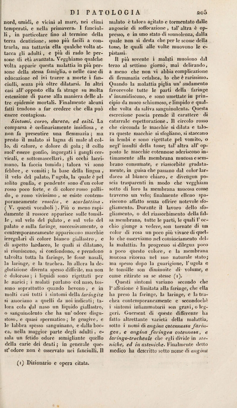 nord, umidi, e vicini al mare, nei climi temperati, e nella primavera. I fanciul¬ li , in particolare fino al termine della terza dentizione, sono più facili a con¬ trarla, ma tuttavia ella qualche volta at¬ tacca gli adulti , e più di rado le per¬ sone di età avanzata. Vegghiamo qualche vòlta apparir questa malattia in più per¬ sone della stessa famiglia, o nelle case di educazione ed ivi trarre a morte i fan¬ ciulli, senza più oltre dilatarsi. In altri casi all’ opposto ella fa strage su inolta estensióne dì paese alla maniera delle al¬ tre epidemìe mortali. Finalmente alcuni fatti tendono a far credere che ella può essere contagiosa. Sintomi, corso, durata, ed esiti. La comparsa è ordinariamente insidiosa , e non fa presentire una flemmazìa 5 ma presto il malato si lagna di male al col¬ lo, di calore, e dolore di gola ; il collo suol’ essere gonfio, ingorgati i gangli cer¬ vicali, e sottomascellari, gli ó5chi lacri¬ mano, la faccia tumida ; talora vi sono febbre, e vomiti ; la base della lingua , il velo del palato, 1’ ugola, la quale è pel solito gònfia, e pendente sono d’un color rosso poco forte, e di colore rosso palli¬ do , o rosso vivissimo , se esiste contem¬ poraneamente rosolìa , e scarlattina . ( V. questi vocaboli ). Più o meno rapi¬ damente il rossore apparisce sulle tonsil¬ le , sul velo del palato , e sul velo del palato e sulla faringe, successivamente, o contemporaneamente appariscono macchie irregolari di colore bianco giallastro , e di aspetto lardaceo, le quali si dilatano, si riuniscono, si confondono, e prendono talvolta tutta la faringe, le fosse nasali, la laringe, e la trachea. In allora la de¬ glutizione diventa spesso difficile, ma non è dolorosa ; i liquidi sono rigettati per le narici ; i malati parlano col naso, tos¬ sono soprattutto quando bevono, e in molti casi tutti i sintomi della laringite si associano a quelli da noi indicati ; ta¬ lora cola &lt;(lal naso un liquido giallastro, o sanguinolento che ha un’ odore disgu¬ stoso, e quasi spermatico ; le gengive, e le labbra spesso sanguinano, e dalla boc¬ ca, nella maggior parte degli adulti, e- sala un fetido odore somigliante quello della carie dei denti ; in generale que¬ st’ odore non è osservato nei fanciulli. Il malato è talora agitato e tormentato dalle angoscie di soffocazione , tal’ altra è op¬ presso, e in uno stato di sonnolenza, dalla quale non si desta che per le scosse della tosse, le quali alle volte muovono le e- pistassi. Il più sovente i malati muoiono dal terzo al settimo giorno, mai delirando, a meno che non vi abbia complicazione di flemmazia cefalica, lo che é rarissimo. Quando la malattia piglia un’ andamento favorevole tutte le parti della faringe s’ inumidiscono, e sono umettate in prin¬ cipio da muco schiumoso, e limpido e qual¬ che volta da saliva sanguinolenta. Questa escrezione poscia prende il carattere di catarrale espettorazionè. Il circolo rosso che circonda le macchie si dilata e talo¬ ra queste macchie si sfogliano, si staccano in lembi e sono rigettate pel vomito, o negl’ insulti della tosse; tal’ altra all’ op¬ posto le macchie cotennose aderiscono in¬ timamente alla membrana mucosa e sem¬ brano consumate, e riassorbite gradata- mente, in guisa che passano dal color lar¬ daceo al bianco chiaro, e diveiigon po¬ scia trasparenti in modo che vegghiam sotto di loro la membrana mucosa come traverso un velo; finalmente elleno spa¬ riscono affatto senza offrire notevole sfo- gliamento. Durante il lavoro dello sfo- gliamento, o del riassorbimento della fal¬ sa membrana, tutte le parti, le quali 1’ oc¬ chio giunge a vedere, son tornate di Un color di rosa un poco più vivace di quel¬ lo che osserviamo nel coininciamento del¬ la malattia. In progresso si dilegua poco a poco questo colore, e la membrana mucosa ritorna nel suo naturale stato; ina spesso dopo la guarigione, l’ugola e le tonsille son diminuite di- volume, e come ritirate su se stesse (1). Questi sintomi variano secondo che 1’ affezione è limitata alla faringe, che ella ha preso la faringe, la laringe, e la tra¬ chea contemporaneamente e seCondochè i sintomi infiammatorii son gravi, o leg¬ geri. Guersent di queste differenze ha fatto altrettante varietà della malattia, sotto i nomi di angina colennossa farin¬ gea, e angina faringea cotennosa, e laringo-tracheale che egli divide in ste- niche, ed in asteniche. Finalmente detto medico ha descritto sotto nome di angina