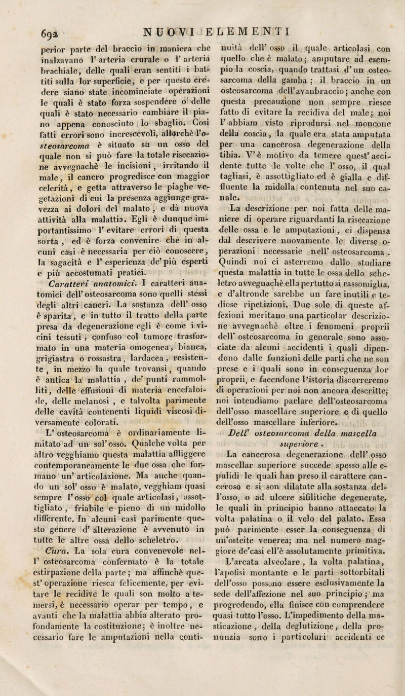 perior parte del braccio in maniera che inalzavano 1’ arteria crurale o 1’ arteria brachiale, delle quali eran sentiti i bat¬ titi sulla lor superficie, e per questo cre¬ dere siano state incominciate operazioni le quali è stato forza sospendere o delle quali è stato necessario cambiare il pia¬ no appena conosciuto lo sbaglio. Cosi fatti errori sono increscevoli, allorché To- steosarcoma è situato su un osso del quale non si può fare la totale risecazio- ne avvegnaché le incisioni, irritando il male, il cancro progredisce con maggior celerità, e getta attraverso le piaghe ve¬ getazioni di cui la presenza aggiunge gra¬ vezza ai dolori del malato , e dà nuova attività alla malattia. Egli è dunque im¬ portantissimo E evitare errori di questa sorta , ed è forza convenire che in al¬ cuni casi è necessaria perciò conoscere, la sagacità e 1’ esperienza de’ più esperti e più accostumati pratici. Caratteri anatomici. I caratteri ana¬ tomici dell’osteosarcoma sono quelli stessi degli altri cancri. La sostanza dell’ osso è sparita, e in tutto il tratto della parte presa da degenerazione egli è come i vi¬ cini tessuti , confuso col tumore trasfor¬ mato in una materia omogenea, bianca, grigiastra o rossastra, lardacea, resisten¬ te , in mezzo la quale trovansi, quando è antica la malattia , de’ punti rammol¬ liti, delle effusioni di materia encefaloi- de, delle melanosi , e talvolta parimente delle cavità contenenti liquidi viscosi di¬ versamente colorati. L’ osteosarcoma è ordinariamente li¬ mitato ad un sol’osso. Qualche volta per altro vegghiamo questa malattia affliggere contemporaneamente le due ossa che for¬ mano un’ articolazione. Ma anche quan¬ do un sol’ osso è malato, vegghiam quasi sempre l’osso col quale articolasi, assot¬ tigliato , friabile e pieno di un midollo differente. In alcuni casi parimente que¬ sto genere d’ alterazione è avvenuto in tutte le altre ossa dello scheletro. Cura. La sola cura convenevole nel- T osteosarcoma confermato è la totale estirpazione della parte ; ma affinchè que¬ st’operazione riesca felicemente, per evi¬ tare le recidive le quali son molto a te¬ mersi, è necessario operar pèr tempo, e avanti che la malattia abbia alterato pro¬ fondamente la costituzione ; è inoltre ne¬ cessario fare le amputazioni nella conti¬ nuità dell’ osso il quale articolasi con quello che è malato ; amputare ad esem¬ pio la coscia, quando trattasi d’un osteo¬ sarcoma della gamba ; il braccio in un osteosarcoma deH’aYaiibraccio ; anche con questa precauzione non sempre riesce fatto di evitacela recidiva del male,' noi 1’ abbiam visto riprodursi nel moncone della coscia, la quale era stata amputata per una cancerosa degenerazione della tibia. V’è motivo da temere quest’acci¬ dente tutte le volte che l’osso, il qual tagliasi, è assottigliato ed è gialla e dif- fluente la midolla contenuta nel suo ca¬ nale. La descrizione per noi fatta delle ma¬ niere di operare riguardanti la risecazione delle ossa e le amputazioni, ci dispensa dal descrivere nuovamente le diverse o- perazioni necessarie nell’ osteosarcoma . Quindi noi ci asterremo dallo studiare questa malattia in tutte le ossa dello sche¬ letro avvegnaché ella pertuttosi rassomiglia, e d’altronde sarebbe un fare inutili e te¬ diose ripetizioni. Due sole di queste af¬ fezioni meritano una particolar descrizio¬ ne avvegnaché oltre i fenomeni proprii dell’ osteosarcoma in generale sono asso¬ ciate da alcuni accidenti i quali dipen¬ dono dalle funzioni delle parti che ne son prese e i quali sono in conseguenza lor proprii, e facendone l’istoria discorreremo di operazioni per noi non ancora descritte; noi intendiamo parlare dell’osteosarcoma dell’osso mascellare superiore e di quello dell’osso mascellare inferiore. Deir osteosarcoma della mascella su pei ior e . La cancerosa degenerazione dell’ osso mascellar superiore succede spesso alle e- pulidi le quali han preso il carattere can¬ ceroso e si son dilatate alla sostanza del¬ l’osso, o ad ulcere sifilitiche degenerate, le quali ili principio hanno attaccato la volta palatina o il velo del palato. Essa può parimente esser la conseguenza di un’osteite venerea; ma nel numero mag¬ giore de’casi ell’è assolutamente primitiva. L’arcata alveolare, la volta palatina, l’apofìsi montante e le parti sottorbitali dell’osso possono essere esclusivamente la sede dell’affezione nel suo principio ; ma progredendo, ella finisce con comprendere quasi tutto l’osso. L’impedimento della ma¬ sticazione , della deglutizione, della pro¬ nunzia sono i particolari accidenti cc