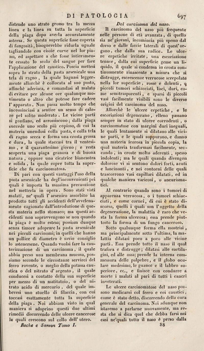 distende uno strato grosso tra la mezza linea e la linea su tutta la superfìcie della piaga dopo averla accuratamente astersa . Se questa superfìcie fosse coperta di fungosità, bisognerebbe ridurla uguale tagliandole con cisoie curve nel lor pia¬ no, ed aspettare a che fosse intieramen¬ te cessato lo scolo del sangue per fare l’applicazione del caustico. Poscia mettesi sopra lo strato della pasta arsenicale una tela di ragno , la quale bagnasi legger¬ mente allorché è collocata al suo posto, affinchè aderisca, e comandasi al malato di evitare per alcune ore qualunque mo¬ vimento o altro che potesse fare cadere l’apparato. Non passa molto tempo che incominciasi a sentire un senso di calo¬ re pel solito moderato . Le vicine parti si gonfiano, ed arrossiscono ; dalla piaga succede uno scolo più copioso, di cui la materia unendosi colla pasta, e colla tela di ragno secca e forma una crosta grossa e dura, la quale staccasi tra il ventesi¬ mo , e il quarantesimo giorno ; e resta scoperta una piaga granosa e di buona natura , oppure una cicatrice biancastra e solida , la quale copre tutta la super¬ fìcie che fu carcinomatosa. Di pari con questi vantaggi l’uso della pasta arsenicale ha degl’inconvenienti pei quali è imposta la massima precauzione nel metterla in opera. Sono stati visti malati, ne’ quali 1’ arsenico assorbito ha prodotto tutti gli accidenti dell’avvelena¬ mento cagionato dall’introduzione di que¬ sta materia nello stomaco; ma questi ac¬ cidenti non sopravvengono se non quando la piaga è molto estesa; possiam dunque senza timore adoprare la pasta arsenicale nei piccoli carcinomi; in quelli che hanno un pollice di diametro è savio consiglio lo astenersene. Quando vuoisi fare la cau¬ terizzazione di un carcinoma , il quale abbia preso una membrana mucosa, pos¬ siamo secondo le circostanze servirci del ferro rovente, o meglio della potassa cau¬ stica o del nitrato d’ argento , il quale conducesi a contatto della sua superficie per mezzo di un matitatoio, o del ni¬ trato acido di mercurio , del quale im- bevesi uno stuello di filaccia, con cui toccasi esattamente tutta la superficie della piaga . Noi abbiam visto in qual maniera si adoprino questi due ultimi rimedii discorrendo delle ulcere cancerose le quali crescono sul collo dell’ utero. Roche e Sanson Tomo /. Del carcinoma del naso. Il carcinoma del naso più frequente nelle persone di età avanzata , di quello sia ne’ giovani, incomincia più spesso dal dorso e dalle faccie laterali di quest’or¬ gano, che dalla sua radice. Le ulce¬ re erpetiche irritate, una escoriazione tenace , dalla cui superficie geme un li¬ quido, il quale si condensa in crosta con¬ tinuamente rinascente a misura che si distrugge, escrescenze verrucose screpolate nella lor superficie, rosse e dolenti, q piccoli tumori schiacciati, lisci, duri, co¬ me semitrasparenti , e sparsi di piccoli vasi facilmente visibili sono le diverse origini del carcinoma del naso. Allorché le ulcere erpetiche , e le escoriazioni degenerano, elleno passano sempre in stato di ulcere corrodenti , o carcinomatose con margini duri ineguali, le quali lentamente si dilatano alle vici¬ ne parti, e le quali suppurano, e danno una materia icorosa in piccola copia, la qual materia trasformasi facilmente, sec¬ cando , in croste molto aderenti , spesso indolenti; ma le quali quando divengon dolorose vi si sentono dolori forti, acuti e lancinanti, e nei contorni delle quali trascorrono vasi capillari dilatati, ed in qualche maniera varicosi, o aneurisma¬ tici. Al contrario quando sono i tumori di apparenza verrucosa, o i tumori schiac¬ ciati , e come cornei, di cui è stato di¬ scorso, quelli i quali son l’oggetto della degenerazione, la malattia è raro che ve¬ sta la forma ulcerosa ; essa prende piut¬ tosto la forma di un fungo canceroso. Sotto qualunque forma ella mostrisi , ma principalmente sotto l’ultima, la ma¬ lattia dilatasi poco a poco alle vicine parti. Essa prende tutto il naso il qual trafora e distrugge ; dilatasi alle cartila¬ gini, ed alle ossa; prende la interna com¬ messura delle palpebre, e il globo ocu¬ lare medesimo, le guance e il labbro su¬ periore, cc., e finisce con condurre a morte i malati al pari di tutti i cancri inveterali. Le ulcere carcinomatose del naso pos¬ sono medicarsi col ferro e coi caustici, come è stato detto, discorrendo della cura generale del carcinoma. Noi adunque non istaremo a parlarne nuovamente, ma re¬ sta che si dica quel che debba farsi nei casi ne’quali tutto il naso è preso dalla 88