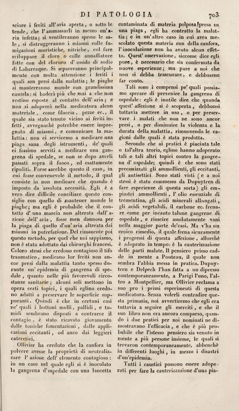 sciare i feriti all’aria aperta, o sottole tende, che l’ammassarli in mezzo un’a¬ ria infetta: si ventileranno spesso le sa¬ le , si distruggeranno i miasmi colle fu¬ migazioni muriatiche, nitriche, col fare sviluppare il cloro o colle annaffiature fotte con del cloruro d’ ossido di sodio di Labarraque. Si separeranno principal¬ mente con molta attenzione i feriti i quali son presi dalla malattia ; le piaghe si manterranno monde con grandissima cautela: si baderà più che mai a che non restino esposte al contatto dell’ aria ; e non si adoprerà nella medicatura alcun materiale, come filaccia, pezze ec., il quale sia stato tenuto vicino ai feriti in¬ fetti , avvegnaché potrebbe essere impre¬ gnato di miasmi, e comunicare la ma¬ lattia: non ci serviremo a medicare una piaga sana degli istrumenti, de’ quali ci fossimo serviti a medicare una gan- grena di spedale, se non se dopo averli passati sopra il fuoco, ed esattamente ripuliti. Forse sarebbe questo il caso, in cui fosse convenevole il metodo, il qual consiste in non medicare che quando è imposto da assoluta necessità. Egli è a vero dire difficile conciliare questo con¬ siglio con quello di mantener monde le piaghe; ma egli è probabile che il con¬ tatto d’ una marcia non alterata dall’ a- zione dell’ aria , fosse men dannosa per la piaga di quello d’un’aria alterata dai miasmi in putrefazione. Del rimanente poi questo metodo, per quel che noi sappiamo, non è stato adottato dai chirurghi francesi. Coloro stessi che credono contagioso il tifo traumatico, medicano lor feriti non an¬ cor presi dalla malattia tanto spesso du¬ rante un’ epidemia di gangrena di spe¬ dale , quanto nelle più favorevoli circo¬ stanze sanitarie ; alcuni soli mettono in opera certi topici, i quali eglino credo¬ no adatti a preservare le superficie sup- pu ranti. Quindi è che in certuni casi ne’quali i bottoni molli, pallidi, e tu¬ midi sembrano disposti a contrarre il contagio , è stato ricavato giovamento dalle toniche fomentazioni , dalle appli¬ cazioni eccitanti , od anco dai leggieri cateretici. Ollivier ha creduto che la canfora in polvere avesse la proprietà di neutraliz¬ zare 1’ azione dell’ elemento contagioso : in un caso nel quale egli si è inoculato la gangrena d’ospedale con una lancetta contaminata di materia polposa fpresa su una piaga , egli ha contratto la malat¬ tia ; e in un’ altro caso in cui avea me¬ scolato questa materia con della canfora, l’inoculazione non ha avuto alcun effet¬ to. Quest’ osservazione, siccome dice egli pure, è necessario che sia confermata da nuove esperienze; ma pare a noi che non si debba trascurare, e debbasene far conto. Tali sono i compensi pe’quali possia¬ mo sperare di prevenire la gangrena di ospedale: egli è inutile dire che quand© quest’ affezione si è scoperta , debbonsi tuttavia mettere in uso , o per preser¬ vare i malati che non ne sono ancor presi, o per diminuire la violenza e la durata della malattia, rimuovendole ca¬ gioni dalle quali è stata prodotta. Secondo che ai pratici è piaciuta tale o tal’altra teoria, eglino hanno adoperato tali o tali altri topici contro la gangre¬ na d’ ospedale; quindi è che sono stati preconizzati gli ammollienti, gli eccitanti, gli antisettici. Sono stati visti ( e a noi stessi è stato commesso da Dupuytren di fare esperienze di questa sorta) gli em- piastri ammollienti , 1’ olio essenziale di trementina, gli acidi minerali allungati , gli acidi vegetabili, il carbone ec. frena¬ re come per incanto talune gangrene di ospedale, e riuscire assolutamente vani nella maggior parte de’casi. Ma v’ha un eroico rimedio, il quale frena sicuramente i progressi di questa affezione , allorché è adoprato in tempo: è la cauterizzazione delle parti malate. Il pensiero primo cad¬ de in mente a Pouteau, il quale non sembra l’abbia messa in pratica. Dupuy¬ tren e Delpech l’han fatta a un dipresso contemporaneamente, a Parigi l’uno, l’al¬ tro a Montpellier, ma Ollivier reclama a suo prò i primi esperimenti di questa medicatura. Senza volerli contradire que¬ sta primazia, noi avvertiremo che egli era tuttavia a seguire gli eserciti , e che il suo libro non era ancora comparso, quan¬ do i due pratici per noi nominati ne di¬ mostravano l’efficacia , e che è più pro¬ babile che l’istesso pensiero sia venuto in mente a più persone insieme, le quali si trovaron contemporaneamente, abbenchè in differenti luoghi , in mezzo i disastri d’un’epidemia. Tutti i caustici possono essere adope¬ rati per fare la cauterizzazione d’una pia-