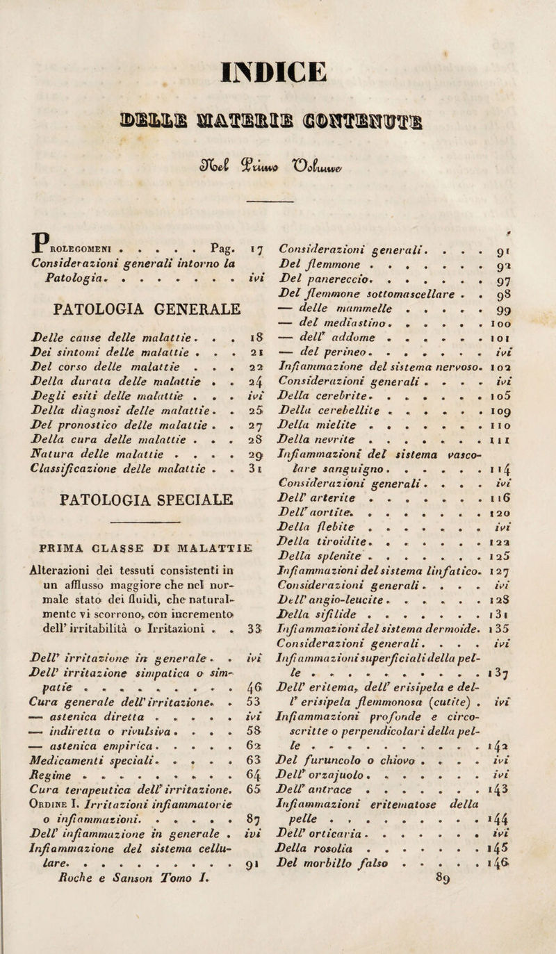 INDICE M&1B BIATtSM GOinr&RmEl $?tuwo TDofi U1MIC ROLEGOMENI.Pag. I 7 Considerazioni generali intorno la Patologia. ..ivi PATOLOGIA GENERALE Delle cause delle malattie. . . iS Dei sintomi delle malattie . . . 21 Del corso delle malattie . . . 22 Della durata delle malattie . . 24 Degli esiti delle malattie . . . ivi Della diagnosi delle malattie. . 25 Del pronostico delle malattie . . 27 Della cura delle malattie . . 2S Natura delle malattie .... 29 Classificazione delle malattie . . 3i PATOLOGIA SPECIALE PRIMA CLASSE DI MALATTIE Alterazioni dei tessuti consistenti in un afflusso maggiore che nel nor¬ male stato dei fluidi, che natural¬ mente vi scorrono, con incremento dell’ irritabilità o Irritazioni * Dell* irritazione in generale. DelV irritazione simpatica o sim~ pei tic ««*•>•,• • • • Cura generale dell'irritazione. . —— astenica diretta ..... — indiretta o rivulsiva .... — astenica empirica. Medicamenti speciali. .... Regime ......... Cura terapeutica dell irritazione. Ordine I. Irritazioni infiammatorie o infiammazioni. ..... Dell infiammazione in generale . Infiammazione del sistema cellu¬ lare. Roche e Sanson Tomo I. 33 ivi 4G 53 ivi 58 62 63 64 65 87 ivi 9» Considerazioni generali. . Del femmone ...... Del panereccio» ..... Del femmone sottomascellare . — delle mammelle .... — del mediastino . .... — dell! addome ..... — del perineo. ..... Infiammazione del sistema nervoso Considerazioni generali ... Della cerebrite * ..... Della cerebellite ..... Della mielite ...... Della nevrite ...... Infiammazioni del sistema vasco lare sanguigno. Considerazioni generali. DelV arterite. DellT aortite. ...... Della flebite ...... Della tiroidite. ..... Della splenite ...... Infiammazioni del sistema linfatico Considerazioni generali. DelV angio-leucite. .... Della sifilide ...... Infiammazioni del sistema dermoide Considerazioni generali. Infiammazionisuperficiali della pel le ......... DelV eritemay dell7 erisipela e del- V erisipela flemmonosa (cutite) Infiammazioni profonde e circo- scritte o perpendicolari della pel¬ le ......... . Del furuncolo o chiovo .... DelV orzaiuolo. .. DelV antrace ....... Infiammazioni eritematose della pelle. DelV orticaria ....... Della rosolia ....... Del morbillo falso ..... 89 91 9* 97 98 99 100 1 o 1 • IVI 102 • • IVI I o5 109 II o III * « 4 • • IVI 116 I 20 ivi I 23 I 25 I27 ivi 12S 1 3 1 1 35 ivi 13 7 ivi 1 • • IVI • • IVI 143 *44 ivi 145 146