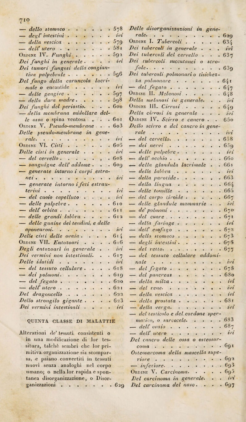 — dello stomaco ...... 5*]8 Velie disorganizzazioni in gene- — degl1 intestini.ivi vale.629 — della vescica ...... £79 Ordine I. Tubercoli . . . . . 63^ — dell1 utero.- 581 Dei tubercoli in generale . . . ivi Ordine IV. Funghi.592 Dei tubercoli del cervello . • .63 7 Dei funghi in generale . ♦ ♦ • ivi Dei tubercoli succutanei o scro- Dei tumori fungosi della con ginn- fole. .639 tiva palpebrale.5g6 Dei tubercoli polmonari o lisichez- Del fungo della caruncola lucri- za polmonare . . . . . . 641 male o encanlicle.ivi — del fegato.647 — delle gengive ...... 597 Ordine II. Mcianosi . . . . .648 -— della dura madre.698 Della melanosì in generale. . . ivi Dei funghi del periostio. . . . 600 Ordine III. Cirrosi . . . . . 6/j9 — della membrana midollare del- Della cirrosi in generale . . . ivi le ossa o spina ventosa . . .601 Ordine IV. Scirro e cancro . . 65o Ordine V. Pseudo-membrane . . 6o3 Dello scirro e del cancro in gene- Delle pseudo-membrane in gene- vale.ivi vale.. ivi —* del cervello. . * . . . .658 Ordine VI. Cisti ...... 6o>5 — dei nervi.659 Delle cisti in generale .... ivi — delle palpebre ...... ivi — del cervello., . 608 -— dell1 occhio ....... 660 — sanguigne dell1 addome . . . 609 — della gianduia lacrimale . . 66 s — generate intorno i corpi estra- — delle labbra ...... ivi nei.ivi — della parolide.... , 663 — generate intorno ifeti estrau- — della lingua ...... 66/j. ter ini.ivi — delle tonsille . . . . . .665 — del cuoio capelluto .... ivi — del corpo tiroide ..... 667 — delle palpebre.610 — delle glandule mammarie . . ivi. — dell1 orbita.611 — de' polmoni ... .... 67O1 — delle grandi labbra . . . .612 — del cuore . . . . . . .671 — delle guaine dei tendini, e delle — della faringe ..... . ivi aponeurosi.ivi — dell1 esofago . . . . . .672 Delle cisti delle ovaia . . . . 614 — dello stomaco ..... . 678 Ordine VII. Entozoari . . . .616 — degli intestini. . . . » .676 Degli entozoari in generale . • ivi — del retto.*677 Dei vermini non intestinali. . .617 — del tessuto cellulare addomi- Delle idatidi.ivi naie ..ivi — del tessuto cellulare . . . . 618 — del fegato.678 — dei polmoni.619 — del pancreas.680 — del fegato.620 — della milza. ivi — dell1 utero.621 — del rene. ....... ivi Del dragoncello ...... 622 — della vescica.ivi Dello strongilo gigante .... 6‘i3 — della prostata . . . . . . 6S1 Dei vermini intestinali .... ivi — della verga.ivi —- del testicolo e del cordone sper- QUINTA GLASSE DI MALATTIE nimico, o sarcocete.683 — dell' ovaio.687 Alterazioni de’ tessuti consistenti o — dell1 utero.» ivi in una modificazione di lor tes- Del cancro delle ossa o osteosar- situra, talché sembri che lor pii- coma.691 mitiva organizzazione sia scompar- Osteosarcoma della mascella supe- sa, e paiano convertiti in tessuti riore.692 nuovi senza analoghi nel corpo — inferiore.693 umano; o nella lor rapida e spon- Ordine V. Carcinoma.690 tanea disorganizzazione, o Disor- Del carcinoma in generale. . . ivi ganizzazioni.629 Del carcinoma del naso. . . . 697