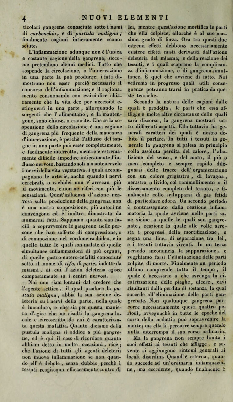 ticolari gangrene conosciute sotto i nomi di carbonchio, e di pustula maligna ; finalmente cagioni intieramente scono¬ sciute. L’infiammazione adunque non è l’unica e costante cagione della gangrena, sicco¬ me pretendono alcuni medici. Tutto che sospende la circolazione, o l’in nervazione in una parte la può produrre: i fatti di¬ mostrano non esser perciò necessario il concorso dell’infiammazione; e il ragiona¬ mento consuonando con essi ci dice chia¬ ramente che la vita dee per necessità e- stinguersi in una parte , allorquando le sorgenti che 1’ alimentano , e la manten¬ gono, sono chiuse, o esaurite. Che se la so¬ spensione della circolazione è una cagione di gangrena più frequente della mancanza d’innervazione, è perchè l’alllusso del san¬ gue in una parte può esser completamente, e facilmente interrotto, mentre c estrema- mente difficile impedire intieramente l’in¬ flusso nervoso, bastando soli a manteuervelo i nervi della vita vegetativa, i quali accom¬ pagnano le arterie, anche quando i nervi cerebrali, o rachidei non v* arrecali più il movimento, e non ne riferiscon più le sensazioni. Quest’influenza d’azione ner¬ vosa sulla produzione della gangrena non è una nostra supposizione; più autori ne convengono ed è inoltre dimostrata da numerosi fatti. Sappiamo quanto sian fa¬ cili a sopravvenire le gangrene nelle per¬ sone che han sofferto di compressione, o di commozione nel cordone rachideo, e in quelle tutte le quali son malate di quelle simultanee infiammazioni di più organi, di quelle gastro-entero-cefaliti conosciute sotto il nome di tifo, di peste, iudotteda miasmi, di cui 1’ azion deleteria agisce compostamente su i centri nervosi. Noi non siam lontani dal credere che l’agente settico , il qual produce la pu¬ stula maligna , abbia la sua azione de¬ leteria su i nervi della parte, nella quale è inoculato, e che sia per questa manie¬ ra d’agire che ne risulti la gangrena lo¬ cale c circoscritta, da cui è caratterizza¬ ta questa malattia. Quanto diciamo della pustula maligna si addice a più gangre- ne, ed è qui il caso di ricordare quanto abbiam detto in molte occasioni , cioè ; che l’azione di tutti gli agenti dclctcrii non muove infiammazione se nou quan¬ do eli’ è debole , senza dubbio perchè i tessuti reagiscono efficacemente coutro di lei, mentre quest’azione mortifica le parti che ella colpisce, allorché è al suo mas¬ simo grado di forza. Ora tra questi due estremi effetti debbono necessariamente esistere effetti misti derivanti dall’azione deleteria del miasma, e della reazione dei tessuti, e i quali scoprano la complican¬ za d’infiammazione, e di gangrena simul¬ tanee. E quel che avviene di fatto. Noi vedremo in progresso quali utili conse¬ guenze potranno trarsi in pratica da que¬ ste teoriche. Secondo la natura delle cagioni dalle quali è prodotta , le parti che essa af¬ fligge e molte altre circostanze delle quali sarà discorso, la gangrena mostrasi sot¬ to differenti aspetti. Ella tuttavia ha ge¬ nerali caratteri dei quali è nostro de¬ bito il parlare. In tutti i tessuti in ge¬ nerale la gangrena si palesa in principio colla assoluta perdita del calore, l’abo¬ lizione del senso, e del moto, il più o meu completo e sempre rapido dile¬ guarsi delle tracce dell’ organizzazione con un colore grigiastro , di lavagna , nerastro o livido, col rammollimento o il disseccamento completo del tessuto, e fi¬ nalmente collo svilupparsi di gas fetidi di particolare odore. Un secondo periodo è contrassegnato dalla reazione infiam¬ matoria la quale avviene nelle parti sa¬ ne vicine a quelle le quali son gangre- nate, reazione la quale alle volte arre¬ sta i progressi della mortificazione, e segna una linea di separazione tra lei, e i tessuti tuttavia viventi. In un terzo periodo incomincia la suppurazione , c vegghiamo farsi l'eliminazione delle parti colpite di morte. Finalmente un periodo ultimo comprende tutto il tempo , il quale è necessario a che avvenga la ci¬ catrizzazione delle piaghe , ulcere , cavi risultanti dalla perdila di sostanza la qual succede all’eliminazione delle parti gau- grcnate. Non qualunque gangrena per¬ corre necessariamente questi quattro pe¬ riodi, avvegnaché in tutte le epoche del corso della malattia può sopravvenire la molte; ma ella li percorre sempre quando nulla interrompa il suo corso ordinario. Ma la gangrena non sempre limita i suoi effetti ai tessuti che affligge , e so¬ vente si aggiungono sintomi generali ai locali disordini. Quand’ è esterna, quan¬ do succede ad un’ordinaria infiammazio¬ ne , ma eccedente, quando finalmente è