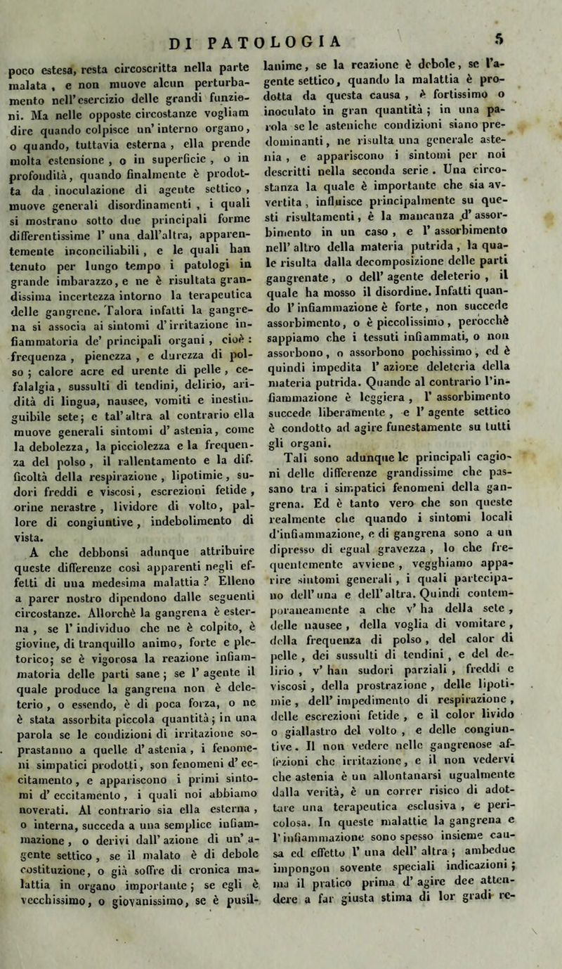 poco estesa, resta circoscritta nella parte malata , e non muove alcun perturba¬ mento nell’esercizio delle grandi funzio¬ ni. Ma nelle opposte circostanze vogliam dire quando colpisce un’interno organo, o quando, tuttavia esterna , ella prende molta estensione , o in superficie , o in profondità, quando finalmente è prodot¬ ta da inoculazione di agente settico , muove generali disordinamenti , i quali si mostrano sotto due principali forme differentissime 1’ una dall’altra, apparen¬ temente inconciliabili , e le quali han tenuto per lungo tempo i patologi in grande imbarazzo, e ne è risultata gran¬ dissima incertezza intorno la terapeutica delle gangrcne. Talora infatti la gangre- na si associa ai sintomi d’irritazione in¬ fiammatoria de’ principali organi , cioè : frequenza , pienezza , e durezza di pol¬ so ; calore acre ed urente di pelle , ce¬ falalgia, sussulti di tendini, delirio, ari¬ dità di lingua, nausee, vomiti e inestin¬ guibile sete; c tal’altra al contrario ella muove generali sintomi d’astenia, come la debolezza, la picciolezza e la frequen¬ za del polso , il rallentamento e la dif¬ ficoltà della respirazione , lipotimie , su¬ dori freddi e viscosi, escrezioni fetide , orine nerastre, lividore di volto, pal¬ lore di congiuntive, indebolimento di vista. A che debbonsi adunque attribuire queste differenze cosi apparenti negli ef¬ fetti di una medesima malattia ? Elleno a parer nostro dipendono dalle seguenti circostanze. Allorché la gangrena è ester¬ na , se 1’ individuo che ne è colpito, è giovine, di tranquillo animo, forte e ple¬ torico; se è vigorosa la reazione infiam¬ matoria delle parti sane ; se 1’ agente il quale produce la gangrena non è dele¬ terio , o essendo, è di poca forza, o ne è stata assorbita piccola quantità ; in una parola se le condizioni di irritazione so¬ prastanno a quelle d’ astenia , i fenome¬ ni simpatici prodotti, son fenomeni d’ ec¬ citamento , e appariscono i primi sinto¬ mi d’ eccitamento , i quali noi abbiamo noverati. Al contrario sia ella esterna , o interna, succeda a una semplice infiam¬ mazione , o derivi dall’ azione di un’ a- gcnte settico , se il malato è di debole costituzione, o già soffre di cronica ma¬ lattia in organo importante ; se egli è vecchissimo, o giovanissimo, se è pusil¬ lanime, se la reazione è debole, se l’a¬ gente settico, quando la malattia è pro¬ dotta da questa causa , é fortissimo o inoculato in gran quantità ; in una pa¬ rola se le asteniche condizioni siano pre¬ dominanti , ne risulta una generale aste¬ nia , e appariscono i sintomi per noi descritti nella seconda serie . Una circo¬ stanza la quale è importante che sia av¬ vertita , influisce principalmente su que¬ sti risultamenti, è la mancanza ,d’ assor¬ bimento in un caso , e 1’ assorbimento nell’ altro della materia putrida , la qua¬ le risulta dalla decomposizione delle parti gangrenate , o dell’ agente deleterio , il quale ha mosso il disordine. Infatti quan¬ do l’infiammazione è forte , non succede assorbimento, o è piccolissimo, perocché sappiamo che i tessuti infiammati, o non assorbono, o assorbono pochissimo, ed è quindi impedita 1’ azione deleteria della materia putrida. Quando al contrario l’in- fiammazionc è leggiera , 1’ assorbimento succede liberamente , e 1’ agente settico è condotto ad agire funestamente su tutti gli organi. Tali sono adunque le principali cagio¬ ni delle differenze grandissime che pas¬ sano tra i simpatici fenomeni della gan¬ grena. Ed è tanto vero che son queste realmente che quando i sintomi locali d’infiammazione, e di gangrena sono a un dipresso di egual gravezza , lo che fre¬ quentemente avviene , vegghiamo appa¬ rire sintomi generali , i quali partecipa¬ no dell’una e dell’altra. Quindi contem¬ poraneamente a che v’ ha della sete , delle nausee , della voglia di vomitare , della frequenza di polso, del calor di pelle , dei sussulti di tendini , c del de¬ lirio , v’ han sudori parziali , freddi c viscosi , della prostrazione , delle lipoti¬ mie , dell’ impedimento di respirazione , delle escrezioni fetide , e il color livido o giallastro del volto , e delle congiun¬ tive . Il non vedere nelle gangrenose af¬ fezioni che irritazione, e il non vedervi che astenia è un allontanarsi ugualmente dalla verità, è un correr risico di adot¬ tare una terapeutica esclusiva , e peri¬ colosa. In queste malattie la gangrena c T infiammazione sono spesso insieme cau¬ sa ed effetto 1’ una dell’ altra ; ambedue impongon sovente speciali indicazioni ; ina il pratico prima d’ agire dee atten¬ dere a far giusta stima di lor gradi- re-