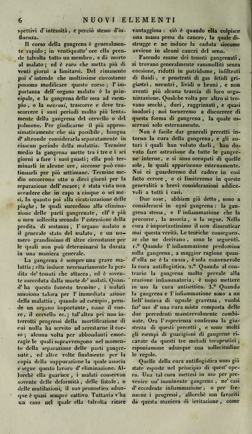 spettivi d'intensità, e perciò stesso d’in¬ fluenza. Il corso della gangrena è generalmen¬ te rapido ; in ventiquattr’ ore ella pren¬ de talvolta tutto un membro, e dà morte al malato ; ed è raro che metta più di venti giorni a limitarsi. Del rimanente poi s’intende che moltissime circostanze possono modificare questo corso ; 1’ im¬ portanza dell' organo malato è la prin¬ cipale, e la gangrena delle ossa ad esem¬ pio , o la necrosi, trascorre e deve tra¬ scorrere i suoi periodi molto più lenta¬ mente della gangrena del cervello o del polmone. Per giudicarne il più appros¬ simativamente che sia possibile , bisogna d’ altronde considerarla separatamente in ciascun periodo della malattia. Termine medio la gangrena mette tra i tre e i sei giorni a fare i suoi guasti; ella può ter¬ minarli in alcune ore, siccome può con¬ tinuarli per più settimane. Termine me¬ dio occorrono otto o dieci giorni per la separazione dell’escare; è stata vista non accadere che in capo a cinque o sei me¬ si. In quanto poi alla cicatrizzazione delle piaghe, le quali succedono alla elimina¬ zione delle parti gangrenate, eli’ è più o men sollecita secondo 1’ estensione della perdita di sostanza , 1’ organo inalato o il generale stato del malato, e un nu¬ mero grandissimo di altre circostanze per le quali non può determinarsi la durata in una maniera generale. La gangrena è sempre una grave ma¬ lattia ; ella induce necessariamente la per¬ dita de’ tessuti che attacca, ed è soven¬ te succeduta dalla morte de’ malati. Quan- d’ ha questo funesto termine , i maiali muoiono talora per 1’ immediata azione della malattia , quando ad esempio, pren¬ de un organo importante, come il cuo¬ re, il cervello ec.; tal’altra pei non in¬ terrotti progressi della mortificazione di cui nulla ha servito ad arrestarne il cor¬ so ; alcuna volta per abbondanti emor¬ ragie le quali sopravvengono nel momen¬ to della separazione delle parti gangrc- nate , ed altre volte finalmente per la copia della suppurazione la quale associa e segue questo lavoro d’ eliminazione. Al¬ lorché ella guarisce , i malati conservan sovente delle deformità , delle fistole , o delle mutilazioni; il suo pronostico adun¬ que è quasi sempre cattivo. Tuttavia v’ha un caso nel quale ella talvolta riesce vantaggiosa : ciò è quando ella colpisce una massa presa da cancro, la quale di¬ strugge e ne induce la caduta siccome avviene in alcuni cancri del seno. Facendo esame dei tessuti gangrenati, si trovano generalmente rammolliti senza coesione, ridotti in putridume, infiltrati di fluidi , e penetrati di gas fetidi gri¬ giastri , nerastri, lividi o bruni , e non aventi più alcuna traccia di loro orga¬ nizzazione. Qualche volta per altro si tro¬ vano secchi, duri, raggrinzati, e quasi inodori ; noi torneremo a discorrere di questa forma di gangrena , la quale os¬ servasi solo esternamente. Non è facile dar generali precetti in¬ torno la cura della gangrena, e gli au¬ tori i quali han voluto darli , han do¬ vuto fare astrazione da tutte le gangrc- ne interne, e si sono occupati di quelle sole, le quali appariscono esternamente. Noi ci guarderemo dal cadere in cosi fatto errore , e ci limiteremo in queste generalità a brevi considerazioni addice- voli a tutti i casi. Due cose , abbiam già detto , sono a considerarsi in ogni gangrena : la gan¬ grena stessa, e 1’ infiammazione che la precorre , la associa , o la segue. Nella cura è importantissimo il non dimenticar mai questa verità. Le teoriche conseguen, ze che ne derivano , sono le seguenti, l,° Quando 1’ infiammazione predomina sulla gangrena, a maggior ragione quan¬ ti’ella ne èia causa, è sola convenevole la cura antiflogistica. i.° Quando al con¬ trario la gangrena molto prevale alla reazione infiammatoria, è uopo mettere in uso la cura antisettica. 3.° Quando la gangrena e l’infiammazione sono a un bell’ incirca di uguale gravezza , vuoisi far’ uso d’ una cura mista composta delle due precedenti maestrevolmente combi¬ nate. Ora l’esperienza conferma la giu¬ stezza di questi precetti , c sono molli gli esempi di guarigioni di gangrcne ri¬ cavate da questi tre metodi terapeutici ; esponiamone adunque con sollecitudine le regole. Quelle della cura antiflogistica sono già state esposte nel principio di quest’ ope¬ ra. Una tal cura mettesi in uso per pre¬ venire un’ imminente gangrena , ne’ casi d’ eccedente infiammazione , o per fre¬ narne i progressi, allorché son favoriti da questa maniera di irritazione , come