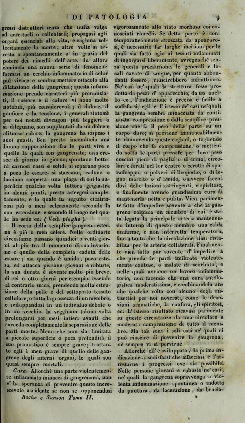 grossi distruttori senza che nulla valga ad arrestarli o rallentarli; propagasi agli organi essenziali alla vita, e cagiona sol¬ lecitamente la morte ; altre volte si ar¬ resta o spontaneamente o in grazia del potere dei rimedii dell’ arte. In allora comincia una nuova serie di fenomeni: formasi un cerchio infiammatorio di color più vivace e sembra mettere ostacolo alla dilatazione della gangrena ; questa infiam¬ mazione prende caratteri più pronunzia¬ ti, il rossore e il calore vi sono molto notabili, più considerevoli ; il dolore, il gonfiore e la tensione, i generali sintomi per noi notati diveugou più leggieri o si dileguano, son supplantati da un dolce e alituoso calore; la gangrena ha sospeso i suoi guasti. Ben presto incomincia una buona suppurazione fra le parti vive e quelle la quali son gangrenate; essa cre¬ sce di giorno in giorno; spuntano botto¬ ni carnosi rossi e solidi, si separano poco a poco le escare, si staccano, cadono e lasciano scoperta una piaga di cui la su¬ perficie qualche volta tuttora grigiastra in alcuni punti, presto astergesi comple¬ tamente, c la quale in seguito cicatriz¬ zasi più o men ccleremente secondo la sua estensione e secondo il luogo nel qua¬ le ha sede ec. ( Vedi piaghe ). Il corso della semplice gangrena ester¬ na è più o men celere. Nelle ordinarie circostanze passano quindici o venti gior¬ ni al più tra il momento di sua invasio¬ ne e quello della completa caduta delle escare; ma quando è umida, poco este¬ sa, ed attacca persone giovani e robuste, la sua durata è sovente molto più breve, di sei o otto giorni per esempio; essendo al contrario secca, prendendo molta esten¬ sione della pelle e del sottoposto tessuto cellulare, o tutta la grossezza di un membro, e sviluppandosi in un individuo debole o in un vecchio, la vegghiam taluna volta prolungarsi per mesi intieri avanti che succeda completamente la separazione delle parti morte. Meno che non sia limitata a piccole superficie o poca profondità, il suo pronostico è sempre grave; frattan¬ to egli è men grave di quello delle gaa- grene degli interni organi, le quali son quasi sempre mortali. Cura. Allorché una parte violentemen¬ te infiammata minacci di gangrenarsi, non v’ ha speranza di prevenire questo incre¬ scevole accidente se non se opponendosi Roche e Sanson Tomo II. vigorosameute allo stato morboso coi co¬ nosciuti rimedii. Se detta parte è con¬ temporaneamente strozzata da aponeuro¬ si, è necessario far larghe incisioni per le quali sia fatto agio ai tessuti infiammati di ingorgarsi liberamente, avvegnaché sen¬ za questa precauzione, le generali e lo¬ cali cavate di sangue, per quanto abbon¬ danti fossero, riuscirebbero infruttuose. Ne’ casi ne’ quali la strettura fosse pro¬ dotta da pezzi d’ apparecchio, da un anel¬ lo eo., l’indicazione è precisa e facile a sodisfarsi; egli è 1’ istesso de’ casi ne’quali la gangrena sembri minacciata da conti¬ nuata compressione o dalla semplice pres¬ sione che fa il peso della parte su un corpo duro; si previene immancabilmen¬ te rimuovendo queste cagioni, o togliendo il corpo che fa compressione, o metten¬ do sotto le parti pressare per loro peso cuscini pieni di paglia o di crino, circo¬ lari e forati nel lor centro o cerotti di spa¬ radrappo, o polveri di licopodio, o di le¬ gno marcito o d’amido, osivvero facen¬ dovi delle lozioni astringenti, e spiritose, o finalmente avendo grandissima cura di mantenerla netta e pulita. Vien parimen¬ te fatto d’impedire sovente a che la gan¬ grena colpisca un membro di cui è sta¬ ta legata la principale arteria mantenen¬ do intorno di questo membro una calda uniforme, e non interrotta temperatura, fino a tanto che la circolazione siasi rista¬ bilita per le arterie collaterali. Finalmen¬ te vien fatto pur sovente d’impedire a che prenda le parti infiltrate violente¬ mente contuse, o malate di scorbuto, e nelle quali avviene un lavoro infiamma¬ torio, non facendo che una cura antiflo¬ gistica moderatissima, e combinandola an¬ che qualche volta con alcuno degli an¬ tisettici per noi noverati, come le deco¬ zioni aromatiche, la canfora, gli spiritosi, ec. L’istesso risultato ricavasi parimente in queste circostanze da una circolare e moderata compressione di tutto il mem¬ bro. Ma tali sono i soli casi ne’ quali ci può riuscire di prevenire la gangrena, nè sempre vi si perviene. Allorché eli’è sviluppata , la prima in¬ dicazione a sodisfarsi che affacciasi, è l’ar¬ restarne i progressi ove sia possibile. Nelle persone giovani e robuste ne’casi, ne’ quali la gangrena sopravvenga a vio¬ lenta infiammazione spontanea o indotta da puntura , da lacerazione , da brucia- a ■