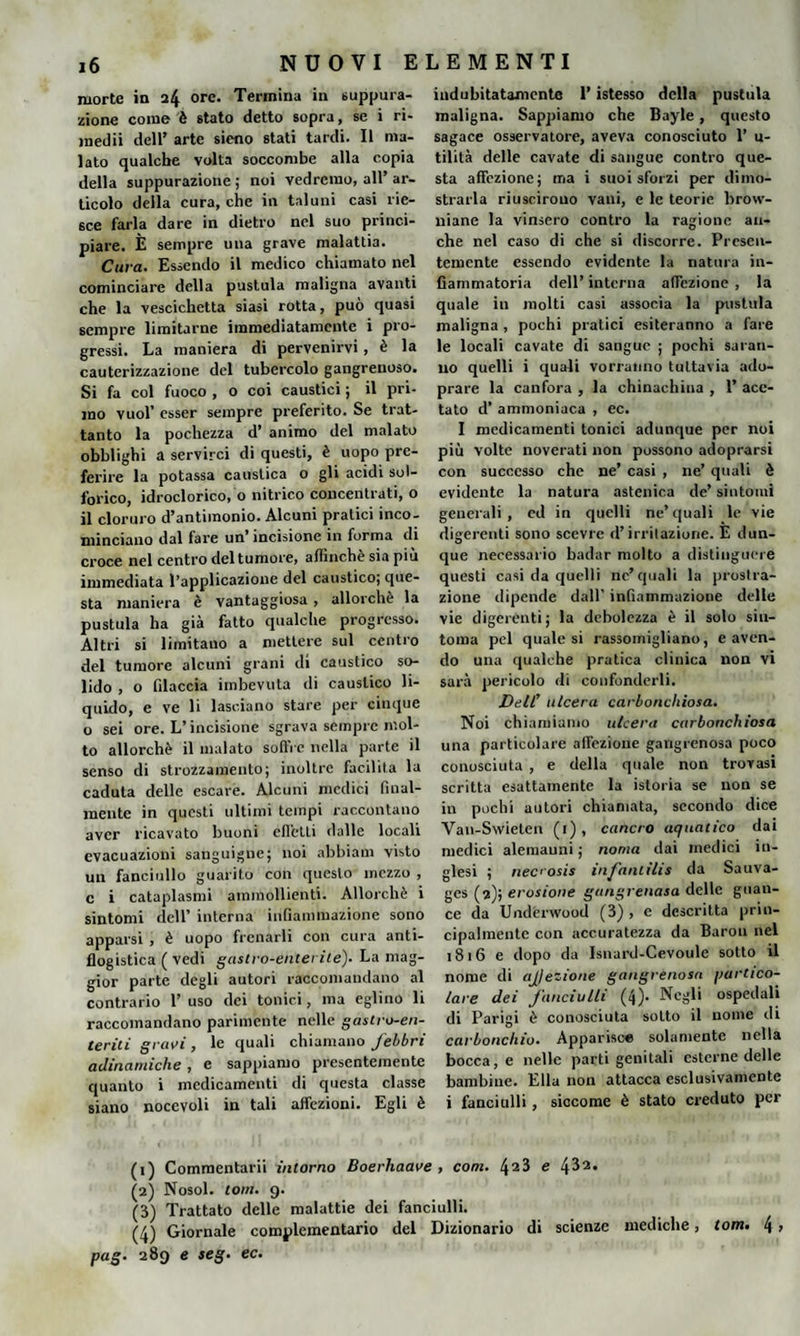 morte in 24 ore. Termina in suppura¬ zione come è stato detto sopra, se i ri- medii dell’ arte sicno stati tardi. Il ma¬ lato qualche volta soccombe alla copia della suppurazione ; noi vedremo, all’ ar¬ ticolo della cura, che in taluni casi rie¬ sce farla dare in dietro nel suo princi¬ piare. È sempre una grave malattia. Cura. Essendo il medico chiamato nel cominciare della pustula maligna avanti che la vescichetta siasi rotta, può quasi sempre limitarne immediatamente i pro¬ gressi. La maniera di pervenirvi, è la cauterizzazione del tubercolo gangreuoso. Si fa col fuoco , o coi caustici ; il pri¬ mo vuol’ esser sempre preferito. Se trat- tanto la pochezza d’ animo del malato obblighi a servirci di questi, è uopo pre¬ ferire la potassa caustica o gli acidi sol¬ forico, idroclorico, o nitrico concentrati, o il cloruro d’antimonio. Alcuni pratici inco¬ minciano dal fare un’ incisione in forma di croce nel centro del tumore, affinchè sia piu immediata l’applicazione del caustico; que¬ sta maniera è vantaggiosa, allorché la pustula ha già fatto qualche progresso. Altri si limitauo a mettere sul centro del tumore alcuni grani di caustico so¬ lido , o filaccia imbevuta di caustico li¬ quido, e ve li lasciano stare per cinque o sei ore. L’incisione sgrava sempre mol¬ to allorché il inalato soffre nella parte il senso di strozzamento; inoltre facilita la caduta delle escare. Alcuni medici final¬ mente in questi ultimi tempi raccontano aver ricavato buoni effetti dalle locali evacuazioni sanguigne; noi abbiam visto un fanciullo guarito con questo mezzo , c i cataplasmi ammollienti. Allorché i sintomi dell’ interna infiammazione sono apparsi , è uopo frenarli con cura anti¬ flogistica ( vedi gastro-enterite). La mag¬ gior parte degli autori raccomandano al contrario 1’ uso dei tonici, ma eglino li raccomandano parimente nelle gastro-en¬ teriti gravi , le quali chiamano febbri adinamiche, e sappiamo presentemente quanto i medicamenti di questa classe siano nocevoli in tali affezioni. Egli è indubitatamente l’istesso della pustula maligna. Sappiamo che Bayle, questo sagace osservatore, aveva conosciuto 1’ u- tilità delle cavate di sangue contro que¬ sta affezione; ma i suoi sforzi per dimo¬ strarla riuscirono vani, e le teorie brow¬ niane la vinsero contro la ragione an¬ che nel caso di che si discorre. Presen¬ temente essendo evidente la natura in¬ fiammatoria dell’ interna affezione , la quale in molti casi associa la pustula maligna , pochi pratici esiteranno a fare le locali cavate di sangue ; pochi saran¬ no quelli i quali vorranno tuttavia udo- prare la canfora , la chinachina , 1’ ace¬ tato d’ ammoniaca , ec. 1 medicamenti tonici adunque per noi più volte noverati non possono adoprarsi con successo che ne’ casi , ne’ quali è evidente la natura astenica de’ sintomi generali, ed in quelli ne’quali le vie digerenti sono scevre d’irritazione. E dun¬ que necessario badar molto a distinguere questi casi da quelli nc’quali la prostra¬ zione dipende dall’ infiammazione delle vie digerenti; la debolezza è il solo sin¬ tonia pel quale si rassomigliano, e aven¬ do una qualche pratica clinica non vi sarà pericolo di confonderli. Dell’ ulcera carbonchiosa. Noi chiamiamo ulcera carbonchiosa una particolare affezione gangrenosa poco conosciuta , e della quale non trovasi scritta esattamente la istoria se non se in pochi autori chiamata, secondo dice Van-Swieten (1), cancro aquatico dai medici alemanni ; noma dai medici in¬ glesi ; necosis infanlilis da Sauva- ges (2); erosione gangrenasa delle guan¬ ce da Underwood (3) , e descritta prin¬ cipalmente con accuratezza da Barou nel 1816 e dopo da Isnard-Cevoule sotto il nome di ajjezione gangrenosa partico¬ lare dei fanciulli (4)- Negli ospedali di Parigi è conosciuta sotto il nome di carbonchio. Apparisce solamente nella bocca, e nelle parti genitali esterne delle bambine. Ella non attacca esclusivamente i fanciulli, siccome è stato creduto per (1) Commentarli intorno Boerhaave , com. 4a3 e (2) Nosol. lom. 9. (3) Trattato delle malattie dei fanciulli. (4) Giornale complementario del Dizionario di scienze mediche, tom. 4 > pag. 289 e seg. ec.