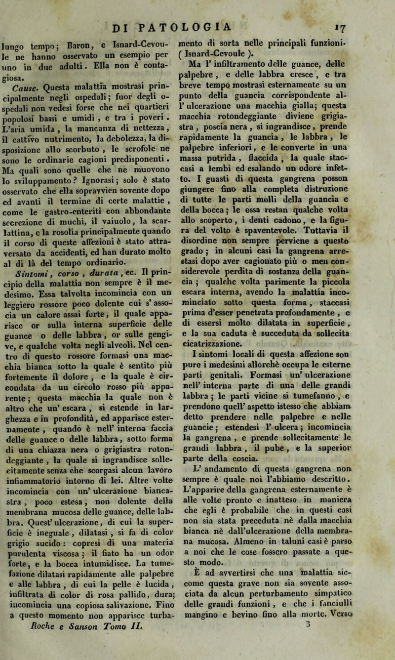 lungo tempo; Baron, e Isnard-Cevou- le nc hanno osservato un esempio per uno in due adulti. Ella non è conta¬ giosa. Cause. Questa malattia mostrasi prin¬ cipalmente negli ospedali ; fuor degli o- spcdali non vedesi forse che nei quartieri popolosi bassi e umidi , e tra i poveri . L’aria umida , la mancanza di nettezza, il cattivo nutrimento, la debolezza, la di¬ sposizione allo scorbuto , le scrofole ne sono le ordinarie cagioni predisponenti. Ma quali sono quelle che ne muovono 10 sviluppamento ? Ignorasi ; solo è stato osservato che ella sopravvien sovente dopo cd avanti il termine di certe malattie , come le gastro-enteriti con abbondante secrezione di muchi, il vaiuolo, la scar¬ lattina, e la rosolia principalmente quando 11 corso di queste affezioni è stato attra¬ versato da accidenti, ed han durato molto al di là del tempo ordinario. Sintomi , corso , durata , ec. Il prin¬ cipio della malattia non sempre è il me¬ desimo. Essa talvolta incomincia con un leggiero rossore poco dolente cui s asso¬ cia un calore assai forte, il quale appa¬ risce or sulla interna superficie delle guance o delle labbra , or sulle gengi¬ ve, e qualche volta negli alveoli. Nel cen¬ tro di questo rossore formasi una mac¬ chia bianca sotto la quale è sentito più fortemente il dolore , e la quale è cir¬ condata da un circolo rosso più appa¬ rente ; questa macchia la quale non è altro che un’ escara , si estende in lar¬ ghezza e in profondità, ed apparisce ester¬ namente , quando è nell’ interna faccia delle guance o delle labbra, sotto forma di una chiazza nera o grigiastra roton¬ deggiante , la quale si ingrandisce solle¬ citamente senza che scorgasi alcun lavoro infiammatorio intorno di lei. Altre volte incomincia con un’ ulcerazione bianca¬ stra , poco estesa, non dolente della membrana mucosa delle guance, delle lab¬ bra. Quest’ulcerazione, di cui la super¬ fìcie è ineguale , dilatasi , si fa di color grigio sucido : copresi di una materia purulenta viscosa ; il fiato ha un odor forte, e la bocca intumidisce. La tume¬ fazione dilatasi rapidamente alle palpebre c alle labbra , di cui la pelle è lucida , infiltrata di color di rosa pallido, dura; incomincia una copiosa salivazione. Fino a questo momento non apparisce turba- Roche e Sanson Tomo II. mento di sorta nelle principali funzioni* ( Isnard-Cevoulc ). Ma l’infiltramento delle guance, delle palpebre , e delle labbra cresce , e tra breve tempo mostrasi esternamente su un punto della guancia corrispondente al- 1’ ulcerazione una macchia gialla; questa macchia rotondeggiante diviene grigia¬ stra , poscia nera , si ingrandisce, prende rapidamente la guancia , le labbra , le palpebre inferiori, e le converte in una massa putrida , flaccida , la quale stac¬ casi a lembi ed esalando un odore infet¬ to. I guasti di questa gangrena posson giungere fino alla completa distruzione di tutte le parti molli della guancia e della bocca ; le ossa restan qualche volta allo scoperto , i denti cadono, e la figu¬ ra del volto è spaventevole. Tuttavia il disordine non sempre perviene a questo grado ; in alcuni casi la gangrena arre¬ stasi dopo aver cagionato più o meu con - siderevole perdita di sostanza della guan¬ cia ; qualche volta parimente la piccola escara interna, avendo la malattia inco¬ minciato sotto questa forma, staccasi prima d’esser penetrata profondamente , e di essersi molto dilatata in superficie, e la sua caduta è succeduta da sollecita cicatrizzazione. I sintomi locali di questa affezione son pure i medesimi allorché occupa le esterne parti genitali. Formasi un’ ulcerazione nell’ interna parte di una delle grandi labbra ; le parti vicine si tumefaDno , e prendono quell’ aspetto istesso che abhiam detto prendere nelle palpebre e nelle guancie ; estendesi 1’ ulcera ; incomincia la gangrena , e prende sollecitamente le grandi labbra , il pube, e la superior parte della coscia. L’ andamento di questa gangrena non sempre è quale noi l’abbiamo descritto. L’apparire della gangrena esternamente è alle volte pronto c inatteso in maniera che egli è probabile che in questi casi non sia stata preceduta nè dalla macchia bianca nè dall’ulcerazione della membra¬ na mucosa. Almeno in taluni casi è parso a noi che le cose fossero passate a que¬ sto modo. È ad avvertirsi che una malattia sic¬ come questa grave non sia sovente asso¬ ciata da alcun perturbamento simpatico delle grandi funzioni , e che i fanciulli mangino e bevino fino alla morte. Verso