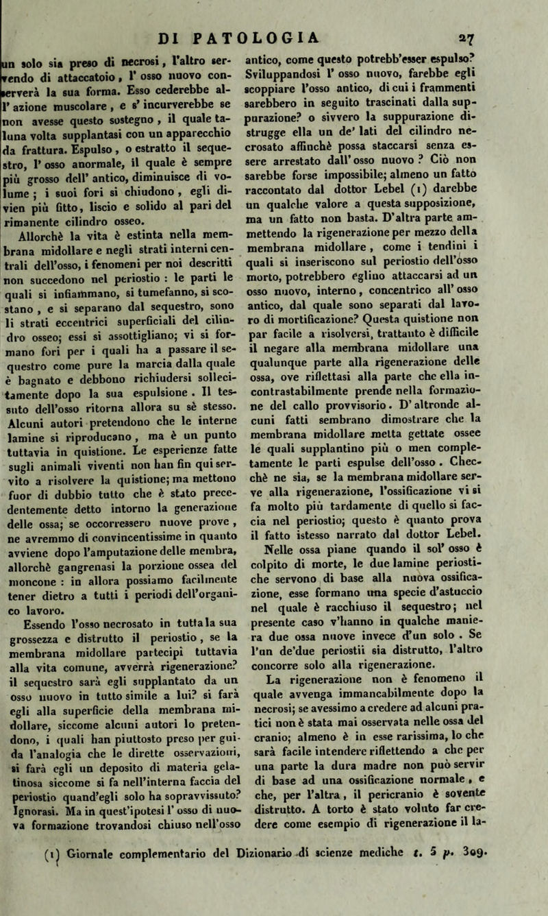 un solo sia preso di necrosi, l’altro ser¬ vendo di attaccatolo • 1* osso nuovo con¬ serverà la sua forma. Esso cederebbe al- 1’ azione muscolare , e s’incurverebbe se non avesse questo sostegno , il quale ta¬ luna volta supplantasi con un apparecchio da frattura. Espulso , o estratto il seque¬ stro, 1’ osso anormale, il quale è sempre più grosso dell’ antico, diminuisce di vo¬ lume ; i suoi fori si chiudono , egli di- vien più Gtto, liscio e solido al paridei rimanente cilindro osseo. Allorché la vita è estinta nella mem¬ brana midollare e negli strati interni cen¬ trali dell’osso, i fenomeni per noi descritti non succedono nel periostio : le parti le quali si infiammano, si tumefanno, si sco¬ stano , e si separano dal sequestro, sono li strati eccentrici superficiali del cilin¬ dro osseo; essi si assottigliano; vi si for¬ mano fori per i quali ha a passare il se¬ questro come pure la marcia dalla quale è bagnato e debbono richiudersi solleci¬ tamente dopo la sua espulsione . Il tes¬ suto dell’osso ritorna allora su sé stesso. Alcuni autori pretendono che le interne lamine si riproducano , ma è un punto tuttavia in quistione. Le esperienze fatte sugli animali viventi non han fin qui ser¬ vito a risolvere la quistione; ma mettono fuor di dubbio tutto che è stato prece¬ dentemente detto intorno la generazione delle ossa; se occorressero nuove prove, ne avremmo di convincentissime in quanto avviene dopo l’amputazione delle membra, allorché gangrenasi la porzione ossea del moncone : in allora possiamo facilmente tener dietro a tutti i periodi dell’organi¬ co lavoro. Essendo l’osso necrosato in tuttala sua grossezza e distrutto il periostio , se la membrana midollare partecipi tuttavia alla vita comune, avverrà rigenerazione? il sequestro sarà egli soppiantato da un osso nuovo in tutto simile a lui? si farà egli alla superficie della membrana mi¬ dollare, siccome alcuni autori lo preten¬ dono, i quali han piuttosto preso per gui¬ da l’analogia che le dirette osservazioni, si farà egli un deposito di materia gela¬ tinosa siccome si fa nell’interna faccia del periostio quand’egli solo ha sopravvissuto? Ignorasi. Ma in quest’ipotesi 1’ osso di nuo¬ va formazione trovandosi chiuso nell’osso (il Giornale complementario antico, come questo potrebb’esser espulso? Sviluppandosi 1’ osso nuovo, farebbe egli scoppiare l’osso antico, di cui i frammenti sarebbero in seguito trascinati dalla sup¬ purazione? o sivvero la suppurazione di¬ strugge ella un de’ lati del cilindro ne¬ crosato affinchè possa staccarsi senza es¬ sere arrestato dall’ osso nuovo ? Ciò non sarebbe forse impossibile; almeno un fatto raccontato dal dottor Lebel (i) darebbe un qualche valore a questa supposizione, ma un fatto non basta. D’altra parte am¬ mettendo la rigenerazione per mezzo della membrana midollare , come i tendini i quali si inseriscono sul periostio dell’osso morto, potrebbero eglino attaccarsi ad un osso nuovo, interno, concentrico all’osso antico, dal quale sono separati dal lavo¬ ro di mortificazione? Questa quistione non par facile a risolversi, frattanto è difficile il negare alla membrana midollare una qualunque parte alla rigenerazione delle ossa, ove riflettasi alla parte che ella in¬ contrastabilmente prende nella formazio¬ ne del callo provvisorio. D’ altronde al¬ cuni fatti sembrano dimostrare che la membrana midollare metta gettate ossee le quali supplantino più o men comple¬ tamente le parti espulse dell’osso . Chec¬ ché ne sia, se la membrana midollare ser¬ ve alla rigenerazione, l’ossiGcazione vi si fa molto più tardamente di quello si fac¬ cia nel periostio; questo è quanto prova il fatto istesso narrato dal dottor Lebel. Nelle ossa piane quando il sol’ osso è colpito di morte, le due lamine periosti¬ che servono di base alla nuova ossifica¬ zione, esse formano ima specie d’astuccio nel quale è racchiuso il sequestro; nel presente caso v’hanno in qualche manie¬ ra due ossa nuove invece d’un solo . Se l’un de’due periostii sia distrutto, l’altro concorre solo alla rigenerazione. La rigenerazione non è fenomeno il quale avvenga immancabilmente dopo la necrosi; se avessimo a credere ad alcuni pra¬ tici non è stata mai osservata nelle ossa del cranio; almeno è in esse rarissima, lo che sarà facile intendere riflettendo a che per una parte la dura madre non può servir di base ad una ossiGcazione normale , e che, per l’altra, il pericranio è sovente distrutto. A torto è stato voluto far cre¬ dere come esempio di rigenerazione il la- dei Dizionario -di scienze mediche r. 5 p. 309.