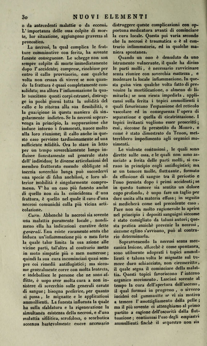 ò da antecedenti malattie o da eccessi. L’ importanza delle ossa colpite di mor¬ te, lor situazione, aggiungono gravezza al pronostico. La necrosi, la qual complica le frat¬ ture comminutive con ferita, ha sovente funeste conseguenze. Le schegge non son sempre colpite di morte immediatamente dopo l’accidente; comprese, rinchiuse per entro il callo provvisorio, esse qualche volta non cessan di vivere se non quan¬ do la frattura è quasi completamente con¬ solidata; ma allora l’infiammazione la qua¬ le Suscitano questi corpi estranei, distrug¬ ge in pochi giorni tutta la solidità del callo e lo ritorna alla stia flessibilità, e la guarigione in questa maniera dà sin¬ golarmente indietro. Se la necrosi soprav¬ venga in principio, la suppurazione che induce intorno i frammenti, nuoce molto alla loro riunione; il callo anche in que¬ sto caso perviene tardissimamente ad una sufficiente solidità. Ora lo stare in letto per un tempo soverchiamente lungo in¬ fluisce funestamente sul generale stato dell’ individuo; le diverse articolazioni del membro fratturato essendo obbligate ad inerzia soverchio lunga può succedervi una specie di falsa anchilosi, e loro ul- terior mobilità è singolarmente compro¬ messa. V’ ha un caso più funesto anche di quello non sia la coincidenza d'una frattura, è quello nel quale il cavo d’una necrosi comunichi colla più vicina arti- colazione. Cura- Abbenchè la necrosi sia sovente uba malattia puramente locale , nondi¬ meno ella ha indicazioni curative dette generali. Essa esiste raramente senza che induca un’infiammazione più o men forte la quale talor limita la sua azione alle vicine parti, tal’altra al contrario mette in moto simpatie più o men numerose ; quindi la sua cura incominciasi quasi sem¬ pre coi rimedii antiflogistici ; ma sicco¬ me generalmente corre con molta lentezza, e indebolisce le persone che ne sono af¬ flitte, è uopo aver molta cura a non in¬ sistere di soverchio sulle generali cavate di sangue ; bisogna preferire, per quanto si possa i le mignatte e le applicazioni ammollienti. La funesta influenza la quale ha sulla sfaldatura e la rigenerazione la simultanea esistenza della necrosi, e d’una malattia sifilitica, scrofolosa, o scorbutica accenna bast.evolmentc essere necessario distruggere queste complicazioni con op¬ portuna medicatura avanti di cominciare la cura locale. Questa poi varia secondo che la necrosi è traumatica o è al con¬ trario infiammatoria, ed in qualche ma¬ niera spontanea. Quando un osso è denudato da uno {strumento vulnerante, il quale ha diviso le parti molli , è necessario ravvicinare senza riunire con soverchia esattezza , e moderare la locale infiammazione. In que¬ sta guisa vien qualche volta fatto di pre¬ venire la mortificazione, o almeno di li¬ mitarla; se non riesca impedirla, appli¬ cami sulla ferita i topici ammollienti i quali favoriscano l’espansione del reticolo vascolare ed in conseguenza 1’ opera di separazione e quella di cicatrizzazione. I topici irritanti vogliono esser proscritti ; essi, siccome fu presentito da Monro, e come è stato dimostrato da Tenon, met¬ terebbero impedimento agli organici mo¬ vimenti. Le violente contusioni, le quali sono dirette sulle ossa, e le quali non sono as¬ sociate a ferita delle parti molli, si cu- rauo in principio cogli antiflogistici; ma se un tumore molle, fluttuante, formato da effusione di sangue tra il periostio e l’osso persista dopo i primi accidenti; se in questo tumore sia sentito un dolore cupo profondo, è uopo fare un taglio per dare uscita alla materia effusa ; in seguito si medicherà come nel precedente caso . Pare non sia molto ragionevole lo aprire nel principio i depositi sanguigni siccome è stato consigliato da taluni autori; que¬ sta pratica anziché prevenir la necrosi , siccome eglino s’avvisano, può al contra¬ rio determinarla. SopraVVenendo la necrosi senza mec¬ canica lesione, allorché è come spontanea, sono utilmente adoprati i topici ammol¬ lienti e taluna volta le mignatte sul tu¬ more duro schiacciato, non circoscritto, il quale segna il cominciare della malat¬ tia. Questi topici favoriscono 1’ interno organico movimento. Lasciasi sovente al tempo la cura dell’apertura dell’ascesso, il qual formasi in progresso , o sivvero incidesi col gammautte se vi sia motivo a temere 1’ assottigliamento della pelle ; ma il più sovente ci attenghiamo al primo partito a cagione dell’oscurità della flut¬ tuazione ; continuasi l’uso degli empiastri ammollienti finché il sequestro non sia