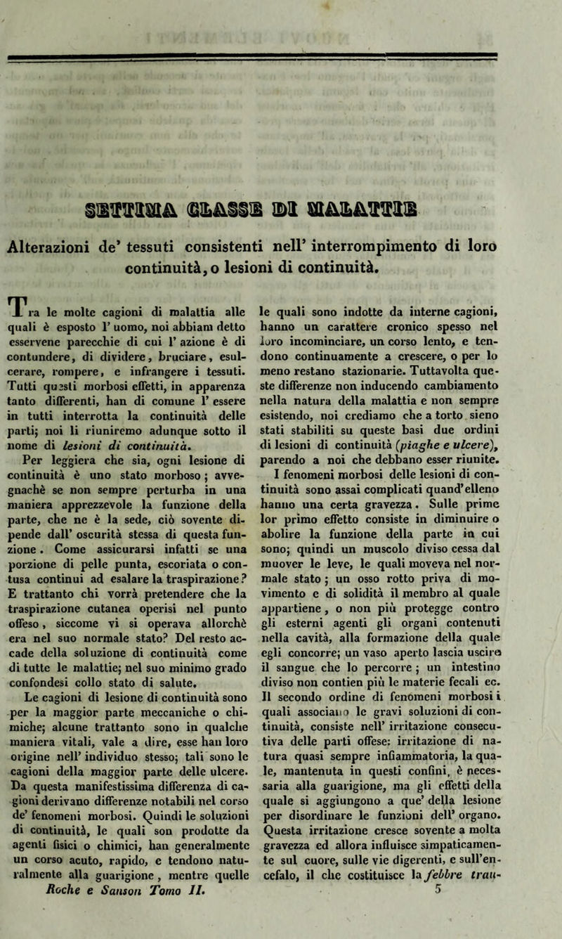 Alterazioni de* tessuti consistenti nell’ interrompimento di loro continuità, o lesioni di continuità. M Va le molte cagioni di malattia alle quali è esposto 1’ uomo, noi abbiam detto esservene parecchie di cui 1’ azione è di contundere, di dividere, bruciare, esul¬ cerare, rompere, e infrangere i tessuti. Tutti questi morbosi effetti, in apparenza tanto differenti, han di comune 1’ essere in tutti interrotta la continuità delle parli; noi li riuniremo adunque sotto il nome di lesioni di continuità. Per leggiera che sia, ogni lesione di continuità è uno stato morboso ; avve¬ gnaché se non sempre perturba in una maniera apprezzevole la funzione della parte, che ne è la sede, ciò sovente di¬ pende dall’ oscurità stessa di questa fun¬ zione . Come assicurarsi infatti se una porzione di pelle punta, escoriata o con¬ tusa continui ad esalare la traspirazione ? E trattanto chi vorrà pretendere che la traspirazione cutanea operisi nel punto offeso, siccome vi si operava allorché era nel suo normale stato? Del resto ac¬ cade della soluzione di continuità come di tutte le malattie; nel suo minimo grado confondesi collo stato di salute. Le cagioni di lesione di continuità sono per la maggior parte meccaniche o chi¬ miche; alcune trattanto sono in qualche maniera vitali, vale a dire, esse han loro origine nell’individuo stesso; tali sono le cagioni della maggior parte delle ulcere. Da questa manifestissima differenza di ca¬ gioni derivano differenze notabili nel corso de’ fenomeni morbosi. Quindi le soluzioni di continuità, le quali son prodotte da agenti fisici o chimici, han generalmente un corso acuto, rapido, e tendono natu¬ ralmente alla guarigione , mentre quelle le quali sono indotte da interne cagioni, hanno un carattere cronico spesso nel loro incominciare, un corso lento, e ten¬ dono continuamente a crescere, o per lo meno restano stazionarie. Tuttavolta que¬ ste differenze non inducendo cambiamento nella natura della malattia e non sempre esistendo, noi crediamo che a torto sieno stati stabiliti su queste basi due ordini di lesioni di continuità (piaghe e ulcere), parendo a noi che debbano esser riunite. I fenomeni morbosi delle lesioni di con¬ tinuità sono assai complicati quand’elleno hanno una certa gravezza. Sulle prime lor primo effetto consiste in diminuire o abolire la funzione della parte in cui sono; quindi un muscolo diviso cessa dal muover le leve, le quali moveva nel nor¬ male stato ; un osso rotto priva di mo¬ vimento e di solidità il membro al quale appartiene , o non più protegge contro gli esterni agenti gli organi contenuti nella cavità, alla formazione della quale egli concorre; un vaso aperto lascia uscirà il sangue che lo percorre ; un intestino diviso non contien più le materie fecali ec. Il secondo ordine di fenomeni morbosi i quali associano le gravi soluzioni di con¬ tinuità, consiste nell’ irritazione consecu¬ tiva delle parti offese: irritazione di na¬ tura quasi sempre infiammatoria, la qua¬ le, mantenuta in questi confini, è neces¬ saria alla guarigione, ma gli effetti della quale si aggiungono a que’ della lesione per disordinare le funzioni dell’ organo. Questa irritazione cresce sovente a molta gravezza ed allora influisce simpaticamen¬ te sul cuore, sulle vie digerenti, e sull’en¬ cefalo, il clic costituisce la febbre tran-