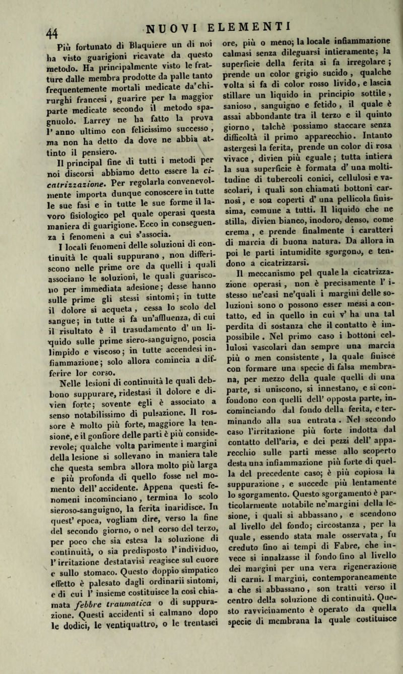 44 Più fortunato di Blaquiere un di noi ha visto guarigioni ricavate da questo metodo. Ha principalmente visto le frat¬ ture dalle membra prodotte da palle tanto frequentemente mortali medicate da’chi¬ rurghi francesi , guarire per la maggior parte medicate secondo il metodo spa- gnuolo. Larrey ne ha fatto la prova 1’ anno ultimo con felicissimo successo , ma non ha detto da dove ne abbia at¬ tinto il pensiero. \ Il principal fine di tutti i metodi per noi discorsi abbiamo detto essere la ci¬ catrizzazione. Per regolarla convenevol¬ mente importa dunque conoscere in tutte le sue fasi e in tutte le sue forme il la¬ voro fisiologico pel quale operasi questa maniera di guarigione. Ecco in conseguen¬ za i fenomeni a cui s’associa.. I locali fenomeni delle soluzioni di con¬ tinuità le quali suppurano , non differi¬ scono nelle prime ore da quelli i quali associano le soluzioni, le quali guarisco¬ no per immediata adesione; desse hanno sulle prime gli stessi sintomi; in tutte il dolore si acqueta , cessa lo scolo del sangue; in tutte si fa un’affluenza, di cui il risultato è il trasudamento d’ un li¬ quido sulle prime siero-sanguigno, poscia limpido c viscoso; in tutte accendesi in¬ fiammazione; solo allora comincia a dif¬ ferire lor corso. Nelle lesioni di continuità le quali deb¬ bono suppurare, ridestasi il dolore e di- vien forte; sovente egli è associato a senso notabilissimo di pulsazione. Il ros¬ sore è molto più forte, maggiore la ten¬ sione, e il gonfiore delle parti è più conside- revole; qualche volta parimente i margini della lesione si sollevano in maniera tale che questa sembra allora molto più larga e più profonda di quello fosse nel mo¬ mento dell’ accidente. Appena questi fe¬ nomeni incominciano, termina lo scolo sieroso-sanguigno, la ferita inaridisce. In quest’ epoca, vogliam dire, verso la fine del secondo giorno, o nel corso del teizo, per poco che sia estesa la soluzione di continuità, o sia predisposto l’individuo, l’irritazione destatavisi reagisce sul cuore c sullo stomaco. Questo doppio simpatico effetto è palesato dagli ordinarii sintomi, e di cui 1’ insieme costituisce la così chia¬ mata febbre traumatica o di suppura¬ zione. Questi accidenti si calmano dopo le dodici, le ventiquattro, o le trentasei ore, più o meno; la locale infiammazione calmasi senza dileguarsi intieramente; la superficie della ferita si fa irregolare ; prende un color grigio sucido , qualche volta si fa di color rosso livido, e lascia stillare un liquido in principio sottile , sanioso , sanguigno e fetido , il quale è assai abbondante tra il terzo e il quinto giorno, talché possiamo staccare senza difficoltà il primo apparecchio. Intanto astergesi la ferita, prende un color di rosa vivace , divien più eguale ; tutta intiera la sua superficie è formata d’ una molti¬ tudine di tubercoli conici, cellulosi e va¬ scolari, i quali son chiamati bottoni car¬ nosi , e son coperti d’ una pellicola finis¬ sima, comune a tutti. Il liquido che ne stilla, divien bianco, inodoro, denso, come crema , e prende finalmente i caratteri di marcia di buona natura. Da allora in poi le parti intumidite sgorgono, e ten¬ dono a cicatrizzarsi. Il meccanismo pel quale la cicatrizza¬ zione operasi, non è precisamente 1’ i- stesso ne’casi ne’quali i margini delle so¬ luzioni sono o possono esser messi a con¬ tatto, ed in quello in cui v’ ha una tal perdita di sostanza che il contatto è im¬ possibile . Nel primo caso i bottoni cel¬ lulosi vascolari dan sempre una marcia più o men consistente , la quale finisce con formare una specie di falsa membra¬ na, per mezzo della quale quelli di una parte, si uniscono, si innestano, e si con¬ fondono con quelli dell’ opposta parte, in¬ cominciando dal fondo della ferita, e ter¬ minando alla sua entrata . Nel secondo caso l’irritazione più forte indotta dal contatto dell’aria, e dei pezzi dell’ appa¬ recchio sulle parti messe allo scoperto desta una infiammazione più forte di quel¬ la del precedente caso; è più copiosa la suppurazione , e succede più lentamente lo sgorgamento. Questo sgorgamento è par¬ ticolarmente notabile ne’margini della le¬ sione, i quali si abbassano, e scendono al livello del fondo; circostanza , per la quale , essendo stata male osservata, fu creduto Gno ai tempi di Fabre, che in¬ vece si innalzasse il fondo Gno al livello dei margini per una vera rigenerazione di carni. I margini, contemporaneamente a che si abbassano, son tratti verso il centro della soluzione di continuità. Que¬ sto ravvicinamento è operato da quella specie di membrana la quale costituisce