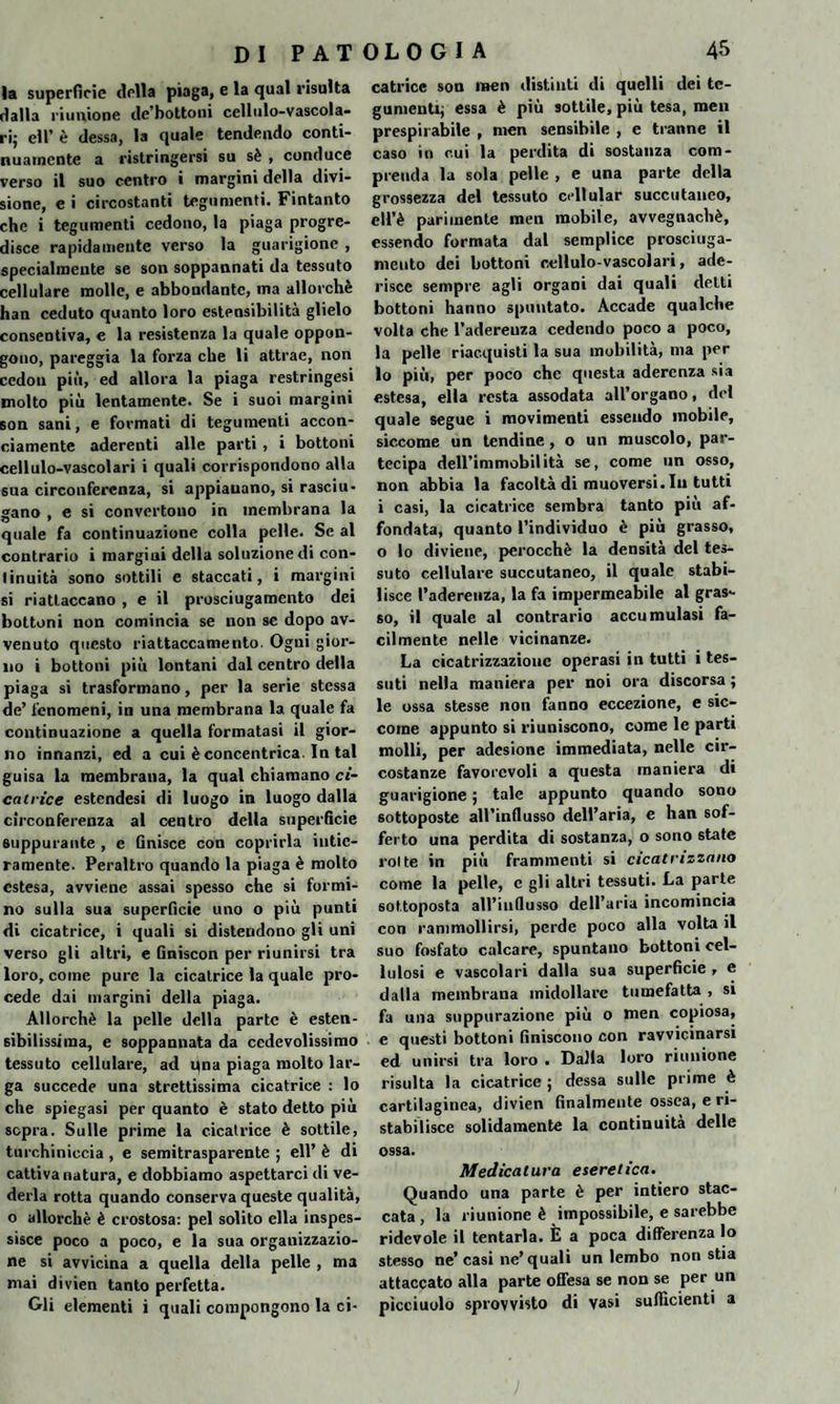 la superfìcie della piaga, e la qual risulta dalla riunione de’bottoni cellulo-vascola¬ ri; eli’ è dessa, la quale tendendo conti¬ nuamente a ristringersi su sè , conduce verso il suo centro i margini della divi¬ sione, e i circostanti tegumenti. Fintanto che i tegumenti cedono, la piaga progre¬ disce rapidamente verso la guarigione , specialmente se son soppannati da tessuto cellulare molle, e abbondante, ma allorché han ceduto quanto loro estensibilità glielo consentiva, e la resistenza la quale oppon¬ gono, pareggia la forza che li attrae, non cedon più, ed allora la piaga restringesi molto più lentamente. Se i suoi margini son sani, e formati di tegumenti accon¬ ciamente aderenti alle parti , i bottoni cellulo-vascolari i quali corrispondono alla sua circonferenza, si appianano, si rasciu¬ gano , e si convertono in membrana la quale fa continuazione colla pelle. Se al contrario i margini della soluzione di con¬ tinuità sono sottili e staccati, i margini si riattaccano , e il prosciugamento dei bottoni non comincia se non se dopo av¬ venuto questo riattaccamento. Ogni gior¬ no i bottoni più lontani dal centro della piaga si trasformano, per la serie stessa de’ fenomeni, in una membrana la quale fa continuazione a quella formatasi il gior¬ no innanzi, ed a cui è concentrica. In tal guisa la membrana, la qual chiamano ci¬ catrice estendesi di luogo in luogo dalla circonferenza al centro della superficie suppurante , e Gnisce con coprirla intie¬ ramente. Peraltro quando la piaga è molto estesa, avviene assai spesso che si formi¬ no sulla sua superficie uno o più punti di cicatrice, i quali si distendono gli uni verso gli altri, e Gniscon per riunirsi tra loro, come pure la cicatrice la quale pro¬ cede dai margini della piaga. Allorché la pelle della parte è esten¬ sibilissima, e soppannata da cedevolissimo tessuto cellulare, ad qna piaga molto lar¬ ga succede una strettissima cicatrice : lo che spiegasi per quanto è stato detto più sopra. Sulle prime la cicatrice è sottile, turchiniccia , e semitrasparente ; eli’ è di cattiva natura, e dobbiamo aspettarci di ve¬ derla rotta quando conserva queste qualità, o allorché è crostosa: pel solito ella inspes¬ sisce poco a poco, e la sua organizzazio¬ ne si avvicina a quella della pelle , ma mai divien tanto perfetta. Gli elementi i quali compongono la ci¬ catrice son men distinti di quelli dei te¬ gumenti; essa è più sottile, più tesa, men prespirabile , men sensibile , e tranne il caso in cui la perdita di sostanza com¬ prenda la sola pelle , e una parte della grossezza del tessuto cdlular succutauco, ell’è parimente men mobile, avvegnaché, essendo formata dal semplice prosciuga¬ mento dei bottoni cellulo-vascolari, ade¬ risce sempre agli organi dai quali delti bottoni hanno spuntato. Accade qualche volta che l’adereuza cedendo poco a poco, la pelle riacquisti la sua mobilità, ma per lo più, per poco che questa aderenza sia estesa, ella resta assodata all’organo, del quale segue i movimenti essendo mobile, siccome un tendine, o un muscolo, par¬ tecipa dell’immobilità se, come un osso, non abbia la facoltà di muoversi. In tutti i casi, la cicatrice sembra tanto più af¬ fondata, quanto l’individuo è più grasso, o lo diviene, perocché la densità del tes¬ suto cellulare succutaneo, il quale stabi¬ lisce l’aderenza, la fa impermeabile al gras¬ so, il quale al contrario accumulasi fa¬ cilmente nelle vicinanze. La cicatrizzazione operasi in tutti i tes¬ suti nella maniera per noi ora discorsa ; le ossa stesse non fanno eccezione, e sic¬ come appunto si riuniscono, come le parti molli, per adesione immediata, nelle cir¬ costanze favorevoli a questa maniera di guarigione ; tale appunto quando sono sottoposte aH’influsso dell’aria, e han sof¬ ferto una perdita di sostanza, o sono state rotte in più frammenti si cicatrizzano come la pelle, c gli altri tessuti. La parte sottoposta all’influsso dell’aria incomincia con rammollirsi, perde poco alla volta il suo fosfato calcare, spuntano bottoni cel¬ lulosi e vascolari dalla sua superficie , e dalla membrana midollare tumefatta , si fa una suppurazione più o men copiosa, e questi bottoni finiscono con ravvicinarsi ed unirsi tra loro • Dalla loro riunione risulta la cicatrice ; dessa sulle prime è cartilaginea, divien finalmente ossea, e ri¬ stabilisce solidamente la continuità delle ossa. Medicatura etereiica. Quando una parte è per intiero stac¬ cata, la riunione è impossibile, e sarebbe ridevole il tentarla. È a poca differenza lo stesso ne’casi ne’quali un lembo non stia attaccato alla parte offesa se non se per un picciuolo sprovvisto di vasi sufficienti a