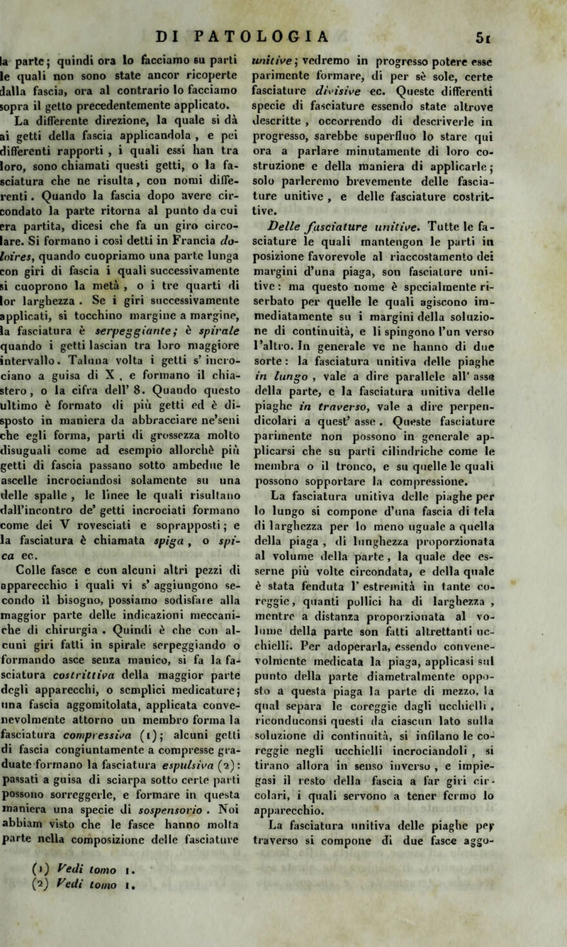 la parte; quindi ora Io facciamo 6u parti le quali non sono state ancor ricoperte dalla fascia, ora al contrario lo facciamo sopra il getto precedentemente applicato. La differente direzione, la quale si dà ai getti della fascia applicandola , e pei differenti rapporti , i quali essi han tra loro, sono chiamati questi getti, o la fa¬ sciatura che ne risulta, con nomi diffe¬ renti . Quando la fascia dopo avere cir¬ condato la parte ritorna al punto da cui era partita, dicesi che fa un giro circo¬ lare. Si formano i cosi detti in Francia do- Inires, quando cuopriamo una parte lunga con giri di fascia i quali successivamente si cuoprono la metà , o i tre quarti di lor larghezza . Se i giri successivamente applicati, si tocchino margine a margine, la fasciatura è serpeggiante ; è spirale quando i getti lasc.ian tra loro maggiore intervallo. Taluna volta i getti s’incro¬ ciano a guisa di X , e formano il chia- stero , o la cifra dell’8. Quando questo ultimo è formato di più getti ed è di¬ sposto in maniera da abbracciare ne’seni che egli forma, parti di grossezza molto disuguali come ad esempio allorché più getti di fascia passano sotto ambedue le ascelle incrociandosi solamente su una delle spalle , le linee le quali risultano dall’incontro de’ getti incrociati formano come dei V rovesciati e soprapposti ; e la fasciatura è chiamata spiga , o spi¬ ca ec.. Colle fasce e con alcuni altri pezzi di apparecchio i quali vi s’ aggiungono se¬ condo il bisogno, possiamo sodisfare alla maggior parte delle indicazioni meccani¬ che di chirurgia . Quindi è che con al¬ cuni giri fatti in spirale serpeggiando o formando asce senza manico, si fa la fa¬ sciatura costrittiva della maggior parte degli apparecchi, o semplici medicature; una fascia aggomitolata, applicata conve¬ nevolmente attorno un membro forma la fasciatura compressiva (i); alcuni getti di fascia congiuntamente a compresse gra¬ duate formano la fasciatura espulsiva (a): passati a guisa di sciarpa sotto certe parti possono sorreggerle, e formare in questa maniera una specie di sospensorio . Noi abbiam visto che le fasce hanno molta parte nella composizione delle fasciature unitive ; vedremo in progresso potere esse parimente formare, di per sé sole, certe fasciature divisive ec. Queste differenti specie di fasciature essendo state altrove descritte , occorrendo di descriverle in progresso, sarebbe superfluo lo stare qui ora a parlare minutamente di loro co¬ struzione e della maniera di applicarle; solo parleremo brevemente delle fascia¬ ture unitive , e delle fasciature costrit¬ tive. Delle fasciature unitive. Tutte le fa¬ sciature le quali mantengon le parti in posizione favorevole al riaccostamento dei margini d’una piaga, son fasciature uni¬ tive : ma questo nome è specialmente ri¬ serbato per quelle le quali agiscono im¬ mediatamente su i margini della soluzio¬ ne di continuità, e li spingono l’un verso l’altro. In generale ve ne hanno di due sorte : la fasciatura unitiva delle piaghe in lungo , vale a dire parallele all’ asse della parte, c la fasciatura unitiva delle piaghe in traverso, vale a dire perpen¬ dicolari a quest’ asse . Queste fasciature parimente non possono in generale ap¬ plicarsi che su parti cilindriche come le membra o il tronco, e su quelle le quali possono sopportare la compressione. La fasciatura unitiva delle piaghe per lo lungo si compone d’una fascia di tela di larghezza per lo meno uguale a quella della piaga , di lunghezza proporzionata al volume della parte , la quale dee es¬ serne più volte circondata, e della quale è stata fenduta 1’ estremità in tante co- reggic, quanti pollici ha di larghezza , mentre a distanza proporzionata al vo¬ lume della parte son fatti altrettanti oc¬ chielli. Per adoperarla, essendo convene¬ volmente medicata la piaga, applicasi sul punto della parte diametralmente oppo¬ sto a questa piaga la parte di mezzo, la qual separa le coreggie dagli ucchielli , riconduconsi questi da ciascun lato sulla soluzione di continuità, si infilano le co¬ reggie negli ucchielli incrociandoli , si tirano allora in senso inverso , e impie¬ gasi il resto della fascia a far giri cir¬ colari, i quali servono a tener fermo lo apparecchio. La fasciatura unitiva delle piaghe pef traverso si compone di due fasce aggo- (1) Vedi tomo 1.