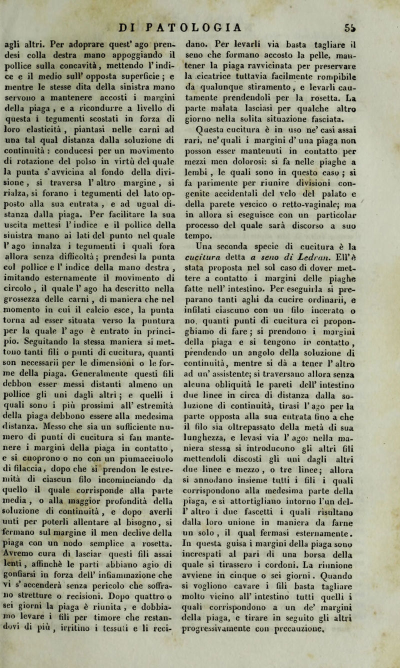 agli altri. Per adoprare quest’ ago pren¬ desi colla destra mano appoggiando il pollice sulla concavità, mettendo l’indi¬ ce e il medio sull’ opposta superficie ; e mentre le stesse dita della sinistra mano servono a mantenere accosti i margini della piaga , e a ricondurre a livello di questa i tegumenti scostati in forza di loro elasticità , piantasi nelle carni ad una tal qual distanza dalla soluzione di continuità : conducesi per un movimento di rotazione del polso in virtù del quale la punta s’avvicina al fondo della divi¬ sione , si traversa l’altro margine , si rialza, si forano i tegumenti del lato op¬ posto alla sua entrata , e ad ugual di¬ stanza dalla piaga. Per facilitare la sua uscita mettesi l’indice e il pollice della siuistra mano ai lati del punto nel quale l’ago innalza i tegumenti i quali fora allora senza difficoltà; prendesi la punta col pollice e 1’ indice della mano destra , imitando esternamente il movimento di circolo , il quale 1’ ago ha descritto nella grossezza delle carni , di maniera che nel momento in cui il calcio esce, la punta torna ad esser situata verso la puntura per la quale 1’ ago è entrato in princi¬ pio. Seguitando la stessa maniera si met¬ tono tanti fili o punti di cucitura, (pianti son necessarii per le dimensioni o le for¬ me della piaga. Generalmente questi Gli debbon esser messi distanti almeno un pollice gli uni dagli altri ; e quelli i quali sono i più prossimi all’ estremità della piaga debbono essere alla medesima distanza. Messo che sia un sufficiente nu¬ mero di punti di cucitura si fan mante¬ nere i margini della piaga in contatto , e si cuoprono o no con un piumacciuolo di filaccia, dopo che si prendon le estre¬ mità di ciascun filo incominciando da quello il quale corrisponde alla parte media , o alla maggior profondità della soluzione di continuità , e dopo averli unti per poterli allentare al bisogno, si fermano sul margine il men declive della piaga con un nodo semplice a rosetta. Avremo cura di lasciar questi fili assai lenti, affinchè le parti abbiano agio di gonfiarsi in forza dell’ infiammazione che vi s’ accenderà senza pericolo che soffra¬ no stretture o recisioni. Dopo quattro o sei giorni la piaga è riunita , e dobbia¬ mo levare i fili per timore che restan¬ dovi di più , irritino i Icssuìi e li reci- dano. Per levarli via basta tagliare il seno che formano accosto la pelle, man¬ tener la piaga ravvicinata per preservare la cicatrice tuttavia facilmente rompibile da qualunque stiramento, e levarli cau¬ tamente prendendoli per la rosetta. La parte malata lasciasi per qualche altro giorno nella solita situazione fasciata. Questa cucitura è in uso ne’casi assai rari, ne’quali i margini d’una piaga non posson esser mantenuti in contatto per mezzi men dolorosi: si fa nelle piaghe a lembi , le quali sono in questo caso ; si fa parimente per riunire divisioni con¬ genite accidentali del velo del palato c della parete vescico o retto-vaginale; ma in allora si eseguisce con un particolar processo del quale sarà discorso a suo tempo. Una seconda specie di cucitura è la cucitura detta a seno di Lednin. EU’è stata proposta nel sol caso di dover met¬ tere a contatto i margini delle piaghe fatte nell’ intestino. Per eseguirla si pre¬ parano tanti aghi da cucire ordinarli, e infilati ciascuno con un filo incerato o no. quanti punti di cucitura ci propon- ghiamo di fare ; si prendono i margini della piaga e si tengono in contatto, prendendo un angolo della soluzione di continuità, mentre si dà a tener l’altro ad un’ assistente; si traversano allora senza alcuna obliquità le pareti dell’ intestino due linee in circa di distanza dalla so¬ luzione di continuità, tirasi l’ago perla parte opposta alla sua entrata (ino a che il filo sia oltrepassato della metà di sua lunghezza, e levasi via 1’ ago: nella ma¬ niera stessa si introducono gli altri fili mettendoli discosti gli uni dagli altri due linee e mezzo, o tre linee; allora si annodano insieme tutti i fili i quali corrispondono alla medesima parte della piaga, e si attortigliano intorno l’un dc-1- 1’ altro i due fascetti i quali risultano dalla loro unione in maniera da farne un solo, il qual fermasi esternamente. In questa guisa i margini della piaga sono increspati al pari di una borsa della quale si tirassero i cordoni. La riunione avviene in cinque o sei giorni. Quando si vogliono cavare i fili basta tagliare molto vicino all’ intestino tutti quelli i quali corrispondono a un de’ margini della piaga, e tirare in seguito gli altri progressivamente con precauzione.