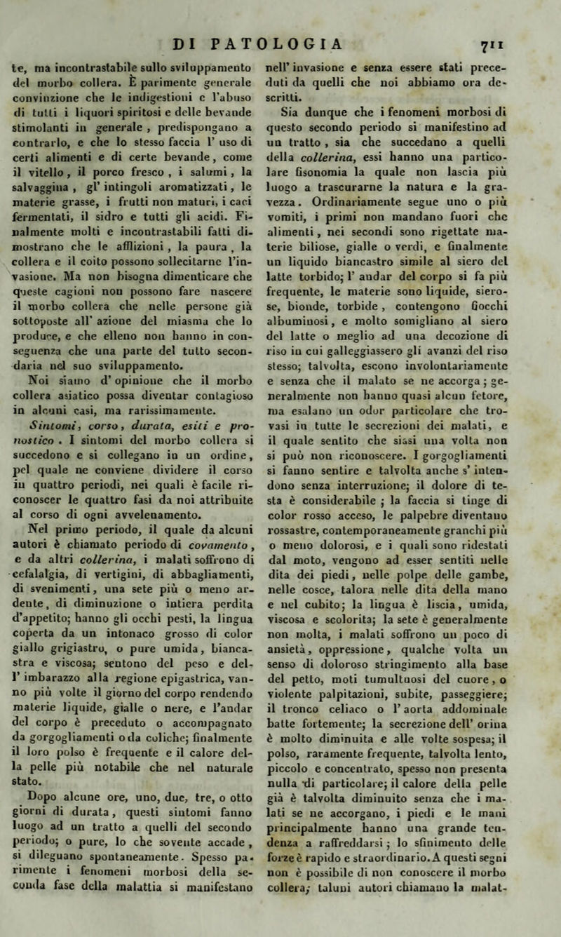 te, ma incontrastabile sullo sviluppamelo del morbo collera. È parimente generale convinzione che le indigestioni c l’abuso di tutti i liquori spiritosi e delle bevaude stimolanti in generale , predispongano a contrarlo, e che lo stesso faccia 1’ uso di certi alimenti e di certe bevande, come il vitello, il porco fresco, i salumi, la salvaggina , gl’ intingoli aromatizzati, le materie grasse, i frutti non maturi, i caci fermentati, il sidro e tutti gli acidi. Fi¬ nalmente molti e incontrastabili fatti di¬ mostrano che le afflizioni , la paura , la collera e il coito possono sollecitarne l’in¬ vasione. Ma non bisogna dimenticare che queste cagioni non possono fare nascere il morbo collera che nelle persone già sottoposte all’ azione del miasma che lo produce, e che elleno non hanno in con¬ seguenza che una parte del tutto secon¬ daria nel suo sviluppamelo. Noi siamo d’opinione che il morbo collera asiatico possa diventar contagioso in alcuni casi, ma rarissimamcnte. Sintomi, corso, durala, esili e pro¬ nostico . I sintomi del morbo collera si succedono e si collegano in un ordine, pel quale ne conviene dividere il corso in quattro periodi, nei quali è facile ri¬ conoscer le quattro fasi da noi attribuite al corso di ogni avvelenamento. Nel primo periodo, il quale da alcuni autori è chiamato periodo di covamenio , e da altri collerina, i malati soffrono di cefalalgia, di vertigini, di abbagliamenti, di svenimenti, una sete più o meno ar¬ dente, di diminuzione o intiera perdita d’appetito; hanno gli occhi pesti, la lingua coperta da un intonaco grosso di color giallo grigiastro, o pure umida, bianca¬ stra e viscosa; sentono del peso e del- 1’imbarazzo alla regione epigastrica, van¬ no più volte il giorno del corpo rendendo materie liquide, gialle o nere, e l’andar del corpo è preceduto o accompagnato da gorgogliamenti oda coliche; finalmente il loro polso è frequente e il calore del¬ la pelle più notabile che nel naturale stato. Dopo alcune ore, uno, due, tre, o otto giorni di durata, questi sintomi fanno luogo ad un tratto a quelli del secondo periodo; o pure, lo che sovente accade , si dileguano spontaneamente. Spesso pa¬ rimente i fenomeni morbosi della se¬ conda fase della malattia si manifestano 7” nell’ invasione e senza essere stati prece¬ duti da quelli che noi abbiamo ora de¬ scritti. Sia dunque che i fenomeni morbosi di questo secondo periodo si manifestino ad un tratto , sia che succedano a quelli della collerina, essi hanno una partico¬ lare Gsonomia la quale non lascia più luogo a trascurarne la natura e la gra¬ vezza. Ordinariamente segue uno o più vomiti, i primi non mandano fuori che alimenti, nei secondi sono rigettate ma¬ terie biliose, gialle o verdi, e finalmente un liquido biancastro simile al siero del latte torbido; 1’ andar del corpo si fa più frequente, le materie sono liquide, siero¬ se, bionde, torbide, contengono Gocchi albuminosi, e molto somigliano al siero del latte o meglio ad una decozione di riso in cui galleggiassero gli avanzi del riso stesso; talvolta, escono involontariamente e senza che il malato se ne accorga ; ge¬ neralmente non hanuo quasi alcun fetore, ma esalano un odor particolare che tro¬ vasi in tutte le secrezioni dei malati, e il quale sentito che siasi una volta non si può non riconoscere. I gorgogliamenti si fanno sentire e talvolta anche s’inten¬ dono senza interruzione; il dolore di te¬ sta è considerabile ; la faccia si tinge di color rosso acceso, le palpebre diventano rossastre, contemporaneamente granchi più o meno dolorosi, e i quali sono ridestati dal moto, vengono ad esser sentiti nelle dita dei piedi, nelle polpe delle gambe, nelle cosce, talora nelle dita della mano e nel cubito; la lingua è liscia, umida, viscosa e scolorita; la sete è generalmente non molta, i malati soffrono un poco di ansietà, oppressione, qualche volta un senso di doloroso stringimento alla base del petto, moti tumultuosi del cuore , o violente palpitazioni, subite, passeggiere; il tronco celiaco o l’aorta addominale batte fortemente; la secrezione dell’orina è molto diminuita e alle volte sospesa; il polso, raramente frequente, talvolta lento, piccolo e concentrato, spesso non presenta nulla tii particolare; il calore della pelle già è talvolta diminuito senza che i ma¬ lati se ne accorgano, i piedi e le mani principalmente hanno una grande ten¬ denza a raffreddarsi ; lo sGnimento delle forze è rapido e straordinario. A questi segni non è possibile di non conoscere il morbo collera/ taluni autori chiamano la malat-