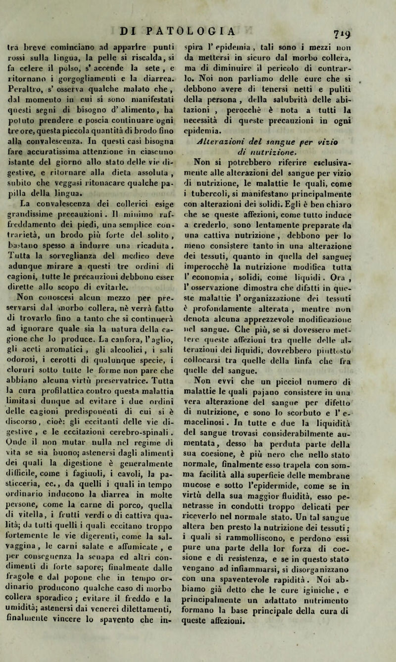 Ira breve cominciano ad apparire punii rossi sulla lingua, la pelle si riscaldaci fa celere il polso, s* accende la sete , e ritornano i gorgogliamenti e la diarrea. Peraltro, s’ osserva qualche malato che , dal momento in cui si sono manifestati questi segni di bisogno d’alimento, ha potuto prendere e poscia continuare ogni tre ore, questa piccola quantità di brodo fino alla convalescenza. In questi casi bisogna fare accuratissima attenzione in ciascuno istante del giorno allo stato delle vie di¬ gestive, e ritornare alla dieta assoluta , subito che veggasi intonacare qualche pa¬ pilla della lingua. La convalescenza dei collerici esige grandissime precauzioni . Il minimo raf¬ freddamento dei piedi, una semplice con¬ trarietà, un brodo più forte del solito , bastano spesso a indurre una ricaduta. Tutta la sorveglianza del medico deve adunque mirare a questi tre ordini di cagioni, tutte le precauzioni debbono esser dirette allo scopo di evitarle. Non couoscesi alcun mezzo per pre¬ servarsi dal morbo collera, nè verrà fatto di trovarlo fino a tanto che si continuerà ad ignorare quale sia la natura della ca¬ gione che lo produce. La canfora, l’aglio, gli aceti aromatici, gli alcoolici, i sali odorosi, i cerotti di qualunque specie, i cloruri sotto tutte le forme non pare clic abbiano alcuna virtù preservatrice. Tutta la cura profilattica contro questa malattia limitasi dunque ad evitare i due ordini delle cagioni predisponenti di cui si è discorso, cioè: gli eccitanti delle vie di¬ gestive, e le eccitazioni cerebro-spinali. Onde il non mutar nulla nel regime di vita se sia buono; astenersi dagli alimenti dei quali la digestione è generalmente difficile, come i fagiuuli, i cavoli, la pa¬ sticceria, ec., da quelli i quali in tempo ordinario inducono la diarrea in molte persone, come la carne di porco, quella di vitella, i frutti verdi o di cattiva qua¬ lità; da tutti quelli i quali eccitano troppo fortemente le vie digerenti, come la sal- vaggina , le carni salate e affumicate , e per conseguenza la senapa ed altri con¬ dimenti di forte sapore; finalmente dalle Iragole e dal popone clic in tempo or¬ dinario producono qualche caso di morbo collera sporadico ; evitare il freddo e la umidità; astenersi dai venerei dilcttamenti, finalmente vincere lo spavento che in¬ 719 spira 1’ epidemia , tali sono i mezzi non da mettersi in sicuro dal morbo collera, ma di diminuire il pericolo di contrar¬ lo. Noi non parliamo delle cure che si debbono avere di tenersi netti e puliti della persona , della salubrità delle abi¬ tazioni , perocché è nota a tutti la necessità di queste precauzioni in ogni epidemia. Alterazioni del sangue per vizio di nutrizione. Non si potrebbero riferire esclusiva- mente alle alterazioni del sangue per vizio di nutrizione, le malattie le quali, come i tubercoli, si manifestano principalmente con alterazioni dei solidi. Egli è ben chiaro che se queste affezioni, come tutto induce a crederlo, sono lentamente preparate da una cattiva nutrizione , debbono per lo meno consistere tanto in una alterazione dei tessuti, quanto in quella del sangue; imperocché la nutrizione modifica tutta I’ economia , solidi, come liquidi. Ora , P osservazione dimostra che difatti in que¬ ste malattie l’organizzazione dei tessuti è profondamente alterata , mentre non denota alcuna apprezzevole modificazione nel sangue. Che più, se si dovessero met¬ tere queste affezioni tra quelle delle al¬ terazioni dei liquidi, dovrebbero piuttosto collocarsi tra quelle della linfa che fra quelle del sangue. Non evvi che un picciol numero di malattie le quali pajano consistere in una vera alterazione del sangue per difetto di nutrizione, e sono lo scorbuto c 1’ e- macelinosi. In tutte e due la liquidità del sangue trovasi considerabilmente au¬ mentata, desso ha perduta parte della sua coesione, è più nero che nello stato normale, finalmente esso trapela con som¬ ma facilità alla superficie delle membrane mucose e sotto l’epidermide, come se in virtù della sua maggior fluidità, esso pe¬ netrasse in condotti troppo delicati per riceverlo nel normale stato. Un tal sangue altera ben presto la nutrizione dei tessuti; i quali si rammolliscono, e perdono essi pure una parte della lor forza di coe¬ sione e di resistenza, e se in questo stato vengano ad infiammarsi, si disorganizzano con una spaventevole rapidità . Noi ab¬ biamo già detto che le cure iginiche, e principalmente un adattato nutrimento formano la base principale della cura di queste affezioni.