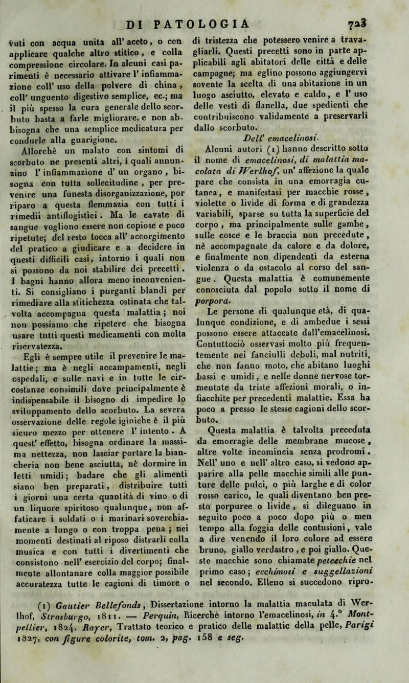 DI PAT Vuti con acqua unita all’aceto, o con applicare qualche altro stitico, e colla compressione circolare. In alcuni casi pa¬ rimenti è necessario attivare l’infiamma¬ zione coll’ uso della polvere di china , coll’ unguento digestivo semplice, ec.; ma il più spesso la cura generale dello scor¬ buto basta a farle migliorare, e non ab¬ bisogna che una semplice medicatura per condurle alla guarigione. Allorché un malato con sintomi di scorbuto ne presenti altri, i quali annun¬ zino l’infiammazione d’ un organo , bi¬ sogna con tutta sollecitudine , per pre¬ venire una funesta disorganizzazione, por riparo a questa flemmazia con tutti i rimedii antiflogistici. Ma le cavate di sangue vogliono essere non copiose e poco ripetute; del resto tocca all’ accorgimento del pratico a giudicare e a decidere in questi difficili casi, intorno i quali non si possono da noi stabilire dei precetti . I bagni hanno allora meno inconvenien¬ ti. Si consigliano i purganti blandi per rimediare alla stitichezza ostinata che tal¬ volta accompagna questa malattia ; noi non possiamo che ripetere che bisogna usare tutti questi medicamenti con molta riservatezza. Egli è sempre utile il prevenire le ma¬ lattie; ma è negli accampamenti, negli ospedali, e sulle navi e in tutte le cir¬ costanze consimili dove principalmente è indispensabile il bisogno di impedire lo sviluppamelo dello scorbuto. La severa osservazione delle regole iginiche è il più sicuro mezzo per ottenere 1’ intento . A quest’ effetto, bisogna ordinare la massi¬ ma nettezza, non lasciar portare la bian¬ cheria non bene asciutta, nè dormire in letti umidi ; badare che gli alimenti siano ben preparati, distribuire tutti i giorni una certa quantità di vino o di un liquore spiritoso qualunque, non af¬ faticare i soldati o i marinari soverchia¬ mente a lungo o con troppa pena ; nei momenti destinati al riposo distrarli colla musica e con tutti i divertimenti che consistono nell’ esercizio del corpo; final¬ mente allontanare colla maggior possibile accuratezza tutte le cagioni di timore o 0 L 0 G I A di tristezza che potessero venire a trava¬ gliarli. Questi precetti sono in parte ap¬ plicabili agli abitatori delle città e delle campagne; ma eglino possono aggiungervi sovente la scelta di una abitazione in un luogo asciutto, elevato e caldo, e 1’ uso delle vesti di flanella, due spedienti che contribuiscono validamente a preservarli dallo scorbuto. Dell’ emacelinosi- Alcuni autori (r) hanno descritto sotto il nome di emacelinosi, di malattia ma¬ colata di ìVerlhof, un’ affezione la quale pare che consista in una emorragia cu¬ tanea , e manifestasi per macchie rosse , violette o livide di forma e di grandezza variabili, sparse su tutta la superficie del corpo , ma principalmente sulle gambe , sulle cosce e le braccia non precedute , nè accompagnate da calore e da dolore, e finalmente non dipendenti da esterna violenza o da ostacolo al corso del san¬ gue . Questa malattia è comunemente conosciuta dal popolo sotto il nome di porpora. Le persone di qualunque età, di qua¬ lunque condizione, e di ambedue i sessi possono essere attaccate dall’emacelinosi. Contuttociò osservasi molto più frequen¬ temente nei fanciulli deboli, mal nutriti, che non fanno moto, che abitano luoghi bassi e umidi, e nelle donne nervose tor¬ mentate da triste affezioni morali, o in¬ fiacchite per precedenti malattie. Essa ha poco a presso le stesse cagioni dello scor¬ buto. Questa malattia è talvolta preceduta da emorragie delle membrane mucose , altre volte incomincia senza prodromi. Nell’ uno e nell’ altro caso, si vedono ap¬ parire alla pelle macchie simili alle pun¬ ture delle pulci, o più larghe e di color rosso carico, le quali diventano ben pre¬ sto porpuree o livide , si dileguano in seguito poco a poco dopo più o men tempo alla foggia delle contusioni, vale a dire venendo il loro colore ad essere bruno, giallo verdastro , e poi giallo. Que¬ ste macchie sono chiamate petezehie nel primo caso ; ecchimosi e suggellazioni nel secondo. Elleno si succedono ripro- (i) Gautier Bellefonds, Dissertazione intorno la malattia maculata di Wer- lhof, Strashuigo, 1811. — Perrjuin, Ricerchè intorno l’emacelinosi, in 4-° Mont¬ pellier, 1824. Rayer, Trattato teorico e pratico delle malattie della pelle, Parigi 1827, con figure colorite, torri. 2, pag. i58 e seg.