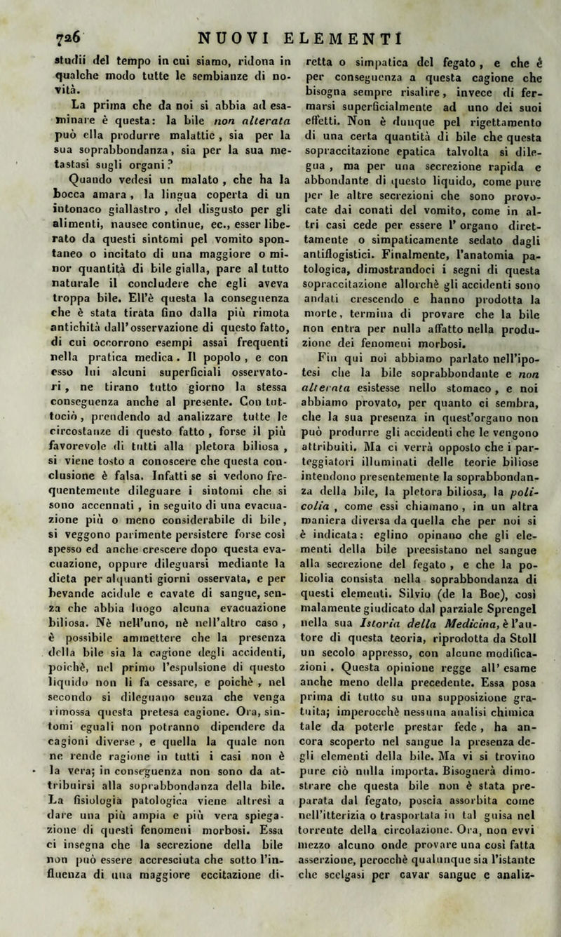 sturili del tempo in cui siamo, ridona in qualche modo tutte le sembianze di no¬ vità. La prima che da noi si abbia ad esa¬ minare è questa: la bile non alterata può ella produrre malattie , sia per la sua soprabbondanza, sia per la sua me¬ tastasi sugli organi? Quando vedesi un malato , che ha la bocca amara, la lingua coperta di un intonaco giallastro , del disgusto per gli alimenti, nausee continue, ec., esser libe¬ rato da questi sintomi pel vomito spon¬ taneo o incitato di una maggiore o mi¬ nor quantità di bile gialla, pare al tutto naturale il concludere che egli aveva troppa bile. EH’è questa la conseguenza che è stata tirata fino dalla piu rimota antichità dall’osservazione di questo fatto, di cui occorrono esempi assai frequenti nella pratica medica . Il popolo , e con esso lui alcuni superficiali osservato¬ ri , ne tirano tutto giorno la stessa conseguenza anche al presente. Con tnt- tociò , prendendo ad analizzare tutte le circostanze di questo fatto , forse il più favorevole di tutti alla pletora biliosa , si viene tosto a conoscere che questa con¬ clusione è falsa. Infatti se si vedono fre¬ quentemente dileguare i sintomi che si sono accennati , in seguito di una evacua¬ zione più o meno considerabile di bile, si veggono parimente persistere forse cosi spesso ed anche crescere dopo questa eva¬ cuazione, oppure dileguarsi mediante la dieta per alquanti giorni osservata, e per bevande acidule e cavate di sangue, sen¬ za che abbia luogo alcuna evacuazione biliosa. Nè nell’uno, nè nell’altro caso , è possibile ammettere che la presenza della bile sia la cagione degli accidenti, poiché, nel primo l’espulsione di questo liquido non li fa cessare, e poiché , nel secondo si dileguano senza che venga rimossa questa pretesa cagione. Ora, sin¬ tomi eguali non potranno dipendere da cagioni diverse , e quella la quale non ne rende ragione in tutti i casi non è la vera; in conseguenza non sono da at¬ tribuirsi alla soprabbondanza della bile. La fisiologia patologica viene altresì a dare una più ampia e più vera spiega¬ zione di questi fenomeni morbosi. Essa ci insegna che la secrezione della bile non può essere accresciuta che sotto l’in¬ fluenza di una maggiore eccitazione di- retta o simpatica del fegato, e che é per conseguenza a questa cagione che bisogna sempre risalire, invece di fer¬ marsi superficialmente ad uno dei suoi effetti. Non è dunque pel rigettamento di una certa quantità di bile che questa sopraccitazione epatica talvolta si dile¬ gua , ma per una secrezione rapida e abbondante di questo liquido, come pure per le altre secrezioni che sono provo¬ cate dai conati del vomito, come in al¬ tri casi cede per essere 1’ organo diret¬ tamente o simpaticamente sedato dagli antiflogistici. Finalmente, l’anatomia pa¬ tologica, dimostrandoci i segni di questa sopraccitazione allorché gli accidenti sono andati crescendo e hanno prodotta la morte, termina di provare che la bile non entra per nulla affatto nella produ¬ zione dei fenomeni morbosi. Fin qui noi abbiamo parlato nell’ipo¬ tesi che la bile soprabbondante e non alterata esistesse nello stomaco, e noi abbiamo provato, per quanto ci sembra, che la sua presenza in quest’organo non può produrre gli accidenti che le vengono attribuiti. Ma ci verrà opposto che i par¬ teggiatoci illuminati delle teorie biliose intendono presentemente la soprabbondan¬ za della bile, la pletora biliosa, la poli- colia , come essi chiamano, in un altra maniera diversa da quella che per noi si è indicata: eglino opinano che gli ele¬ menti della bile preesistano nel sangue alla secrezione del fegato , e che la po¬ lieolia consista nella soprabbondanza di questi elementi. Silvio (de la Boe), così malamente giudicato dal parziale Sprengel nella sua Istoria della Medicina, è l’au¬ tore di questa teoria, riprodotta da Stoll un secolo appresso, con alcune modifica¬ zioni . Questa opinione regge all’ esame anche meno della precedente. Essa posa prima di tutto su una supposizione gra¬ tuita; imperocché nessuna analisi chimica tale da poterle prestar fede, ha an¬ cora scoperto nel sangue la presenza de¬ gli elementi della bile. Ma vi si trovino pure ciò nulla importa. Bisognerà dimo¬ strare che questa bile non è stata pre¬ parata dal fegato, poscia assorbita come nell’itterizia o trasportata in tal guisa nel torreute della circolazione. Ora, non evvi mezzo alcuno onde provare una così fatta asserzione, perocché qualunque sia l’istante che scelgasi per cavar sangue e analiz-