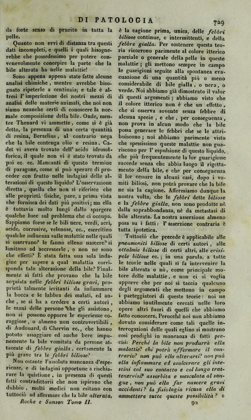 da forte senso di prurito in tutta la pelle. Quanto non evvi di distanza tra questi dati incompleti, e quelli i quali bisogne¬ rebbe che possedessimo per potere con¬ venevolmente concepire la parte che la bile alterata ha nelle malattie! Sono appena appena state fatte alcune analisi chimiche, mentre avrebbe biso¬ gnato ripeterle a centinaia; e tale è al¬ tresì P imperfezione dei nostri mezzi di analisi delle materie animali, che noi non siamo neanche certi di conoscere la nor¬ male composizione della bile. Onde, men¬ tre Thenard vi ammette, come si è già detto, la presenza di una certa quantità di resina, Berzelius, al contrario nega che la bile contenga olio e resina. Ca- det vi aveva trovato dell’ acido idrosol¬ forico, il quale non vi è stato trovato da poi ec- ec. Mancanti di questo termine di paragone, come si può sperare di pro¬ ceder con frutto nelle indagini delle al¬ terazioni di questo liquido? L’osservazione diretta , quella che non si riferisce che alle proprietà fisiche, pare, a prima vista che fornisca dei dati più positivi; ma ella è tuttavia molto lungi dallo spargere qualche luce sul problema che ci occupa. Sappiamo forse se le bili nere, verdi, acri, acide, corrosive, velenose, ec., esercitino qualche influenza sulle malattie nelle quali si osservano? le fanno elleno nascere? si limitano ad accrescerle , o non ne sono che effetti? È stata fatta una sola inda¬ gine per sapere a qual malattia corri¬ sponda tale alterazione della bile? Final¬ mente ai fatti che provano che la bile acquista nelle febbri biliose gravi, pro¬ prietà talmente irritanti da infiammare la bocca e le labbra dei malati, ed an¬ che , se si ha a credere a certi autori , le mani delle persone\he gli assistono, non si possono opporre le esperienze co¬ raggiose , o almeno non controvertibili, di Audouard, di Chervin ec., che hanno potuto assaggiare ed anche bere impu¬ nemente la bile vomitata da persone at¬ taccate di febbre gialla, certamente la piu grave tra le febbri biliose? Non ostante l’assoluta mancanza d’espe¬ rienze, e di indagini opportune a rischia¬ rare la quistione , in presenza di questi fatti contradittorii che non ispirano che dubbio , molti medici non esitano con tuttociò ad affermare che la bile alterata, Roche e Sanson Tomo li. ?a9 è la cagione prima, unica, delle febbri biliose continue, e intermittenti, e della febbre gialla. Per sostenere questa teo¬ ria ricorrono parimente al colore itterico parziale o generale della pelle in queste malattie ; gli mettono sempre in campo le guarigioni seguite alla spontanea eva¬ cuazione di una quantità più o meno considerabile di bile gialla, o nera, o verde. Noi abbiamo già dimostrato il valor di questi argomenti ; abbiamo visto che il colore itterico non è che un effetto , che si osserva sovente senza febbre di alcuna specie , e che , per conseguenza, non prova in alcun modo che la bile possa generare le febbri che se le attri¬ buiscono ; noi abbiamo parimente visto che spessissimo queste malattie non gua¬ riscono per 1’ espulsione di questo liquido, che piu frequentemente la lor guarigione succede senza che abbia luogo il rigetta- mento della bile, e che per conseguenza il lor cessare in alcuni casi, dopo i vo¬ miti biliosi, non potrà provare che la bile ne sia la cagione. Affermiamo dunque la nostra volta, che le febbri dette biliose e la febbre gialla, non sono prodotte uè dalla soprabbondanza, nè da metastasi di bile alterata. La nostra asserzione almeno posa su i fatti : 1’ asserzione contraria è tutta ipotetica. Tuttociò che precede è applicabile alle pneumoniti biliose di certi autori , alle oltalmie biliose di certi altri, alle erisi- pele biliose ec. ; in una parola, a tutte le teorie nelle quali si fa intervenire la bile alterata o nò, come principale mo¬ tore delle malattie, e non ci si voglia apporre che per noi si taccia qualcuno degli argomenti che mettono in campo i parteggiatori di queste teorie : noi ne abbiamo inutilmente cercati nelle loro opere altri fuori di quelli che abbiamo fatto conoscere. Perocché noi non abbiamo dovuto considerare come tali quelle in¬ terrogazioni delle quali eglino si mostrano cosi prodighi in mancanza di fatti pre¬ cisi: Perchè la bile non produrrà ella malattie? chi potrà affermare il con¬ trario,? non può ella alterarsi? non può ella infiammare ed esulcerare gli inte¬ stini col suo contatto e col lungo trat- tenervisi? assorbita e mescolata al san¬ gue , non può ella far nascere gravi accidenti? la fsiologia ricusa ella di ammettere tutte queste possibilità ? c 9a