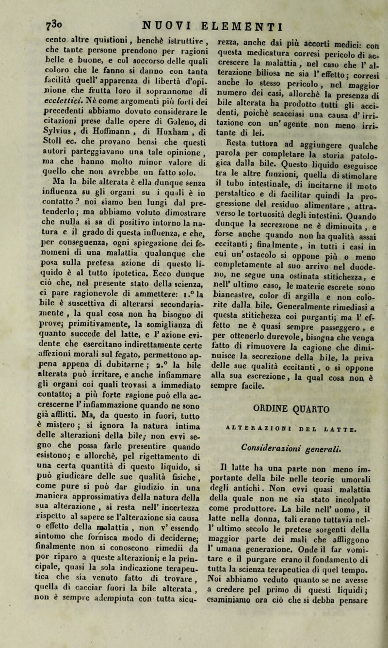 cento altre quistioni, benché istruttive , che tante persone prendono per ragioni belle e buone, e col soccorso delle quali coloro che le fanno si danno con tanta facilità quell’ apparenza di libertà d’opi¬ nione che frutta loro il soprannome di ecclettici. Nè come argomenti più forti dei precedenti abbiamo dovuto considerare le citazioni prese dalle opere di Galeno, di Sylvius , di HofTmann , di Huxham , di Stoll ec. che provano bensi che questi autori parteggiavano una tale opinione , ma che hanno molto minor valore di quello che non avrebbe un fatto solo. Ma la bile alterata è ella dunque senza influenza su gli organi su i quali è in contatto ? noi siamo ben lungi dal pre¬ tenderlo; ma abbiamo voluto dimostrare che nulla si sa di positivo intorno la na¬ tura e il grado di questa influenza, e che, per conseguenza, ogni spiegazione dei fe¬ nomeni di una malattia qualunque che posa sulla pretesa azione di questo li¬ quido è al tutto ipotetica. Ecco dunque ciò che, nel presente stato della scienza, ci pare ragionevole di ammettere: i.°la bile è suscettiva di alterarsi secondaria¬ mente , la qual cosa non ha bisogno di prove; primitivamente, la somiglianza di quanto succede del latte, e l’azione evi¬ dente che esercitano indirettamente certe affezioni morali sul fegato, permettono ap¬ pena appena di dubitarne ; a.° la bile alterata può irritare, e anche infiammare gli organi coi quali trovasi a immediato contatto; a più forte ragione può ella ac¬ crescerne l’infiammazione quando ne sono già afflitti. Ma, da questo in fuori, tutto è mistero ; si ignora la natura intima delle alterazioni della bile/ non evvi se¬ gno che possa farle presentire quando esistono; e allorché, pel rigettamento di una certa quantità di questo liquido, si può giudicare delle sue qualità fisiche , come pure si può dar giudizio in una maniera approssimativa della natura della sua alterazione , si resta nell’ incertezza rispetto al sapere se l’alterazione sia causa o effetto della malattia , non v’ essendo sintomo che fornisca modo di deciderne; finalmente non si conoscono rimedii da por riparo a queste alterazioni; e la prin¬ cipale, quasi la sola indicazione terapeu¬ tica che sia venuto fatto di trovare , quella di cacciar fuori la bile alterata , non è sempre adempiuta con tutta sicu- rezza, anche dai più accorti medici: con questa medicatura corresi pericolo di ac¬ crescere la malattia , nel caso che 1’ al¬ terazione biliosa ne sia l’effetto; corresi anche lo stesso pericolo, nel maggior numero dei casi, allorché la presenza di bile alterata ha prodotto tutti gli acci¬ denti, poiché scacciasi una causa d’irri¬ tazione con un’ agente non meno irri¬ tante di lei. Resta tuttora ad aggiungere qualche parola per completare la storia patolo¬ gica dalla bile. Questo liquido eseguisce tra le altre funzioni, quella di stimolare >1 tubo intestinale, di incitarne il moto perstaltico e di facilitar quindi la pro¬ gressione del residuo alimentare , attra¬ verso le tortuosità degli intestini. Quando dunque la secrezione ne è diminuita , e forse anche quando non ha qualità assai eccitanti; finalmente, in tutti i casi in cui un’ ostacolo si oppone più o meno completamente al suo arrivo nel duode¬ no, ne segue una ostinata stitichezza, e nell ultimo caso, le materie escrete sono biancastre, color di argilla e non colo¬ rite dalla bile. Generalmente rimediasi a questa stitichezza coi purganti; ma 1’ ef¬ fetto ne è quasi sempre passeggero , e per ottenerlo durevole, bisogna che venga fatto di rimuovere la cagione che dimi¬ nuisce la secrezione della bile, la priva delle sue qualità eccitanti , o si oppone alla sua escrezione, la qual cosa non è sempre facile. ORDINE QUARTO alterazioni del latte. Considerazioni generali. Il latte ha una parte non meno im¬ portante della bile nelle teorie umorali degli antichi. Non evvi quasi malattia della quale non ne sia stato incolpato come produttore. La bile nell’uomo, il latte nella donna, tali erano tuttavia nel- 1’ ultimo secolo le pretese sorgenti della maggior parte dei mali che affliggono 1’ umana generazione. Onde il far vomi¬ tare e il purgare erano il fondamento di tutta la scienza terapeutica di quel tempo. Noi abbiamo veduto quanto se ne avesse a credere pel primo di questi liquidi ; esaminiamo ora ciò che si debba pensare