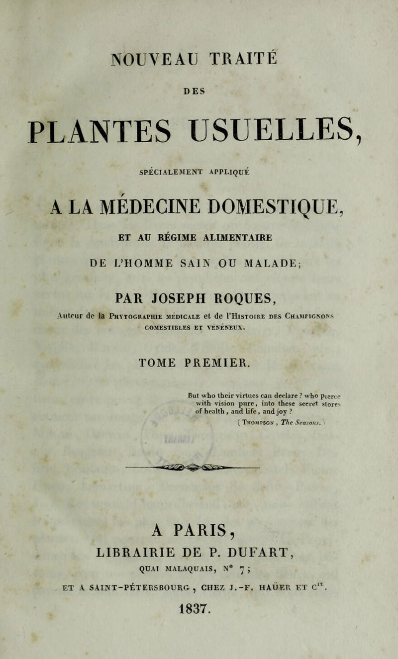 DES PLANTES USUELLES SPÉCIALEMENT APPLIQUÉ A LA MÉDECINE DOMESTIQUE, ET AU RÉGIME ALIMENTAIRE DE L’HOMME SAIN OU MALADE; PAR JOSEPH ROQUES, Auteur de la Phytographie médicale et de THistoire des Champignons COMESTIBLES ET VENENEUX. TOME PREMIER. But svho their virtues can déclare ? who pierce with vision pure, into these secret store-' of health , and Life , and joy ? ( Thompson , The Seasons. A PARIS, LIBRAIRIE DE P. DUFART, QUAI MALAQUAIS, N® 7 ; ET A SAINT-PÉTERSBOURG, CHEZ J.-F. HAÜER ET C,r.