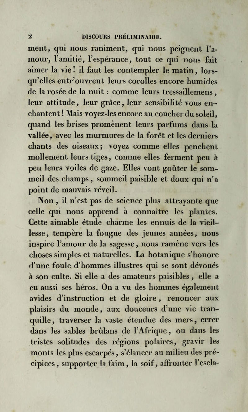 ment, qui nous raniment, qui nous peignent l’a¬ mour, l’amitié, l’espérance, tout ce qui nous fait aimer la vie ! il faut les contempler le matin, lors¬ qu’elles entr’ouvrent leurs corolles encore humides de la rosée de la nuit : comme leurs tressaillemens, leur attitude, leur grâce, leur sensibilité vous en¬ chantent ! Mais voyez-les encore au coucher du soleil, quand les brises promènent leurs parfums dans la vallée, avec les murmures de la forêt et les derniers chants des oiseaux; voyez comme elles penchent mollement leurs tiges, comme elles ferment peu à peu leurs voiles de gaze. Elles vont goûter le som¬ meil des champs, sommeil paisible et doux qui n’a point de mauvais réveil. Non , il n’est pas de science plus attrayante que celle qui nous apprend à connaître les plantes. Cette aimable étude charme les ennuis de la vieil¬ lesse, tempère la fougue des jeunes années, nous inspire l’amour de la sagesse, nous ramène vers les choses simples et naturelles. La botanique s’honore d’une foule d’hommes illustres qui se sont dévoués à son culte. Si elle a des amateurs paisibles, elle a eu aussi ses héros. On a vu des hommes également avides d’instruction et de gloire, renoncer aux plaisirs du monde, aux douceurs d’une vie tran¬ quille, traverser la vaste étendue des mers, errer dans les sables brûlans de l’Afrique, ou dans les tristes solitudes des régions polaires, gravir les monts les plus escarpés, s’élancer au milieu des pré¬ cipices, supporter la faim, la soif, affronter l’escla-