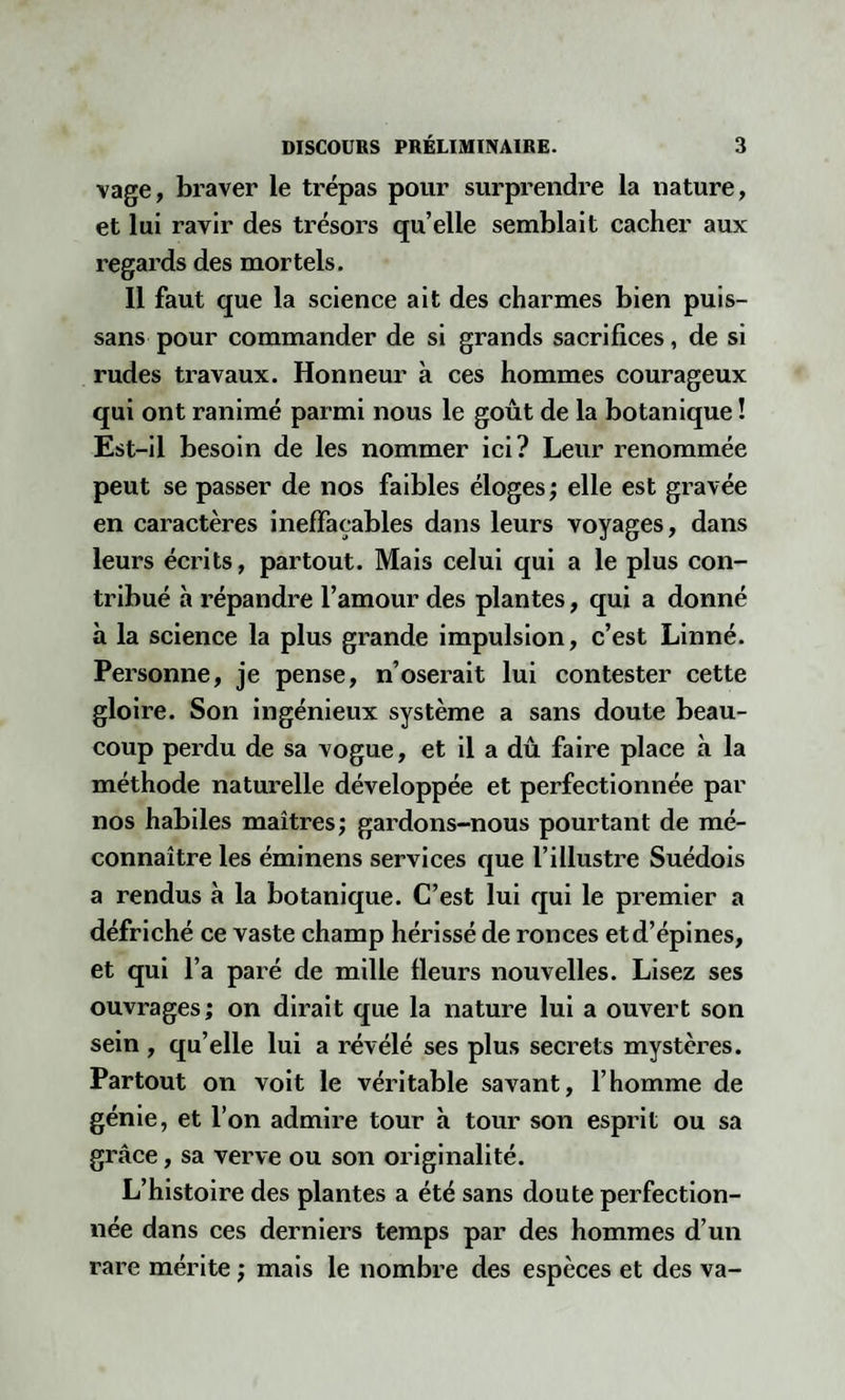 ■yâge, braver le trépas pour surprendre la nature, et lui ravir des trésors qu’elle semblait cacher aux regards des mortels. 11 faut que la science ait des charmes bien puis- sans pour commander de si grands sacrifices, de si rudes travaux. Honneur à ces hommes courageux qui ont ranimé parmi nous le goût de la botanique ! Est-il besoin de les nommer ici? Leur renommée peut se passer de nos faibles éloges ; elle est gravée en caractères ineffaçables dans leurs voyages, dans leurs écrits, partout. Mais celui qui a le plus con¬ tribué à répandre l’amour des plantes, qui a donné à la science la plus grande impulsion, c’est Linné. Personne, je pense, n’oserait lui contester cette gloire. Son ingénieux système a sans doute beau¬ coup perdu de sa vogue, et il a dû faire place à la méthode naturelle développée et perfectionnée par nos habiles maîtres; gardons-nous pourtant de mé¬ connaître les éminens services que l’illustre Suédois a rendus à la botanique. C’est lui qui le premier a défriché ce vaste champ hérissé de ronces etd’épines, et qui l’a paré de mille fleurs nouvelles. Lisez ses ouvrages; on dirait que la nature lui a ouvert son sein , qu’elle lui a révélé ses plus secrets mystères. Partout on voit le véritable savant, l’homme de génie, et l’on admire tour à tour son esprit ou sa grâce, sa verve ou son originalité. L’histoire des plantes a été sans doute perfection¬ née dans ces derniers temps par des hommes d’un rare mérite ; mais le nombre des espèces et des va-