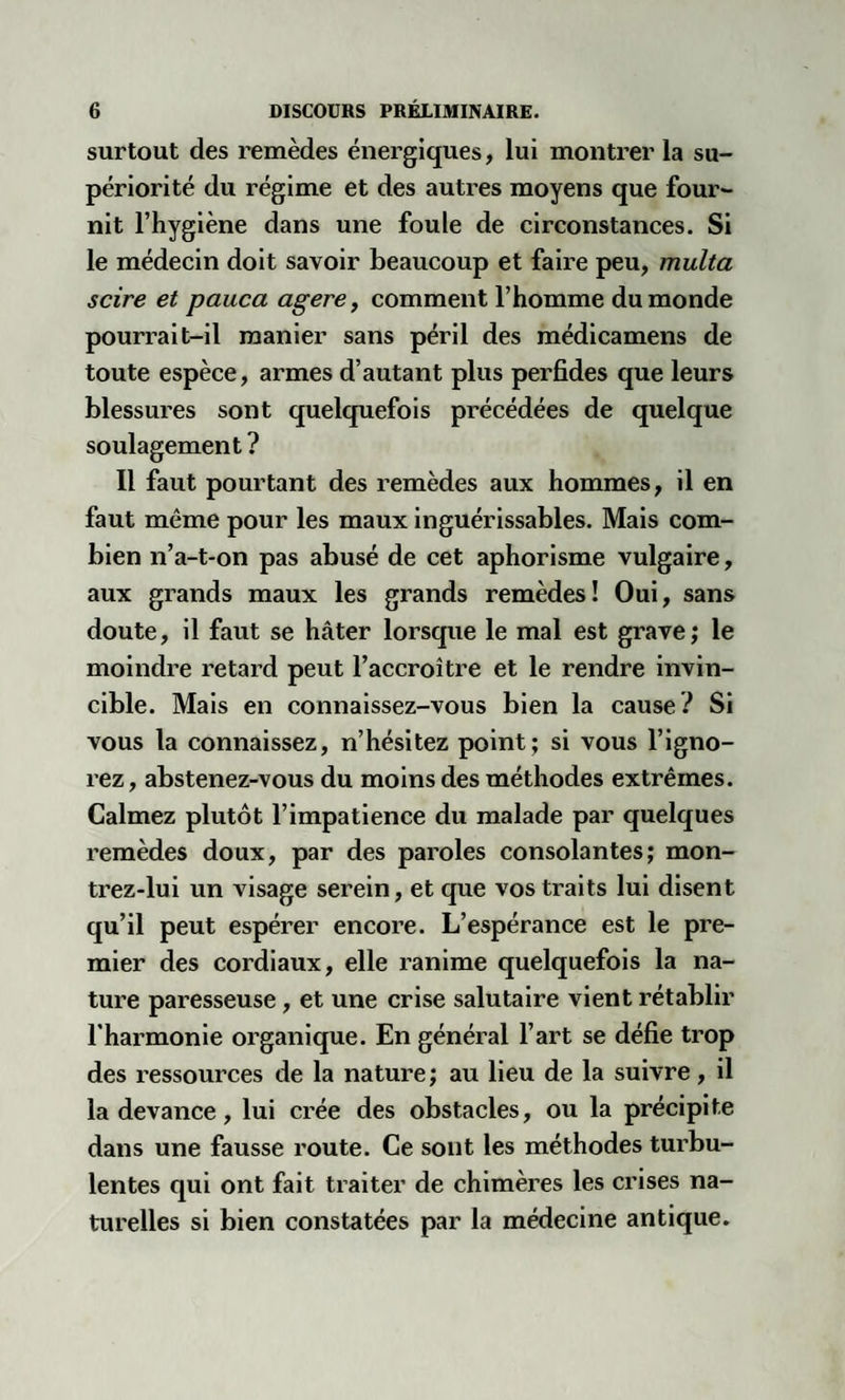 surtout des remèdes énergiques, lui montrer la su¬ périorité du régime et des autres moyens que four¬ nit l’hygiène dans une foule de circonstances. Si le médecin doit savoir beaucoup et faire peu, multa scire et pauca agere, comment l’homme du monde pourrait-il manier sans péril des médicamens de toute espèce, armes d’autant plus perfides que leurs blessures sont quelquefois précédées de quelque soulagement ? Il faut pourtant des remèdes aux hommes, il en faut même pour les maux inguérissables. Mais com¬ bien n’a-t-on pas abusé de cet aphorisme vulgaire, aux grands maux les grands remèdes! Oui, sans doute, il faut se hâter lorsque le mal est grave; le moindre retard peut l’accroître et le rendre invin¬ cible. Mais en connaissez-vous bien la cause? Si vous la connaissez, n’hésitez point; si vous l’igno¬ rez, abstenez-vous du moins des méthodes extrêmes. Calmez plutôt l’impatience du malade par quelques remèdes doux, par des paroles consolantes; mon- trez-lui un visage serein, et que vos traits lui disent qu’il peut espérer encore. L’espérance est le pre¬ mier des cordiaux, elle ranime quelquefois la na¬ ture paresseuse, et une crise salutaire vient rétablir l’harmonie organique. En général l’art se défie trop des ressources de la nature ; au lieu de la suivre, il la devance, lui crée des obstacles, ou la précipite dans une fausse route. Ce sont les méthodes turbu¬ lentes qui ont fait traiter de chimères les crises na¬ turelles si bien constatées par la médecine antique.