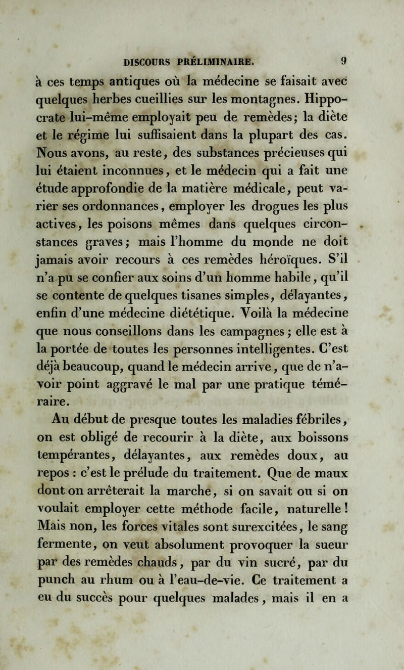 à ces temps antiques où la médecine se faisait avec quelques herbes cueillies sur les montagnes. Hippo¬ crate lui-même employait peu de remèdes ; la diète et le régime lui suffisaient dans la plupart des cas. Nous avons, au reste, des substances précieuses qui lui étaient inconnues, et le médecin qui a fait une étude approfondie de la matière médicale, peut va¬ rier ses ordonnances, employer les drogues les plus actives, les poisons mêmes dans quelques circon¬ stances graves ; mais l’homme du monde ne doit jamais avoir recours à ces remèdes héroïques. S’il n’a pu se confier aux soins d’un homme habile, qu’il se contente de quelques tisanes simples, délayantes, enfin d’une médecine diététique. Voilà la médecine que nous conseillons dans les campagnes ; elle est à la portée de toutes les personnes intelligentes. C’est déjà beaucoup, quand le médecin arrive, que de n’a¬ voir point aggravé le mal par une pratique témé¬ raire. Au début de presque toutes les maladies fébriles, on est obligé de recourir à la diète, aux boissons tempérantes, délayantes, aux remèdes doux, au repos : c’est le prélude du traitement. Que de maux dont on arrêterait la marche, si on savait ou si on voulait employer cette méthode facile, naturelle! Mais non, les forces vitales sont surexcitées, le sang fermente, on veut absolument provoquer la sueur par des remèdes chauds, par du vin sucré, par du punch au rhum ou à l’eau-de-vie. Ce traitement a eu du succès pour quelques malades, mais il en a