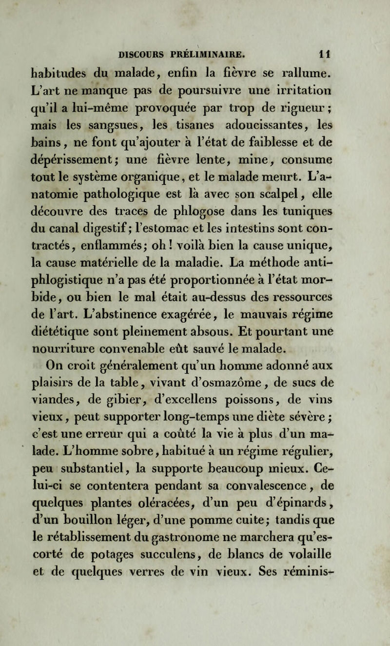 habitudes du malade, enfin la fièvre se rallume. L’art ne manque pas de poursuivre une irritation qu’il a lui-même provoquée par trop de rigueur ; mais les sangsues, les tisanes adoucissantes, les bains, ne font qu’ajouter à l’état de faiblesse et de dépérissement; une fièvre lente, mine, consume tout le système organique, et le malade meurt. L’a¬ natomie pathologique est là avec son scalpel, elle découvre des traces de phlogose dans les tuniques du canal digestif ; l’estomac et les intestins sont con¬ tractés, enflammés; oh! voilà bien la cause unique, la cause matérielle de la maladie. La méthode anti¬ phlogistique n’a pas été proportionnée à l’état mor¬ bide , ou bien le mal était au-dessus des ressources de l’art. L’abstinence exagérée, le mauvais régime diététique sont pleinement absous. Et pourtant une nourriture convenable eût sauvé le malade. On croit généralement qu’un homme adonné aux plaisirs de la table, vivant d’osmazôme, de sucs de viandes, de gibier, d’excellens poissons, de vins vieux, peut supporter long-temps une diète sévère ; c’est une erreur qui a coûté la vie à plus d’un ma¬ lade. L’homme sobre, habitué à un régime régulier, peu substantiel, la supporte beaucoup mieux. Ce¬ lui-ci se contentera pendant sa convalescence, de quelques plantes oléracées, d’un peu d’épinards, d’un bouillon léger, d’une pomme cuite; tandis que le rétablissement du gastronome ne marchera qu’es¬ corté de potages succulens, de blancs de volaille et de quelques verres de vin vieux. Ses réminis-