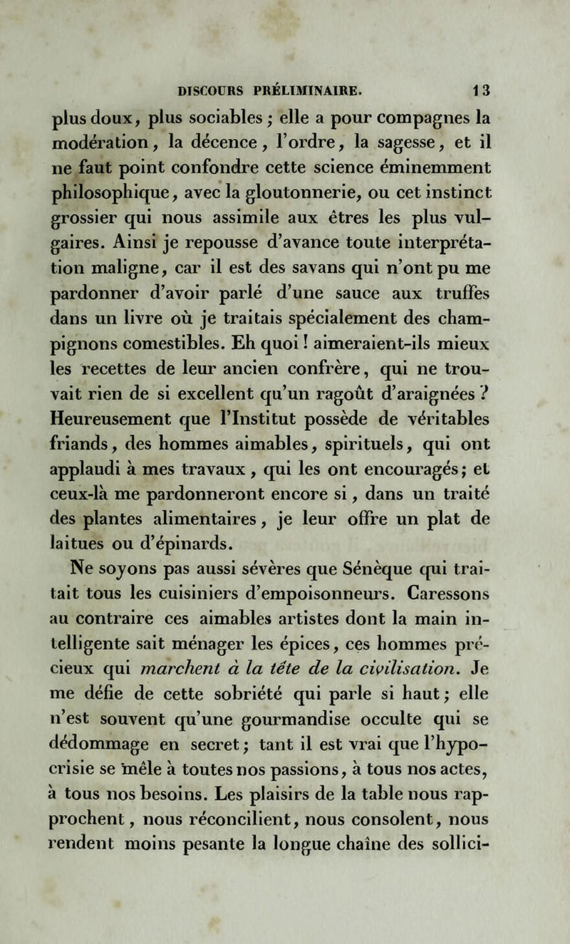 plus doux, plus sociables ; elle a pour compagnes la modération, la décence, l’ordre, la sagesse, et il ne faut point confondre cette science éminemment philosophique, avec la gloutonnerie, ou cet instinct grossier qui nous assimile aux êtres les plus vul¬ gaires. Ainsi je repousse d’avance toute interpréta¬ tion maligne, car il est des savans qui n’ont pu me pardonner d’avoir parlé d’une sauce aux truffes dans un livre où je traitais spécialement des cham¬ pignons comestibles. Eh quoi ! aimeraient-ils mieux les recettes de leur ancien confrère, qui ne trou¬ vait rien de si excellent qu’un ragoût d’araignées ? Heureusement que l’Institut possède de véritables friands, des hommes aimables, spirituels, qui ont applaudi à mes travaux , qui les ont encouragés ; et ceux-là me pardonneront encore si, dans un traité des plantes alimentaires, je leur offre un plat de laitues ou d’épinards. Ne soyons pas aussi sévères que Sénèque qui trai¬ tait tous les cuisiniers d’empoisonneurs. Caressons au contraire ces aimables artistes dont la main in¬ telligente sait ménager les épices, ces hommes pré¬ cieux qui marchent à la tête de la civilisation. Je me défie de cette sobriété qui parle si haut ; elle n’est souvent qu’une gourmandise occulte qui se dédommage en secret ; tant il est vrai que l’hypo¬ crisie se mêle à toutes nos passions, à tous nos actes, à tous nos besoins. Les plaisirs de la table nous rap¬ prochent , nous réconcilient, nous consolent, nous rendent moins pesante la longue chaîne des sollici-