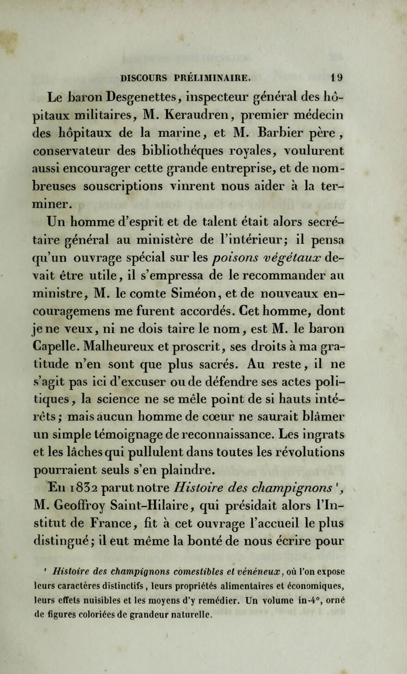 Le baron Desgenettes, inspecteur général des hô¬ pitaux militaires, M. Keraudren, premier médecin des hôpitaux de la marine, et M. Barbier père , conservateur des bibliothèques royales, voulurent aussi encourager cette grande entreprise, et de nom¬ breuses souscriptions vinrent nous aider à la ter¬ miner. Un homme d’esprit et de talent était alors secré¬ taire général au ministère de l’intérieur; il pensa qu’un ouvrage spécial sur les poisons végétaux de¬ vait être utile, il s’empressa de le recommander au ministre, M. le comte Siméon, et de nouveaux en- couragemens me furent accordés. Cet homme, dont je ne veux, ni ne dois taire le nom, est M. le baron Capelle. Malheureux et proscrit, ses droits à ma gra¬ titude n’en sont que plus sacrés. Au reste, il ne s’agit pas ici d’excuser ou de défendre ses actes poli¬ tiques, la science ne se mêle point de si hauts inté¬ rêts; mais aucun homme de coeur ne saurait blâmer un simple témoignage de reconnaissance. Les ingrats et les lâches qui pullulent dans toutes les révolutions pourraient seuls s’en plaindre. En i832 parut notre Histoire des champignons ', M. Geoffroy Saint-Hilaire, qui présidait alors l’In¬ stitut de France, fit à cet ouvrage l’accueil le plus distingué; il eut même la bonté de nous écrire pour ' Histoire des champignons comestibles et vénéneux, où l’on expose leurs caractères distinctifs, leurs propriétés alimentaires et économiques, leurs effets nuisibles et les moyens d’y remédier. Un volume in-40, orné de figures coloriées de grandeur naturelle.