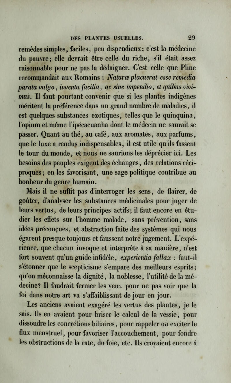 remèdes simples, faciles, peu dispendieux; c’est la médecine du pauvre; elle devrait être celle du riche, s’il était assez raisonnable pour ne pas la dédaigner. C’est celle que Pline recommandait aux Romains : Natwrœ placuerat esse remedia par ata vulgo, inventu facilia, ac sine impendio, et quibus vivi- mus. Il faut pourtant convenir que si les plantes indigènes méritent la préférence dans un grand nombre de maladies, il est quelques substances exotiques, telles que le quinquina, l’opium et même l’ipécacuanha dont le médecin ne saurait se passer. Quant au thé, au café, aux aromates, aux parfums, que le luxe a rendus indispensables, il est utile qu’ils fassent le tour du monde, et nous ne saurions les déprécier ici. Les besoins des peuples exigent des échanges, des relations réci¬ proques ; en les favorisant, une sage politique contribue au bonheur du genre humain. Mais il ne suffit pas d’interroger les sens, de flairer, de goûter, d’analyser les substances médicinales pour juger de leurs vertus, de leurs principes actifs ; il faut encore en étu¬ dier les effets sur l’homme malade, sans prévention, sans idées préconçues, et abstraction faite des systèmes qui nous égarent presque toujours et faussent notre jugement. L’expé¬ rience, que chacun invoque et interprète à sa manière, n’est fort souvent qu’un guide infidèle, experienlia fallax : faut-il s’étonner que le scepticisme s’empare des meilleurs esprits ; qu’on méconnaisse la dignité, la noblesse, l’utilité de la mé¬ decine? Il faudrait fermer les yeux pour ne pas voir que la foi dans notre art va s’affaiblissant de jour en jour. Les anciens avaient exagéré les vertus des plantes, je le sais. Ils en avaient pour briser le calcul de la vessie, pour dissoudre les concrétions biliaires, pour rappeler ou exciter le flux menstruel, pour favoriser l’accouchement, pour fondre les obstructions de la rate, du foie, etc. Ils croyaient encore à