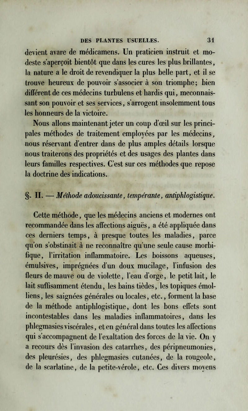 devient avare de médicamens. Un praticien instruit et mo¬ deste s’aperçoit bientôt que dans les cures les plus brillantes, la nature a le droit de revendiquer la plus belle part, et il se trouve heureux de pouvoir s’associer à son triomphe ; bien différent de ces médecins turbulens et hardis qui, méconnais¬ sant son pouvoir et ses services, s’arrogent insolemment tous les honneurs de la victoire. Nous allons maintenant jeter un coup d’œil sur les princi¬ pales méthodes de traitement employées par les médecins, nous réservant d’entrer dans de plus amples détails lorsque nous traiterons des propriétés et des usages des plantes dans leurs familles respectives. C’est sur ces méthodes que repose la doctrine des indications. S- II. — Méthode adoucissante, tempérante, antiphlogistique. Cette méthode, que les médecins anciens et modernes ont recommandée dans les affections aiguës, a été appliquée dans ces derniers temps, à presque toutes les maladies, parce qu’on s’obstinait à ne reconnaître qu’une seule cause morbi¬ fique, l’irritation inflammatoire. Les boissons aqueuses, émulsives, imprégnées d’un doux mucilage, l’infusion des fleurs de mauve ou de violette, l’eau d’orge, le petit lait, le lait suffisamment étendu, les bains tièdes, les topiques émoi- liens, les saignées générales ou locales, etc., forment la base de la méthode antiphlogistique, dont les bons effets sont incontestables dans les maladies inflammatoires, dans les phlegmasies viscérales, et en général dans toutes les affections qui s’accompagnent de l’exaltation des forces de la vie. On y a recours dès l’invasion des catarrhes, des péripneumonies, des pleurésies, des phlegmasies cutanées, de la rougeole, de la scarlatine, de la petite-vérole, etc. Ces divers moyens