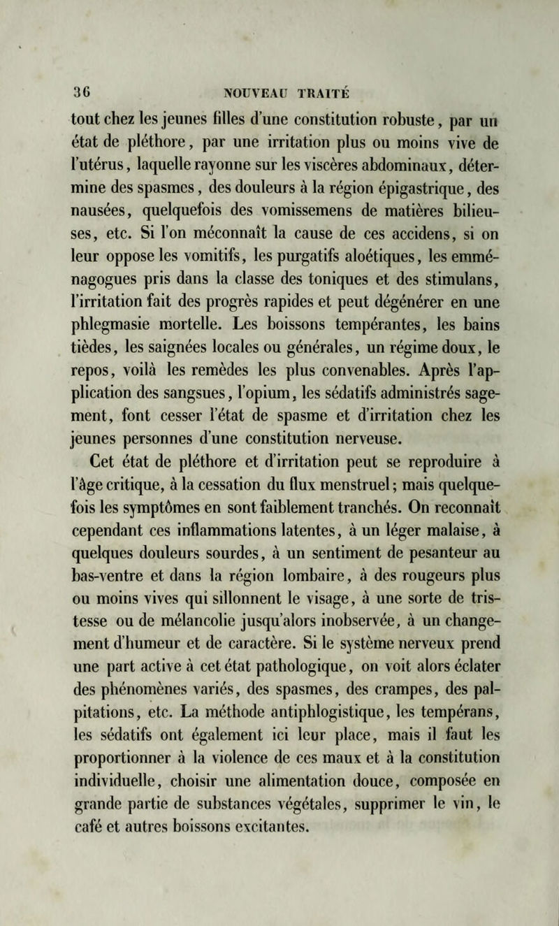 tout chez les jeunes filles d’une constitution robuste, par un état de pléthore, par une irritation plus ou moins vive de l’utérus, laquelle rayonne sur les viscères abdominaux, déter¬ mine des spasmes, des douleurs à la région épigastrique, des nausées, quelquefois des vomissemens de matières bilieu¬ ses, etc. Si l’on méconnaît la cause de ces accidens, si on leur oppose les vomitifs, les purgatifs aloétiques, les emmé- nagogues pris dans la classe des toniques et des stimulans, l’irritation fait des progrès rapides et peut dégénérer en une phlegmasie mortelle. Les boissons tempérantes, les bains tièdes, les saignées locales ou générales, un régime doux, le repos, voilà les remèdes les plus convenables. Après l’ap¬ plication des sangsues, l’opium, les sédatifs administrés sage¬ ment, font cesser l’état de spasme et d’irritation chez les jeunes personnes d’une constitution nerveuse. Cet état de pléthore et d’irritation peut se reproduire à l’âge critique, à la cessation du flux menstruel ; mais quelque¬ fois les symptômes en sont faiblement tranchés. On reconnaît cependant ces inflammations latentes, à un léger malaise, à quelques douleurs sourdes, à un sentiment de pesanteur au bas-ventre et dans la région lombaire, à des rougeurs plus ou moins vives qui sillonnent le visage, à une sorte de tris¬ tesse ou de mélancolie jusqu’alors inobservée, à un change¬ ment d’humeur et de caractère. Si le système nerveux prend une part active à cet état pathologique, on voit alors éclater des phénomènes variés, des spasmes, des crampes, des pal¬ pitations, etc. La méthode antiphlogistique, les tempérans, les sédatifs ont également ici leur place, mais il faut les proportionner à la violence de ces maux et à la constitution individuelle, choisir une alimentation douce, composée en grande partie de substances végétales, supprimer le vin, le café et autres boissons excitantes.