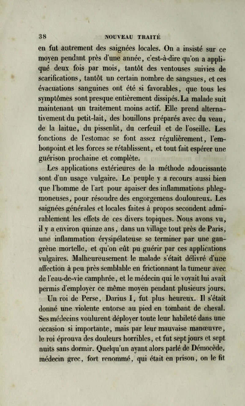 en fut autrement des saignées locales. On a insisté sur ce moyen pendant près d’une année, c’est-à-dire qu’on a appli¬ qué deux fois par mois, tantôt des ventouses suivies de scarifications, tantôt un certain nombre de sangsues, et ces évacuations sanguines ont été si favorables, que tous les symptômes sont presque entièrement dissipés. La malade suit maintenant un traitement moins actif. Elle prend alterna¬ tivement du petit-lait, des bouillons préparés avec du veau, de la laitue, du pissenlit, du cerfeuil et de l’oseille. Les fonctions de l’estomac se font assez régulièrement, l’em¬ bonpoint et les forces se rétablissent, et tout fait espérer une guérison prochaine et complète. Les applications extérieures de la méthode adoucissante sont d’un usage vulgaire. Le peuple y a recours aussi bien que l’homme de l’art pour apaiser des inflammations phleg- moneuses, pour résoudre des engorgemens douloureux. Les saignées générales et locales faites à propos secondent admi¬ rablement les effets de ces divers topiques. Nous avons vu, il y a environ quinze ans, dans un village tout près de Paris, une inflammation érysipélateuse se terminer par une gan¬ grène mortelle, et qu’on eût pu guérir par ces applications vulgaires. Malheureusement le malade s’était délivré dune affection à peu près semblable en frictionnant la tumeur avec de l’eau-de-vie camphrée, et le médecin qui le voyait lui avait permis d’employer ce même moyen pendant plusieurs jours. Un roi de Perse, Darius I, fut plus heureux. Il s’était donné une violente entorse au pied en tombant de cheval. Ses médecins voulurent déployer toute leur habileté dans une occasion si importante, mais par leur mauvaise manœuvre, le roi éprouva des douleurs horribles, et fut sept jours et sept nuits sans dormir. Quelqu’un ayant alors parlé de Démocède, médecin grec, fort renommé, qui était en prison, on le fit